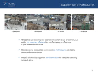 ВИДЕОЖУРНАЛ СТРОИТЕЛЬСТВА
6 февраля 18 апреля 16 июля 15 октября
 Оперативный мониторинг состояния выполнения строительных
работ по каждому объекту без необходимости объездов
строительных площадок
 Возможность просмотра состояния на любую дату, контроль
сведений подрядчиков
 Видео-архив формируется автоматически по каждому объекту
каждый день.
16
 