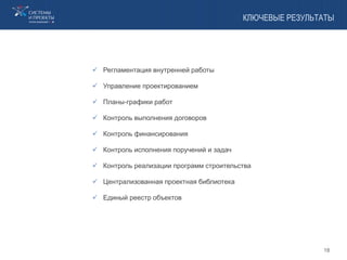 КЛЮЧЕВЫЕ РЕЗУЛЬТАТЫ
 Регламентация внутренней работы
 Управление проектированием
 Планы-графики работ
 Контроль выполнения договоров
 Контроль финансирования
 Контроль исполнения поручений и задач
 Контроль реализации программ строительства
 Централизованная проектная библиотека
 Единый реестр объектов
18
 