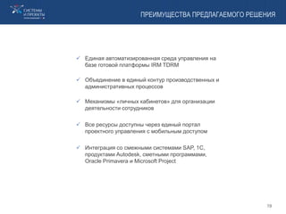 ПРЕИМУЩЕСТВА ПРЕДЛАГАЕМОГО РЕШЕНИЯ
 Единая автоматизированная среда управления на
базе готовой платформы IRM TDRM
 Объединение в единый контур производственных и
административных процессов
 Механизмы «личных кабинетов» для организации
деятельности сотрудников
 Все ресурсы доступны через единый портал
проектного управления с мобильным доступом
 Интеграция со смежными системами SAP, 1С,
продуктами Autodesk, сметными программами,
Oracle Primavera и Microsoft Project
19
 