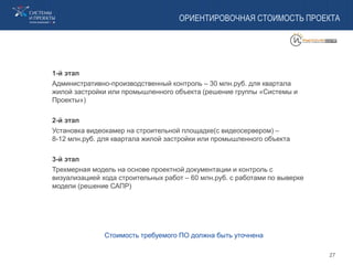 ОРИЕНТИРОВОЧНАЯ СТОИМОСТЬ ПРОЕКТА
1-й этап
Административно-производственный контроль – 30 млн.руб. для квартала
жилой застройки или промышленного объекта (решение группы «Системы и
Проекты»)
2-й этап
Установка видеокамер на строительной площадке(с видеосервером) –
8-12 млн.руб. для квартала жилой застройки или промышленного объекта
3-й этап
Трехмерная модель на основе проектной документации и контроль с
визуализацией хода строительных работ – 60 млн.руб. с работами по выверке
модели (решение САПР)
Стоимость требуемого ПО должна быть уточнена
27
 