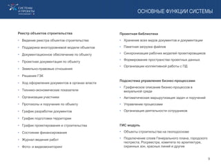ОСНОВНЫЕ ФУНКЦИИ СИСТЕМЫ
Реестр объектов строительства
• Ведение реестра объектов строительства
• Поддержка многоуровневой модели объектов
• Документационное обеспечение по объекту
• Проектная документация по объекту
• Земельно-правовые отношения
• Решения ГЗК
• Ход оформления документов в органах власти
• Технико-экономические показатели
• Организации участники
• Протоколы и поручения по объекту
• График разработки документов
• График подготовки территории
• График проектирования и строительства
• Состояние финансирования
• Журнал ведения работ
• Фото- и видеомониторинг
Проектная библиотека
• Хранение всех видов документов и документации
• Пакетная загрузка файлов
• Синхронизация рабочих моделей проектировщиков
• Формирование пространства проектных данных
• Организации коллективной работы с ПД
Подсистема управления бизнес-процессами
• Графическое описание бизнес-процессов в
визуальной среде
• Автоматическая маршрутизация задач и поручений
• Управление процессами
• Организация деятельности сотрудников
ГИС модуль
• Объекты строительства на геоподоснове
• Подключение слоев Генерального плана, городского
геотреста, Росреестра, комитета по архитектуре,
охранных зон, красных линий и другие
9
 