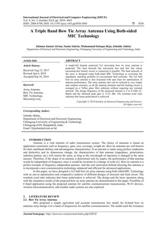 International Journal of Electrical and Computer Engineering (IJECE)
Vol. 8, No. 5, October 2018, pp. 3038~3045
ISSN: 2088-8708, DOI: 10.11591/ijece.v8i5.pp3038-3045  3038
Journal homepage: http://iaescore.com/journals/index.php/IJECE
A Triple Band Bow Tie Array Antenna Using Both-sided
MIC Technology
Akimun Jannat Alvina, Samia Sabrin, Mohammad Istiaque Reja, Jobaida Akhtar
Department of Electrical and Electronic Engineering, Chittagong University of Engineering and Technology, India
Article Info ABSTRACT
Article history:
Received Aug 15, 2017
Revised Apr 6, 2018
Accepted Sep 10, 2018
A single-fed linearly polarized 2x2 microstrip bow tie array antenna is
proposed. The feed network has microstrip line and slot line where
microstrip-slot branch circuit is connected in parallel. The feed network of
the array is designed using both-sided MIC Technology to overcome the
impedance matching problem of conventional feed networks. The 2x2 half
bow tie array antenna is also truncated with spur lines for optimization of
antenna performance. The array antenna unit can be realized in very simple
and compact structure, as all the antenna elements and the feeding circuit is
arranged on a Teflon glass fiber substrate without requiring any external
network. The design frequency of the proposed antenna is 5 to 8 GHz (C-
Band) and the obtained peak gain is 12.41 dBi. The resultant axial ratio
indicates that linear polarization is achieved.
Keyword:
Array Antenna,
Bow Tie Antenna,
MIC Technology,
Microstrip Line,
Copyright © 2018 Institute of Advanced Engineering and Science.
All rights reserved.
Corresponding Author:
Jobaida Akhtar,
Department of Electrical and Electronic Engineering,
Chittagong University of Engineering & Technology,
Chittagong-4349, Bangladesh, India.
Email: lilyjobaida@cuet.ac.bd
1. INTRODUCTION
Antenna is a vital element of radio transmission system. The choice of antennas is based on
application constraints such as frequency, gain, cost, coverage, weight etc. Bow tie antennas are well known
for their multiband abilities and advantageous characteristics. If an antenna is made using perfect conductors
and dielectrics and its dimensions change, the characteristics of that antenna (impedance, polarization,
radiation pattern, etc.) will remain the same, as long as the wavelength of operation is changed in the same
amount. Therefore, if the shape of an antenna is determined only by angles, the performance of that antenna
would be independent of frequency since it would be invariant to a change of scale [1]. Bow tie antenna is a
perfect example of frequency independent antenna. And the sole motivation behind choosing this antenna is
to incorporate a new communication technology enhanced and efficient for advanced applications.
In this paper, we have designed a 2x2 half bow tie array antenna using both sided-MIC Technology
with an aim at optimization and comparative analysis of different designs of structure and feed circuit. The
resultant axial ratio indicates that linear polarization is achieved. The design and the basic operation along
with the simulation results of the proposed bow tie array antenna are demonstrated in this paper. Possiblity of
C-band application using the proposed antenna for satellite communications transmissions, Wi-Fi devices,
wireless telecommunication, and weather radar systems are also explored.
2. LITERATURE REVIEW
2.1. Bow Tie Array Antenna
Abri proposed a simple equivalent and accurate transmission line model for bi-band bow tie
antennas array design over a band of frequencies for satellite communications. The model used the resistance
 