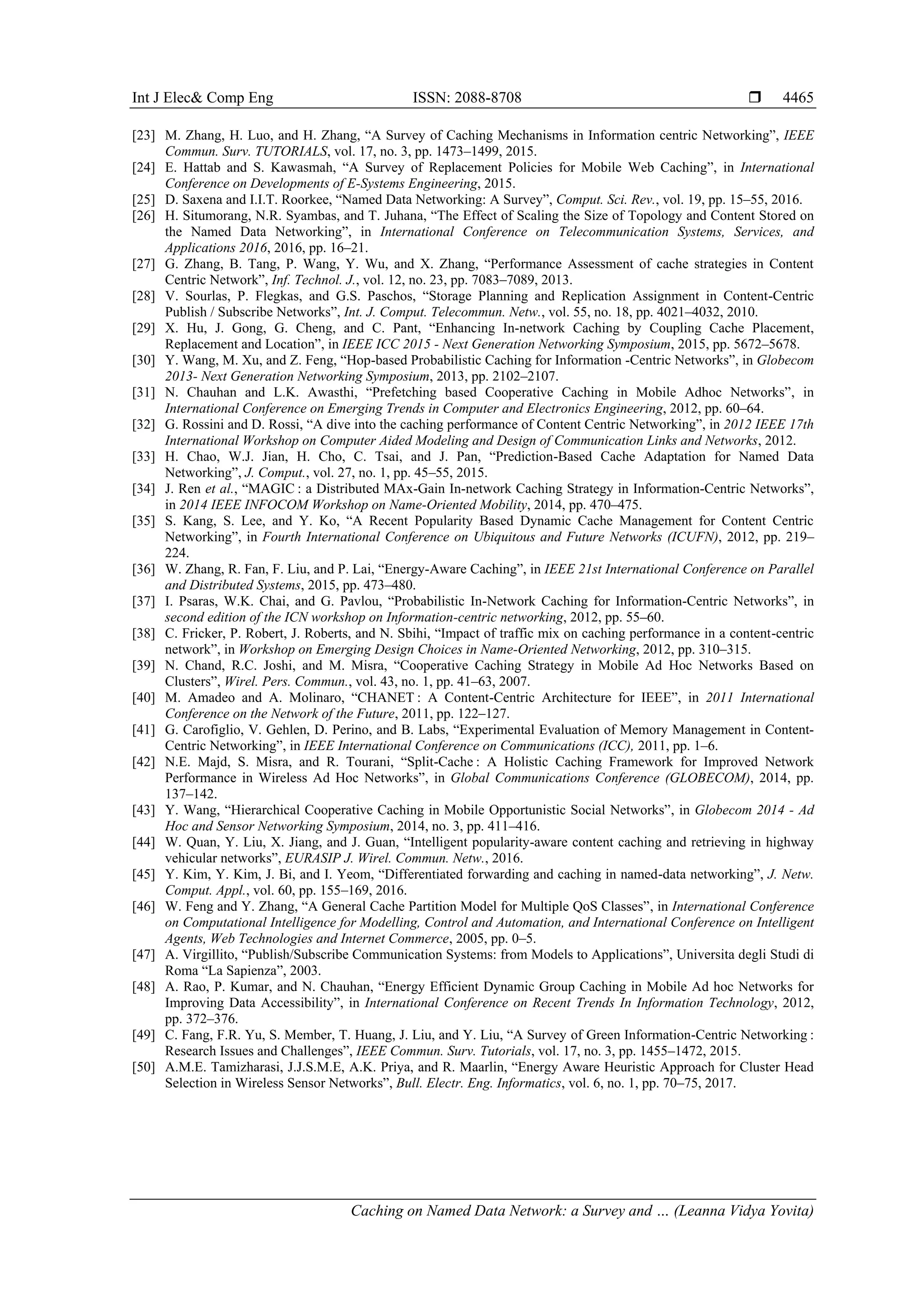 Int J Elec& Comp Eng ISSN: 2088-8708 
Caching on Named Data Network: a Survey and … (Leanna Vidya Yovita)
4465
[23] M. Zhang, H. Luo, and H. Zhang, “A Survey of Caching Mechanisms in Information centric Networking”, IEEE
Commun. Surv. TUTORIALS, vol. 17, no. 3, pp. 1473–1499, 2015.
[24] E. Hattab and S. Kawasmah, “A Survey of Replacement Policies for Mobile Web Caching”, in International
Conference on Developments of E-Systems Engineering, 2015.
[25] D. Saxena and I.I.T. Roorkee, “Named Data Networking: A Survey”, Comput. Sci. Rev., vol. 19, pp. 15–55, 2016.
[26] H. Situmorang, N.R. Syambas, and T. Juhana, “The Effect of Scaling the Size of Topology and Content Stored on
the Named Data Networking”, in International Conference on Telecommunication Systems, Services, and
Applications 2016, 2016, pp. 16–21.
[27] G. Zhang, B. Tang, P. Wang, Y. Wu, and X. Zhang, “Performance Assessment of cache strategies in Content
Centric Network”, Inf. Technol. J., vol. 12, no. 23, pp. 7083–7089, 2013.
[28] V. Sourlas, P. Flegkas, and G.S. Paschos, “Storage Planning and Replication Assignment in Content-Centric
Publish / Subscribe Networks”, Int. J. Comput. Telecommun. Netw., vol. 55, no. 18, pp. 4021–4032, 2010.
[29] X. Hu, J. Gong, G. Cheng, and C. Pant, “Enhancing In-network Caching by Coupling Cache Placement,
Replacement and Location”, in IEEE ICC 2015 - Next Generation Networking Symposium, 2015, pp. 5672–5678.
[30] Y. Wang, M. Xu, and Z. Feng, “Hop-based Probabilistic Caching for Information -Centric Networks”, in Globecom
2013- Next Generation Networking Symposium, 2013, pp. 2102–2107.
[31] N. Chauhan and L.K. Awasthi, “Prefetching based Cooperative Caching in Mobile Adhoc Networks”, in
International Conference on Emerging Trends in Computer and Electronics Engineering, 2012, pp. 60–64.
[32] G. Rossini and D. Rossi, “A dive into the caching performance of Content Centric Networking”, in 2012 IEEE 17th
International Workshop on Computer Aided Modeling and Design of Communication Links and Networks, 2012.
[33] H. Chao, W.J. Jian, H. Cho, C. Tsai, and J. Pan, “Prediction-Based Cache Adaptation for Named Data
Networking”, J. Comput., vol. 27, no. 1, pp. 45–55, 2015.
[34] J. Ren et al., “MAGIC : a Distributed MAx-Gain In-network Caching Strategy in Information-Centric Networks”,
in 2014 IEEE INFOCOM Workshop on Name-Oriented Mobility, 2014, pp. 470–475.
[35] S. Kang, S. Lee, and Y. Ko, “A Recent Popularity Based Dynamic Cache Management for Content Centric
Networking”, in Fourth International Conference on Ubiquitous and Future Networks (ICUFN), 2012, pp. 219–
224.
[36] W. Zhang, R. Fan, F. Liu, and P. Lai, “Energy-Aware Caching”, in IEEE 21st International Conference on Parallel
and Distributed Systems, 2015, pp. 473–480.
[37] I. Psaras, W.K. Chai, and G. Pavlou, “Probabilistic In-Network Caching for Information-Centric Networks”, in
second edition of the ICN workshop on Information-centric networking, 2012, pp. 55–60.
[38] C. Fricker, P. Robert, J. Roberts, and N. Sbihi, “Impact of traffic mix on caching performance in a content-centric
network”, in Workshop on Emerging Design Choices in Name-Oriented Networking, 2012, pp. 310–315.
[39] N. Chand, R.C. Joshi, and M. Misra, “Cooperative Caching Strategy in Mobile Ad Hoc Networks Based on
Clusters”, Wirel. Pers. Commun., vol. 43, no. 1, pp. 41–63, 2007.
[40] M. Amadeo and A. Molinaro, “CHANET : A Content-Centric Architecture for IEEE”, in 2011 International
Conference on the Network of the Future, 2011, pp. 122–127.
[41] G. Carofiglio, V. Gehlen, D. Perino, and B. Labs, “Experimental Evaluation of Memory Management in Content-
Centric Networking”, in IEEE International Conference on Communications (ICC), 2011, pp. 1–6.
[42] N.E. Majd, S. Misra, and R. Tourani, “Split-Cache : A Holistic Caching Framework for Improved Network
Performance in Wireless Ad Hoc Networks”, in Global Communications Conference (GLOBECOM), 2014, pp.
137–142.
[43] Y. Wang, “Hierarchical Cooperative Caching in Mobile Opportunistic Social Networks”, in Globecom 2014 - Ad
Hoc and Sensor Networking Symposium, 2014, no. 3, pp. 411–416.
[44] W. Quan, Y. Liu, X. Jiang, and J. Guan, “Intelligent popularity-aware content caching and retrieving in highway
vehicular networks”, EURASIP J. Wirel. Commun. Netw., 2016.
[45] Y. Kim, Y. Kim, J. Bi, and I. Yeom, “Differentiated forwarding and caching in named-data networking”, J. Netw.
Comput. Appl., vol. 60, pp. 155–169, 2016.
[46] W. Feng and Y. Zhang, “A General Cache Partition Model for Multiple QoS Classes”, in International Conference
on Computational Intelligence for Modelling, Control and Automation, and International Conference on Intelligent
Agents, Web Technologies and Internet Commerce, 2005, pp. 0–5.
[47] A. Virgillito, “Publish/Subscribe Communication Systems: from Models to Applications”, Universita degli Studi di
Roma “La Sapienza”, 2003.
[48] A. Rao, P. Kumar, and N. Chauhan, “Energy Efficient Dynamic Group Caching in Mobile Ad hoc Networks for
Improving Data Accessibility”, in International Conference on Recent Trends In Information Technology, 2012,
pp. 372–376.
[49] C. Fang, F.R. Yu, S. Member, T. Huang, J. Liu, and Y. Liu, “A Survey of Green Information-Centric Networking :
Research Issues and Challenges”, IEEE Commun. Surv. Tutorials, vol. 17, no. 3, pp. 1455–1472, 2015.
[50] A.M.E. Tamizharasi, J.J.S.M.E, A.K. Priya, and R. Maarlin, “Energy Aware Heuristic Approach for Cluster Head
Selection in Wireless Sensor Networks”, Bull. Electr. Eng. Informatics, vol. 6, no. 1, pp. 70–75, 2017.
 