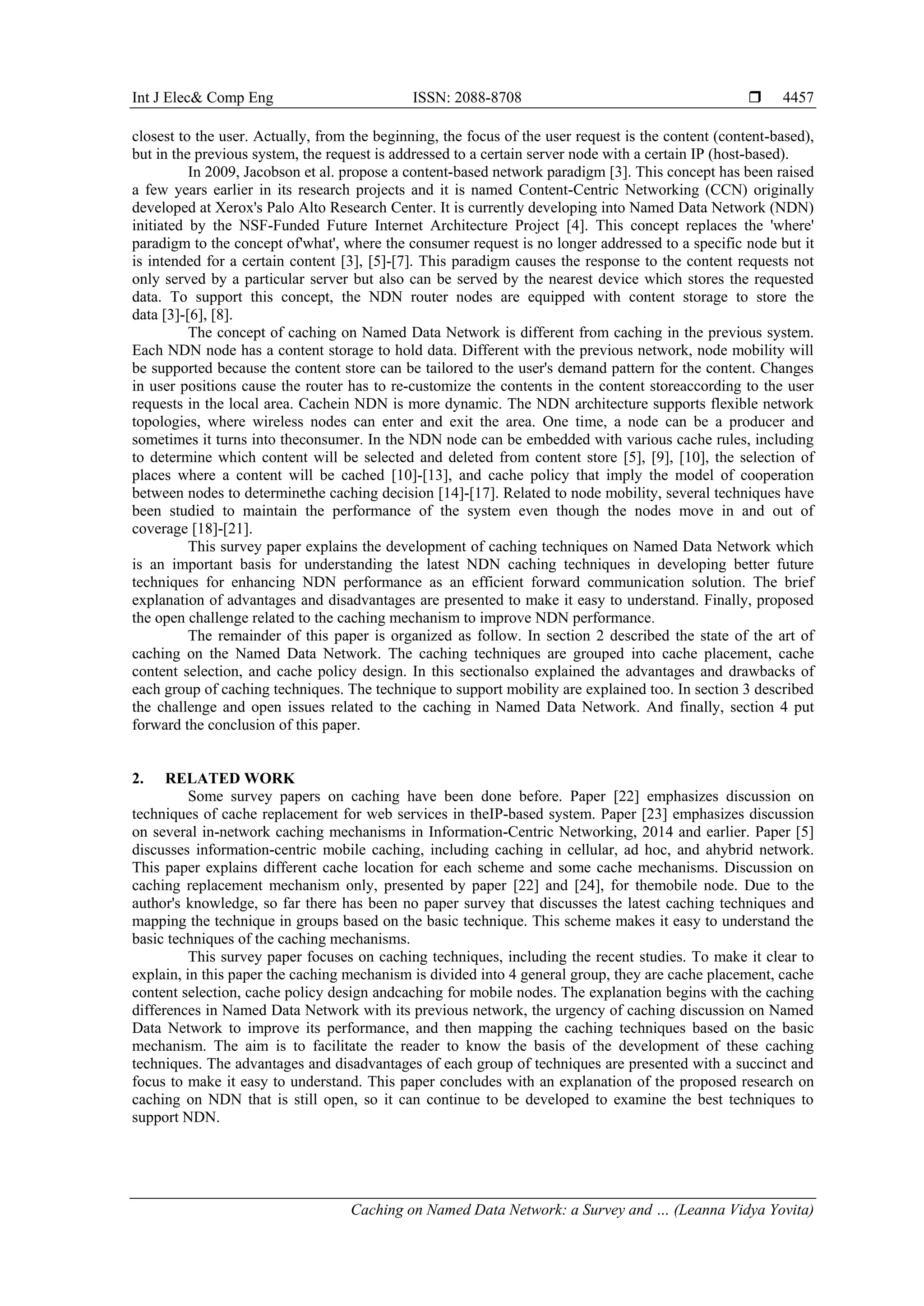 Int J Elec& Comp Eng ISSN: 2088-8708 
Caching on Named Data Network: a Survey and … (Leanna Vidya Yovita)
4457
closest to the user. Actually, from the beginning, the focus of the user request is the content (content-based),
but in the previous system, the request is addressed to a certain server node with a certain IP (host-based).
In 2009, Jacobson et al. propose a content-based network paradigm [3]. This concept has been raised
a few years earlier in its research projects and it is named Content-Centric Networking (CCN) originally
developed at Xerox's Palo Alto Research Center. It is currently developing into Named Data Network (NDN)
initiated by the NSF-Funded Future Internet Architecture Project [4]. This concept replaces the 'where'
paradigm to the concept of'what', where the consumer request is no longer addressed to a specific node but it
is intended for a certain content [3], [5]-[7]. This paradigm causes the response to the content requests not
only served by a particular server but also can be served by the nearest device which stores the requested
data. To support this concept, the NDN router nodes are equipped with content storage to store the
data [3]-[6], [8].
The concept of caching on Named Data Network is different from caching in the previous system.
Each NDN node has a content storage to hold data. Different with the previous network, node mobility will
be supported because the content store can be tailored to the user's demand pattern for the content. Changes
in user positions cause the router has to re-customize the contents in the content storeaccording to the user
requests in the local area. Cachein NDN is more dynamic. The NDN architecture supports flexible network
topologies, where wireless nodes can enter and exit the area. One time, a node can be a producer and
sometimes it turns into theconsumer. In the NDN node can be embedded with various cache rules, including
to determine which content will be selected and deleted from content store [5], [9], [10], the selection of
places where a content will be cached [10]-[13], and cache policy that imply the model of cooperation
between nodes to determinethe caching decision [14]-[17]. Related to node mobility, several techniques have
been studied to maintain the performance of the system even though the nodes move in and out of
coverage [18]-[21].
This survey paper explains the development of caching techniques on Named Data Network which
is an important basis for understanding the latest NDN caching techniques in developing better future
techniques for enhancing NDN performance as an efficient forward communication solution. The brief
explanation of advantages and disadvantages are presented to make it easy to understand. Finally, proposed
the open challenge related to the caching mechanism to improve NDN performance.
The remainder of this paper is organized as follow. In section 2 described the state of the art of
caching on the Named Data Network. The caching techniques are grouped into cache placement, cache
content selection, and cache policy design. In this sectionalso explained the advantages and drawbacks of
each group of caching techniques. The technique to support mobility are explained too. In section 3 described
the challenge and open issues related to the caching in Named Data Network. And finally, section 4 put
forward the conclusion of this paper.
2. RELATED WORK
Some survey papers on caching have been done before. Paper [22] emphasizes discussion on
techniques of cache replacement for web services in theIP-based system. Paper [23] emphasizes discussion
on several in-network caching mechanisms in Information-Centric Networking, 2014 and earlier. Paper [5]
discusses information-centric mobile caching, including caching in cellular, ad hoc, and ahybrid network.
This paper explains different cache location for each scheme and some cache mechanisms. Discussion on
caching replacement mechanism only, presented by paper [22] and [24], for themobile node. Due to the
author's knowledge, so far there has been no paper survey that discusses the latest caching techniques and
mapping the technique in groups based on the basic technique. This scheme makes it easy to understand the
basic techniques of the caching mechanisms.
This survey paper focuses on caching techniques, including the recent studies. To make it clear to
explain, in this paper the caching mechanism is divided into 4 general group, they are cache placement, cache
content selection, cache policy design andcaching for mobile nodes. The explanation begins with the caching
differences in Named Data Network with its previous network, the urgency of caching discussion on Named
Data Network to improve its performance, and then mapping the caching techniques based on the basic
mechanism. The aim is to facilitate the reader to know the basis of the development of these caching
techniques. The advantages and disadvantages of each group of techniques are presented with a succinct and
focus to make it easy to understand. This paper concludes with an explanation of the proposed research on
caching on NDN that is still open, so it can continue to be developed to examine the best techniques to
support NDN.
 