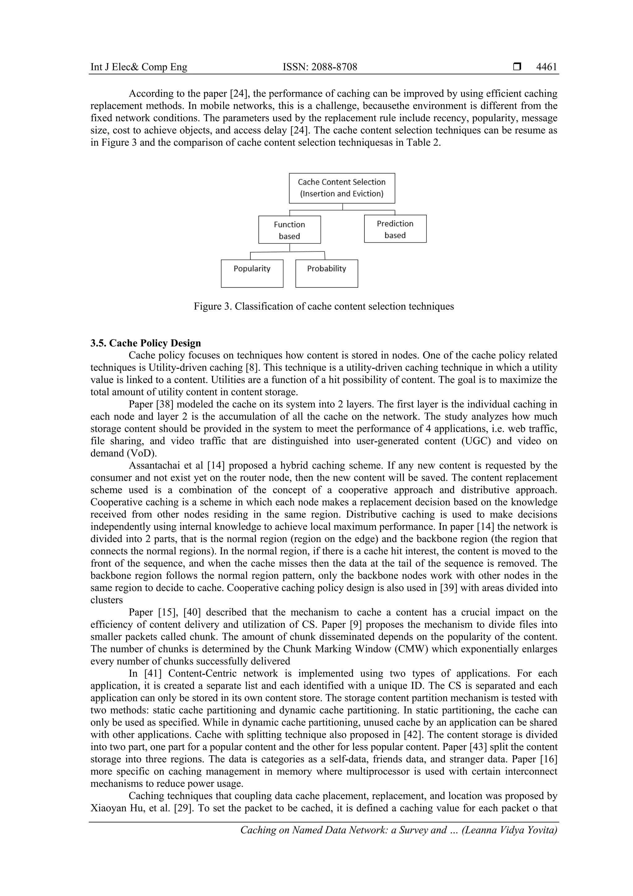 Int J Elec& Comp Eng ISSN: 2088-8708 
Caching on Named Data Network: a Survey and … (Leanna Vidya Yovita)
4461
According to the paper [24], the performance of caching can be improved by using efficient caching
replacement methods. In mobile networks, this is a challenge, becausethe environment is different from the
fixed network conditions. The parameters used by the replacement rule include recency, popularity, message
size, cost to achieve objects, and access delay [24]. The cache content selection techniques can be resume as
in Figure 3 and the comparison of cache content selection techniquesas in Table 2.
Figure 3. Classification of cache content selection techniques
3.5. Cache Policy Design
Cache policy focuses on techniques how content is stored in nodes. One of the cache policy related
techniques is Utility-driven caching [8]. This technique is a utility-driven caching technique in which a utility
value is linked to a content. Utilities are a function of a hit possibility of content. The goal is to maximize the
total amount of utility content in content storage.
Paper [38] modeled the cache on its system into 2 layers. The first layer is the individual caching in
each node and layer 2 is the accumulation of all the cache on the network. The study analyzes how much
storage content should be provided in the system to meet the performance of 4 applications, i.e. web traffic,
file sharing, and video traffic that are distinguished into user-generated content (UGC) and video on
demand (VoD).
Assantachai et al [14] proposed a hybrid caching scheme. If any new content is requested by the
consumer and not exist yet on the router node, then the new content will be saved. The content replacement
scheme used is a combination of the concept of a cooperative approach and distributive approach.
Cooperative caching is a scheme in which each node makes a replacement decision based on the knowledge
received from other nodes residing in the same region. Distributive caching is used to make decisions
independently using internal knowledge to achieve local maximum performance. In paper [14] the network is
divided into 2 parts, that is the normal region (region on the edge) and the backbone region (the region that
connects the normal regions). In the normal region, if there is a cache hit interest, the content is moved to the
front of the sequence, and when the cache misses then the data at the tail of the sequence is removed. The
backbone region follows the normal region pattern, only the backbone nodes work with other nodes in the
same region to decide to cache. Cooperative caching policy design is also used in [39] with areas divided into
clusters
Paper [15], [40] described that the mechanism to cache a content has a crucial impact on the
efficiency of content delivery and utilization of CS. Paper [9] proposes the mechanism to divide files into
smaller packets called chunk. The amount of chunk disseminated depends on the popularity of the content.
The number of chunks is determined by the Chunk Marking Window (CMW) which exponentially enlarges
every number of chunks successfully delivered
In [41] Content-Centric network is implemented using two types of applications. For each
application, it is created a separate list and each identified with a unique ID. The CS is separated and each
application can only be stored in its own content store. The storage content partition mechanism is tested with
two methods: static cache partitioning and dynamic cache partitioning. In static partitioning, the cache can
only be used as specified. While in dynamic cache partitioning, unused cache by an application can be shared
with other applications. Cache with splitting technique also proposed in [42]. The content storage is divided
into two part, one part for a popular content and the other for less popular content. Paper [43] split the content
storage into three regions. The data is categories as a self-data, friends data, and stranger data. Paper [16]
more specific on caching management in memory where multiprocessor is used with certain interconnect
mechanisms to reduce power usage.
Caching techniques that coupling data cache placement, replacement, and location was proposed by
Xiaoyan Hu, et al. [29]. To set the packet to be cached, it is defined a caching value for each packet o that
 