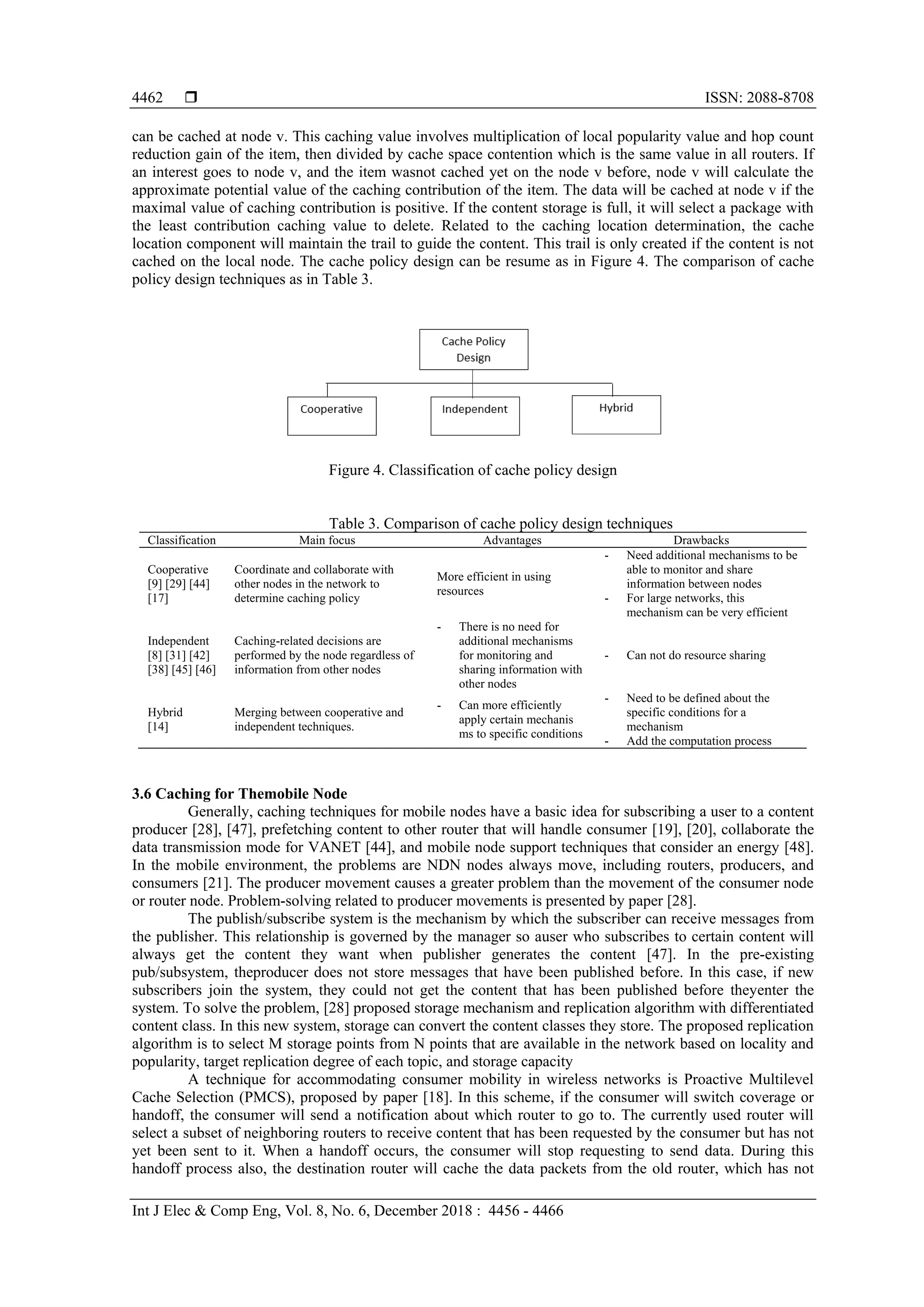  ISSN: 2088-8708
Int J Elec & Comp Eng, Vol. 8, No. 6, December 2018 : 4456 - 4466
4462
can be cached at node v. This caching value involves multiplication of local popularity value and hop count
reduction gain of the item, then divided by cache space contention which is the same value in all routers. If
an interest goes to node v, and the item wasnot cached yet on the node v before, node v will calculate the
approximate potential value of the caching contribution of the item. The data will be cached at node v if the
maximal value of caching contribution is positive. If the content storage is full, it will select a package with
the least contribution caching value to delete. Related to the caching location determination, the cache
location component will maintain the trail to guide the content. This trail is only created if the content is not
cached on the local node. The cache policy design can be resume as in Figure 4. The comparison of cache
policy design techniques as in Table 3.
Figure 4. Classification of cache policy design
Table 3. Comparison of cache policy design techniques
Classification Main focus Advantages Drawbacks
Cooperative
[9] [29] [44]
[17]
Coordinate and collaborate with
other nodes in the network to
determine caching policy
More efficient in using
resources
- Need additional mechanisms to be
able to monitor and share
information between nodes
- For large networks, this
mechanism can be very efficient
Independent
[8] [31] [42]
[38] [45] [46]
Caching-related decisions are
performed by the node regardless of
information from other nodes
- There is no need for
additional mechanisms
for monitoring and
sharing information with
other nodes
- Can not do resource sharing
Hybrid
[14]
Merging between cooperative and
independent techniques.
- Can more efficiently
apply certain mechanis
ms to specific conditions
- Need to be defined about the
specific conditions for a
mechanism
- Add the computation process
3.6 Caching for Themobile Node
Generally, caching techniques for mobile nodes have a basic idea for subscribing a user to a content
producer [28], [47], prefetching content to other router that will handle consumer [19], [20], collaborate the
data transmission mode for VANET [44], and mobile node support techniques that consider an energy [48].
In the mobile environment, the problems are NDN nodes always move, including routers, producers, and
consumers [21]. The producer movement causes a greater problem than the movement of the consumer node
or router node. Problem-solving related to producer movements is presented by paper [28].
The publish/subscribe system is the mechanism by which the subscriber can receive messages from
the publisher. This relationship is governed by the manager so auser who subscribes to certain content will
always get the content they want when publisher generates the content [47]. In the pre-existing
pub/subsystem, theproducer does not store messages that have been published before. In this case, if new
subscribers join the system, they could not get the content that has been published before theyenter the
system. To solve the problem, [28] proposed storage mechanism and replication algorithm with differentiated
content class. In this new system, storage can convert the content classes they store. The proposed replication
algorithm is to select M storage points from N points that are available in the network based on locality and
popularity, target replication degree of each topic, and storage capacity
A technique for accommodating consumer mobility in wireless networks is Proactive Multilevel
Cache Selection (PMCS), proposed by paper [18]. In this scheme, if the consumer will switch coverage or
handoff, the consumer will send a notification about which router to go to. The currently used router will
select a subset of neighboring routers to receive content that has been requested by the consumer but has not
yet been sent to it. When a handoff occurs, the consumer will stop requesting to send data. During this
handoff process also, the destination router will cache the data packets from the old router, which has not
 