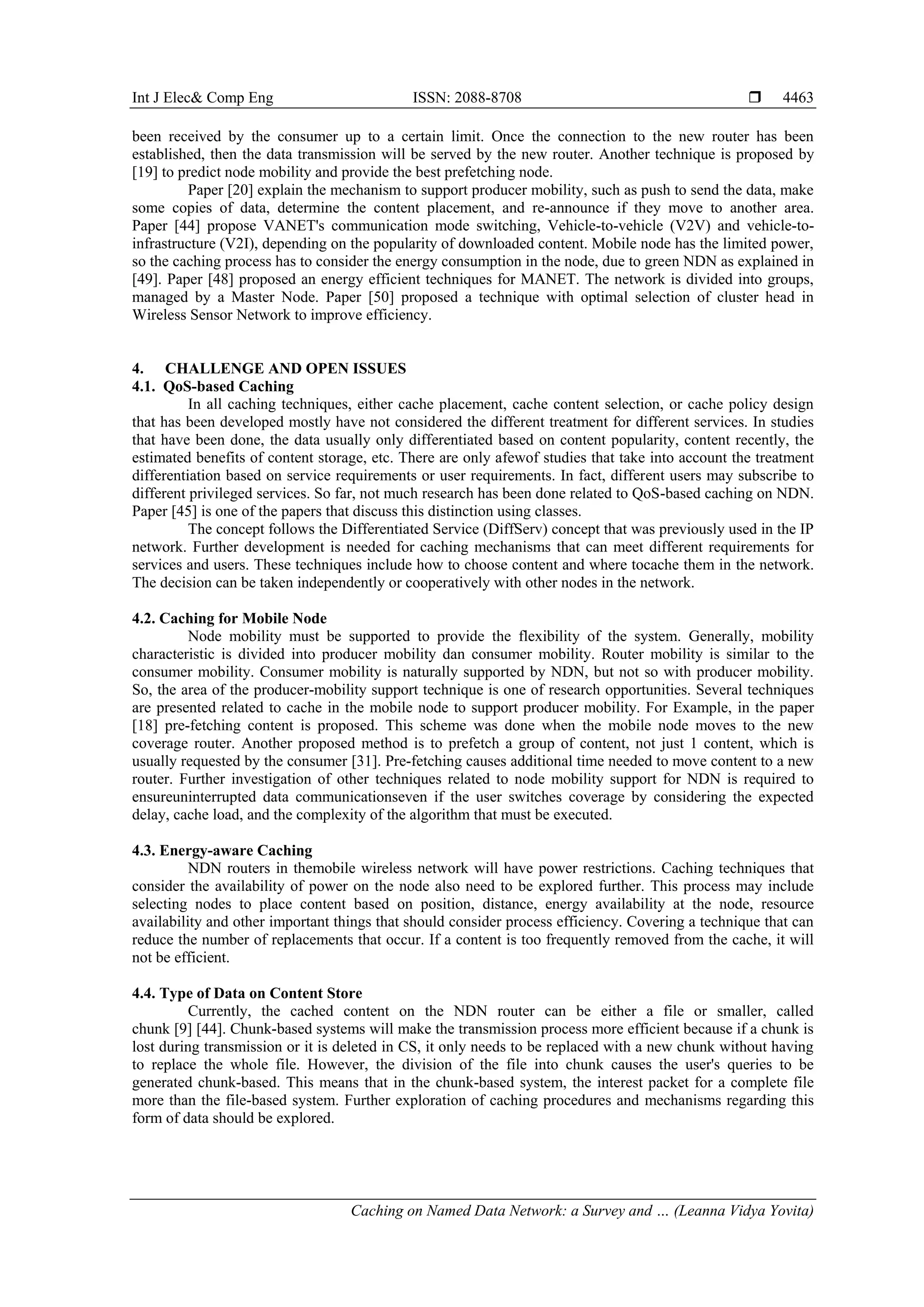 Int J Elec& Comp Eng ISSN: 2088-8708 
Caching on Named Data Network: a Survey and … (Leanna Vidya Yovita)
4463
been received by the consumer up to a certain limit. Once the connection to the new router has been
established, then the data transmission will be served by the new router. Another technique is proposed by
[19] to predict node mobility and provide the best prefetching node.
Paper [20] explain the mechanism to support producer mobility, such as push to send the data, make
some copies of data, determine the content placement, and re-announce if they move to another area.
Paper [44] propose VANET's communication mode switching, Vehicle-to-vehicle (V2V) and vehicle-to-
infrastructure (V2I), depending on the popularity of downloaded content. Mobile node has the limited power,
so the caching process has to consider the energy consumption in the node, due to green NDN as explained in
[49]. Paper [48] proposed an energy efficient techniques for MANET. The network is divided into groups,
managed by a Master Node. Paper [50] proposed a technique with optimal selection of cluster head in
Wireless Sensor Network to improve efficiency.
4. CHALLENGE AND OPEN ISSUES
4.1. QoS-based Caching
In all caching techniques, either cache placement, cache content selection, or cache policy design
that has been developed mostly have not considered the different treatment for different services. In studies
that have been done, the data usually only differentiated based on content popularity, content recently, the
estimated benefits of content storage, etc. There are only afewof studies that take into account the treatment
differentiation based on service requirements or user requirements. In fact, different users may subscribe to
different privileged services. So far, not much research has been done related to QoS-based caching on NDN.
Paper [45] is one of the papers that discuss this distinction using classes.
The concept follows the Differentiated Service (DiffServ) concept that was previously used in the IP
network. Further development is needed for caching mechanisms that can meet different requirements for
services and users. These techniques include how to choose content and where tocache them in the network.
The decision can be taken independently or cooperatively with other nodes in the network.
4.2. Caching for Mobile Node
Node mobility must be supported to provide the flexibility of the system. Generally, mobility
characteristic is divided into producer mobility dan consumer mobility. Router mobility is similar to the
consumer mobility. Consumer mobility is naturally supported by NDN, but not so with producer mobility.
So, the area of the producer-mobility support technique is one of research opportunities. Several techniques
are presented related to cache in the mobile node to support producer mobility. For Example, in the paper
[18] pre-fetching content is proposed. This scheme was done when the mobile node moves to the new
coverage router. Another proposed method is to prefetch a group of content, not just 1 content, which is
usually requested by the consumer [31]. Pre-fetching causes additional time needed to move content to a new
router. Further investigation of other techniques related to node mobility support for NDN is required to
ensureuninterrupted data communicationseven if the user switches coverage by considering the expected
delay, cache load, and the complexity of the algorithm that must be executed.
4.3. Energy-aware Caching
NDN routers in themobile wireless network will have power restrictions. Caching techniques that
consider the availability of power on the node also need to be explored further. This process may include
selecting nodes to place content based on position, distance, energy availability at the node, resource
availability and other important things that should consider process efficiency. Covering a technique that can
reduce the number of replacements that occur. If a content is too frequently removed from the cache, it will
not be efficient.
4.4. Type of Data on Content Store
Currently, the cached content on the NDN router can be either a file or smaller, called
chunk [9] [44]. Chunk-based systems will make the transmission process more efficient because if a chunk is
lost during transmission or it is deleted in CS, it only needs to be replaced with a new chunk without having
to replace the whole file. However, the division of the file into chunk causes the user's queries to be
generated chunk-based. This means that in the chunk-based system, the interest packet for a complete file
more than the file-based system. Further exploration of caching procedures and mechanisms regarding this
form of data should be explored.
 