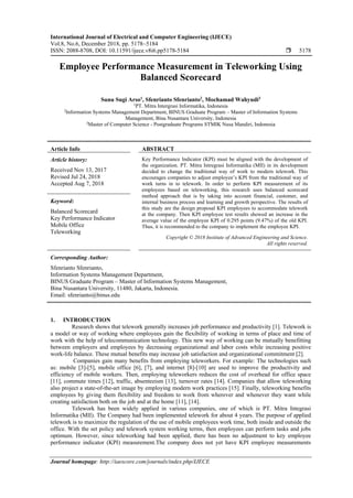 International Journal of Electrical and Computer Engineering (IJECE)
Vol.8, No.6, December 2018, pp. 5178~5184
ISSN: 2088-8708, DOI: 10.11591/ijece.v8i6.pp5178-5184  5178
Journal homepage: http://iaescore.com/journals/index.php/IJECE
Employee Performance Measurement in Teleworking Using
Balanced Scorecard
Sunu Sugi Arso1
, Sfenrianto Sfenrianto2
, Mochamad Wahyudi3
1
PT. Mitra Intergrasi Informatika, Indonesia
2
Information Systems Management Department, BINUS Graduate Program – Master of Information Systems
Management, Bina Nusantara University, Indonesia
3
Master of Computer Science - Postgraduate Programs STMIK Nusa Mandiri, Indonesia
Article Info ABSTRACT
Article history:
Received Nov 13, 2017
Revised Jul 24, 2018
Accepted Aug 7, 2018
Key Performance Indicator (KPI) must be aligned with the development of
the organization. PT. Mitra Intregrasi Informatika (MII) in its development
decided to change the traditional way of work to modern telework. This
encourages companies to adjust employee’s KPI from the traditional way of
work turns in to telework. In order to perform KPI measurement of its
employees based on teleworking, this research uses balanced scorecard
method approach that is by taking into account financial, customer, and
internal business process and learning and growth perspective. The results of
this study are the design proposal KPI employees to accommodate telework
at the company. Then KPI employee test results showed an increase in the
average value of the employee KPI of 0.295 points (9.47%) of the old KPI.
Thus, it is recommended to the company to implement the employee KPI.
Keyword:
Balanced Scorecard
Key Performance Indicator
Mobile Office
Teleworking
Copyright © 2018 Institute of Advanced Engineering and Science.
All rights reserved.
Corresponding Author:
Sfenrianto Sfenrianto,
Information Systems Management Department,
BINUS Graduate Program – Master of Information Systems Management,
Bina Nusantara University, 11480, Jakarta, Indonesia.
Email: sfenrianto@binus.edu
1. INTRODUCTION
Research shows that telework generally increases job performance and productivity [1]. Telework is
a model or way of working where employees gain the flexibility of working in terms of place and time of
work with the help of telecommunication technology. This new way of working can be mutually benefitting
between employers and employees by decreasing organizational and labor costs while increasing positive
work-life balance. These mutual benefits may increase job satisfaction and organizational commitment [2].
Companies gain many benefits from employing teleworkers. For example: The technologies such
as: mobile [3]-[5], mobile office [6], [7], and internet [8]-[10] are used to improve the productivity and
efficiency of mobile workers. Then, employing teleworkers reduces the cost of overhead for office space
[11], commute times [12], traffic, absenteeism [13], turnover rates [14]. Companies that allow teleworking
also project a state-of-the-art image by employing modern work practices [15]. Finally, teleworking benefits
employees by giving them flexibility and freedom to work from wherever and whenever they want while
creating satisfaction both on the job and at the home [11], [14].
Telework has been widely applied in various companies, one of which is PT. Mitra Integrasi
Informatika (MII). The Company had been implemented telework for about 4 years. The purpose of applied
telework is to maximize the regulation of the use of mobile employees work time, both inside and outside the
office. With the set policy and telework system working terms, then employees can perform tasks and jobs
optimum. However, since teleworking had been applied, there has been no adjustment to key employee
performance indicator (KPI) measurement.The company does not yet have KPI employee measurements
 