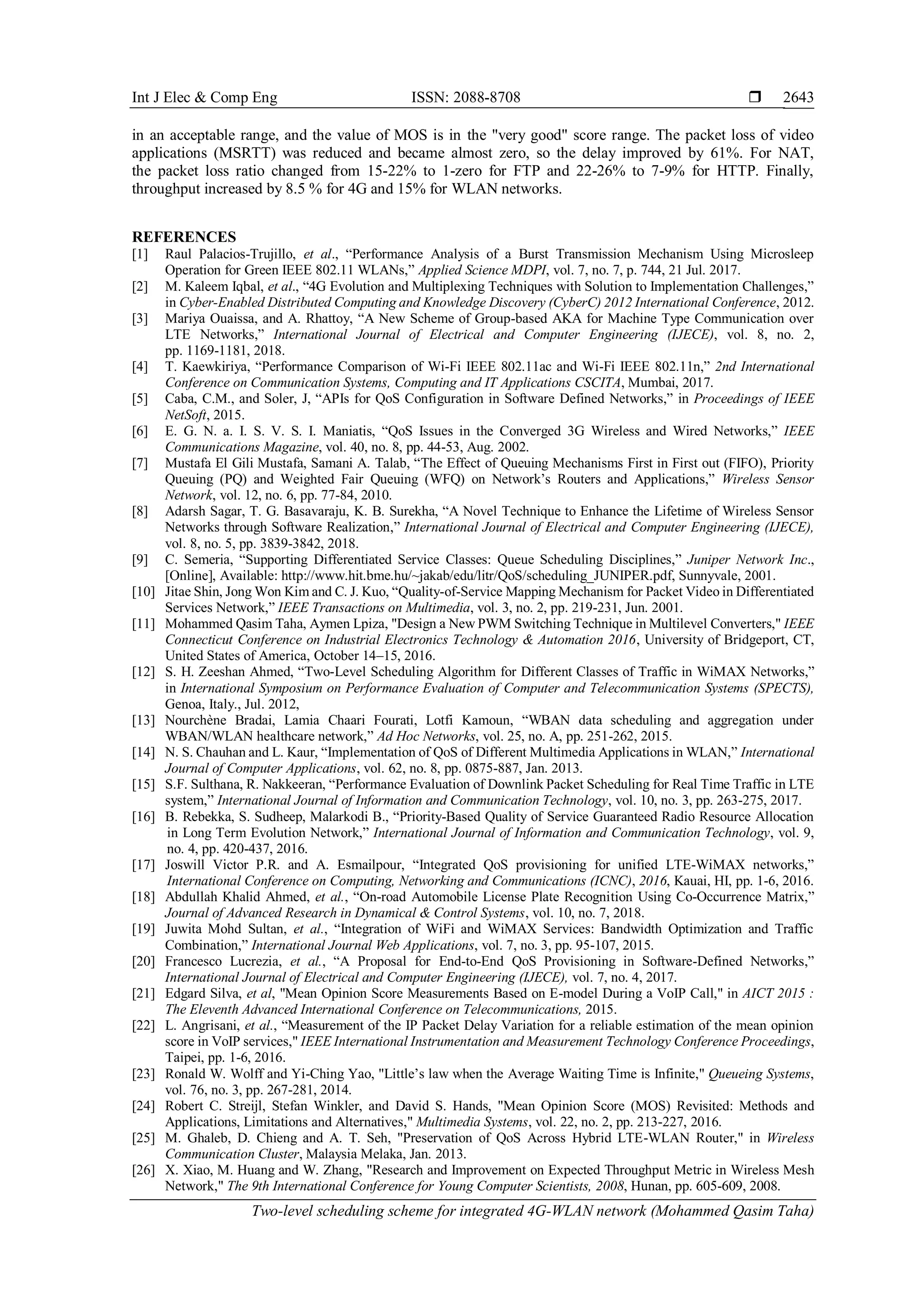 Int J Elec & Comp Eng ISSN: 2088-8708 
Two-level scheduling scheme for integrated 4G-WLAN network (Mohammed Qasim Taha)
2643
in an acceptable range, and the value of MOS is in the "very good" score range. The packet loss of video
applications (MSRTT) was reduced and became almost zero, so the delay improved by 61%. For NAT,
the packet loss ratio changed from 15-22% to 1-zero for FTP and 22-26% to 7-9% for HTTP. Finally,
throughput increased by 8.5 % for 4G and 15% for WLAN networks.
REFERENCES
[1] Raul Palacios-Trujillo, et al., “Performance Analysis of a Burst Transmission Mechanism Using Microsleep
Operation for Green IEEE 802.11 WLANs,” Applied Science MDPI, vol. 7, no. 7, p. 744, 21 Jul. 2017.
[2] M. Kaleem Iqbal, et al., “4G Evolution and Multiplexing Techniques with Solution to Implementation Challenges,”
in Cyber-Enabled Distributed Computing and Knowledge Discovery (CyberC) 2012 International Conference, 2012.
[3] Mariya Ouaissa, and A. Rhattoy, “A New Scheme of Group-based AKA for Machine Type Communication over
LTE Networks,” International Journal of Electrical and Computer Engineering (IJECE), vol. 8, no. 2,
pp. 1169-1181, 2018.
[4] T. Kaewkiriya, “Performance Comparison of Wi-Fi IEEE 802.11ac and Wi-Fi IEEE 802.11n,” 2nd International
Conference on Communication Systems, Computing and IT Applications CSCITA, Mumbai, 2017.
[5] Caba, C.M., and Soler, J, “APIs for QoS Configuration in Software Defined Networks,” in Proceedings of IEEE
NetSoft, 2015.
[6] E. G. N. a. I. S. V. S. I. Maniatis, “QoS Issues in the Converged 3G Wireless and Wired Networks,” IEEE
Communications Magazine, vol. 40, no. 8, pp. 44-53, Aug. 2002.
[7] Mustafa El Gili Mustafa, Samani A. Talab, “The Effect of Queuing Mechanisms First in First out (FIFO), Priority
Queuing (PQ) and Weighted Fair Queuing (WFQ) on Network’s Routers and Applications,” Wireless Sensor
Network, vol. 12, no. 6, pp. 77-84, 2010.
[8] Adarsh Sagar, T. G. Basavaraju, K. B. Surekha, “A Novel Technique to Enhance the Lifetime of Wireless Sensor
Networks through Software Realization,” International Journal of Electrical and Computer Engineering (IJECE),
vol. 8, no. 5, pp. 3839-3842, 2018.
[9] C. Semeria, “Supporting Differentiated Service Classes: Queue Scheduling Disciplines,” Juniper Network Inc.,
[Online], Available: http://www.hit.bme.hu/~jakab/edu/litr/QoS/scheduling_JUNIPER.pdf, Sunnyvale, 2001.
[10] Jitae Shin, Jong Won Kim and C. J. Kuo, “Quality-of-Service Mapping Mechanism for Packet Video in Differentiated
Services Network,” IEEE Transactions on Multimedia, vol. 3, no. 2, pp. 219-231, Jun. 2001.
[11] Mohammed Qasim Taha, Aymen Lpiza, "Design a New PWM Switching Technique in Multilevel Converters," IEEE
Connecticut Conference on Industrial Electronics Technology & Automation 2016, University of Bridgeport, CT,
United States of America, October 14–15, 2016.
[12] S. H. Zeeshan Ahmed, “Two-Level Scheduling Algorithm for Different Classes of Traffic in WiMAX Networks,”
in International Symposium on Performance Evaluation of Computer and Telecommunication Systems (SPECTS),
Genoa, Italy., Jul. 2012,
[13] Nourchène Bradai, Lamia Chaari Fourati, Lotfi Kamoun, “WBAN data scheduling and aggregation under
WBAN/WLAN healthcare network,” Ad Hoc Networks, vol. 25, no. A, pp. 251-262, 2015.
[14] N. S. Chauhan and L. Kaur, “Implementation of QoS of Different Multimedia Applications in WLAN,” International
Journal of Computer Applications, vol. 62, no. 8, pp. 0875-887, Jan. 2013.
[15] S.F. Sulthana, R. Nakkeeran, “Performance Evaluation of Downlink Packet Scheduling for Real Time Traffic in LTE
system,” International Journal of Information and Communication Technology, vol. 10, no. 3, pp. 263-275, 2017.
[16] B. Rebekka, S. Sudheep, Malarkodi B., “Priority-Based Quality of Service Guaranteed Radio Resource Allocation
in Long Term Evolution Network,” International Journal of Information and Communication Technology, vol. 9,
no. 4, pp. 420-437, 2016.
[17] Joswill Victor P.R. and A. Esmailpour, “Integrated QoS provisioning for unified LTE-WiMAX networks,”
International Conference on Computing, Networking and Communications (ICNC), 2016, Kauai, HI, pp. 1-6, 2016.
[18] Abdullah Khalid Ahmed, et al., “On-road Automobile License Plate Recognition Using Co-Occurrence Matrix,”
Journal of Advanced Research in Dynamical & Control Systems, vol. 10, no. 7, 2018.
[19] Juwita Mohd Sultan, et al., “Integration of WiFi and WiMAX Services: Bandwidth Optimization and Traffic
Combination,” International Journal Web Applications, vol. 7, no. 3, pp. 95-107, 2015.
[20] Francesco Lucrezia, et al., “A Proposal for End-to-End QoS Provisioning in Software-Defined Networks,”
International Journal of Electrical and Computer Engineering (IJECE), vol. 7, no. 4, 2017.
[21] Edgard Silva, et al, "Mean Opinion Score Measurements Based on E-model During a VoIP Call," in AICT 2015 :
The Eleventh Advanced International Conference on Telecommunications, 2015.
[22] L. Angrisani, et al., “Measurement of the IP Packet Delay Variation for a reliable estimation of the mean opinion
score in VoIP services," IEEE International Instrumentation and Measurement Technology Conference Proceedings,
Taipei, pp. 1-6, 2016.
[23] Ronald W. Wolff and Yi-Ching Yao, "Little’s law when the Average Waiting Time is Infinite," Queueing Systems,
vol. 76, no. 3, pp. 267-281, 2014.
[24] Robert C. Streijl, Stefan Winkler, and David S. Hands, "Mean Opinion Score (MOS) Revisited: Methods and
Applications, Limitations and Alternatives," Multimedia Systems, vol. 22, no. 2, pp. 213-227, 2016.
[25] M. Ghaleb, D. Chieng and A. T. Seh, "Preservation of QoS Across Hybrid LTE-WLAN Router," in Wireless
Communication Cluster, Malaysia Melaka, Jan. 2013.
[26] X. Xiao, M. Huang and W. Zhang, "Research and Improvement on Expected Throughput Metric in Wireless Mesh
Network," The 9th International Conference for Young Computer Scientists, 2008, Hunan, pp. 605-609, 2008.
 