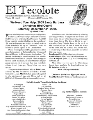 El TecoloteNewsletter of the Santa Barbara Audubon Society, Inc.
Volume 44, Issue 3		 December, 2005/January, 2006
We Need Your Help: 2005 Santa Barbara
Christmas Bird Count!
Saturday, December 31, 2005
by Joan E. Lentz
Cattle Egret
Blue-winged Teal
Greater Scaup
Mountain Quail
Common Moorhen
Virginia Rail
Black-necked Stilt
Lesser Yellowlegs
Long-billed Curlew
Common Snipe
Thayer’s Gull
Greater Roadrunner
Any owls other than Great Horned
White-throated Swift
Any Hummingbirds other than
Anna’s
Sapsuckers other than Red-breasted
Help Us Locate These Birds Before the Count
Horned Lark
Any swallows
Rock or Winter Wrens
Common Raven
Phainopepla
Nashville Warbler
Black-throated Gray Warbler
Yellow Warbler
Hermit Warbler
Wilson’s Warbler
Any tanagers
Any grosbeaks
Lark Sparrow
White-throated Sparrow
Tri-colored Blackbird
Any orioles
Lawrence’s Goldfinch
PLUS:
any montane species such as:
Mountain Chickadee
Red-breasted Nuthatch
Brown Creeper
Townsend’s Solitaire
Varied Thrush
Pine Siskin
Cassin’s Finch
Before the count, you can help us by scouting
your neighborhood or anywhere else within the
count circle for any of the interesting or unusual
birds listed below. The Count Circle is—very
generally—from Paradise Road on the north to
San Ysidro Road on the east, 4 miles out to sea
on the south, and the Ellwood area on the west.
If you see any of these birds, please let one of the
following know:
Joan Lentz (969-4397) or joanlentz@cox.net
Karen Bridgers (964-1316) or k.bridgers@cox.net
Dave Compton (965-3153) or davcompton@
earthlink.net
Also, this year we have the Christmas
Count forms available for downloading on the
SB Audubon website at:
www.rain.org/~audubon/
Christmas Bird Count Sign-Up Contact
Joan Murdoch (969-5132) or jrmurdoch@cox.net
Please come help us count the birds during Santa
Barbara Audubon Society’s annual Christmas
Bird Count to be held Saturday, December 31, 2005!
Every year this wonderful effort on the part of over
180 local and out-of-town birders is enough to keep
Santa Barbara in the top six Christmas Counts in
number of species sighted in the United States.
On the evening of Count Day, please join us at the
compilation dinner at the Santa Barbara Museum of
Natural History in Fleischmann Auditorium. The
potluck dinner begins promptly at 6:00 p.m. and the
compilation countdown at 7:00 p.m. Please bring your
favorite salad, main dish, or dessert to share. If your
group includes out-of-towners, they may contribute
drinks, bread, chips, etc. Please bring your own
service.
This year’s count compiler will be Joan Lentz,
assisted by the wonderful Christmas Count
Committee. Joan Murdoch has graciously agreed
to take participant’s sign-ups. Please call her at
(805)969-5132) or email her at jrmurdoch@cox.net
 