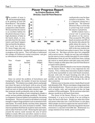 El Tecolote, December, 2005/January, 2006Page 
The number of nests is
stillincreasingbutlikely
to be peaking at Coal Oil
Point Reserve. The number
of nests is very high when
compared to other beaches.
We learned that the reserve
is an excellent habitat for
the plovers because it has a
high abundance of kelp on
the beach which, in turn,
provides food for the many
insects and beach hoppers
that are food for the plovers.
This work was done by
Dr. Jenny Dugan who uses
the reserve as a field site. Another 20 research projects are
in progress at the reserve. They will help us understand
the ecology of California’s coastal ecosystems and give
us information to better protect them.
Year	 # nests	 nests 	 chicks		
			 hatched	 fledged	
1982	 2	 0	 0
2001	 1	 1	 1
2002	 9	 6	 14
2003	 24	 16	 40
2004	 51	 20	 29
2005	 63	 16	 47
Since we solved the problem of disturbance and
trampling by people, the number of nests has increased
dramatically. The solution was simple: plovers and people
now share the space on the beach, with an area set aside
for plovers and another area for beach recreation. Plovers
could not nest on Sands Beach when chances were high
that someone would accidentally step on their eggs.
Now that the problem of nest trampling by people is
solved, we have another challenge: predation. The reserve
is a fragment of natural habitat surrounded by increasing
development. 50 acres of coastal scrub habitat is not large
enough to support large predators such as mountain lions
andcoyotes. Asaresult,skunks,raccoons,foxes,opossums
and even domestic cats, have increased in number. These
mid-size predators feed heavily on plover nests and chicks,
and on other bird nests as well. Restoring the open space
around the reserve could increase the area of native
habitat to nearly 300 acres and allow coyotes to return.
Wildlife corridors between the reserve and the mountains
could provide a way for these
animals to recolonize. This
is a long-term dream but a
feasible one. The Ellwood
Devereux Plan is a first step
in preserving land around
the reserve in perpetuity.
UCSB students have a
crucial role in preserving
the plovers at the reserve.
They account for 70% of the
beach recreation and 50% of
the docents who educate the
public about the reserve. In
5 years, we have seen a large
shift in the way students use
the beach. This beach was a place to party, litter, let dogs
run loose, etc. But these activities were not compatible
with a nature reserve. People can surf, jog, and sunbathe,
but the reserve is now a world-class place to view wildlife.
Birdwatchers from all over the world have been visiting
the reserve to watch plovers with their nests and chicks.
There is simply no other place like Coal Oil Point Reserve
to watch snowy plovers.
The reserve is the first beach to ever recover a breeding
site for Snowy Plovers. This is very important for two
reasons. First, it shows that restoration of plover habitat
can be done successfully in areas with beach recreation.
Second, with only 10 major breeding sites left in the
US (there used to be around 50 breeding sites), adding
another site like the reserve helps decrease the risk of
their extinction.
If plovers were to become extinct, Sands Beach would
look denuded of life. Plovers encompass a large proportion
of the shorebirds here. Plovers are prey to other animals
such as hawks, owls, and mammals and also eat huge
numbers of flies and hoppers. We do not know what their
absence would do to the beach food chain.
The future of the Snowy Plovers is in our hands.
Ultimately, it is up to us to decide if we are willing to
share the beach with them. People love what they know
and protect what they love. Coal Oil Point is a rare place
where people can learn to appreciate the natural world. I
work on educating people and protecting plovers because
extinction is a sad and irreversible fate. Biodiversity is a
unique element of our world, and it is so beautiful.
Plover Progress Report
by Cristina Sandoval, PhD.
Director, Coal Oil Point Reserve
 