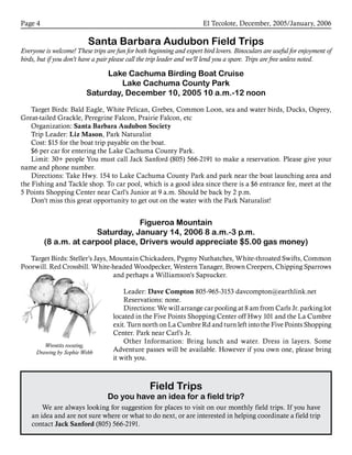 El Tecolote, December, 2005/January, 2006Page 
Santa Barbara Audubon Field Trips
Everyone is welcome! These trips are fun for both beginning and expert bird lovers. Binoculars are useful for enjoyment of
birds, but if you don’t have a pair please call the trip leader and we’ll lend you a spare. Trips are free unless noted.
Lake Cachuma Birding Boat Cruise
Lake Cachuma County Park
Saturday, December 10, 2005 10 a.m.-12 noon
Target Birds: Bald Eagle, White Pelican, Grebes, Common Loon, sea and water birds, Ducks, Osprey,
Great-tailed Grackle, Peregrine Falcon, Prairie Falcon, etc
Organization: Santa Barbara Audubon Society
Trip Leader: Liz Mason, Park Naturalist
Cost: $15 for the boat trip payable on the boat.
$6 per car for entering the Lake Cachuma County Park.
Limit: 30+ people You must call Jack Sanford (805) 566-2191 to make a reservation. Please give your
name and phone number.
Directions: Take Hwy. 154 to Lake Cachuma County Park and park near the boat launching area and
the Fishing and Tackle shop. To car pool, which is a good idea since there is a $6 entrance fee, meet at the
5 Points Shopping Center near Carl’s Junior at 9 a.m. Should be back by 2 p.m.
Don’t miss this great opportunity to get out on the water with the Park Naturalist!
Figueroa Mountain
Saturday, January 14, 2006 8 a.m.-3 p.m.
(8 a.m. at carpool place, Drivers would appreciate $5.00 gas money)
Target Birds: Steller’s Jays, Mountain Chickadees, Pygmy Nuthatches, White-throated Swifts, Common
Poorwill, Red Crossbill, White-headed Woodpecker, Western Tanager, Brown Creepers, Chipping Sparrows
and perhaps a Williamson’s Sapsucker.
Leader: Dave Compton 805-965-3153 davcompton@earthlink.net
Reservations: none.
Directions: We will arrange car pooling at 8 am from Carls Jr. parking lot
located in the Five Points Shopping Center off Hwy 101 and the La Cumbre
exit. Turn north on La Cumbre Rd and turn left into the Five Points Shopping
Center. Park near Carl’s Jr.
Other Information: Bring lunch and water. Dress in layers. Some
Adventure passes will be available. However if you own one, please bring
it with you.
Field Trips
Do you have an idea for a field trip?
We are always looking for suggestion for places to visit on our monthly field trips. If you have
an idea and are not sure where or what to do next, or are interested in helping coordinate a field trip
contact Jack Sanford (805) 566-2191.
Wrentits roosting.
Drawing by Sophie Webb
 