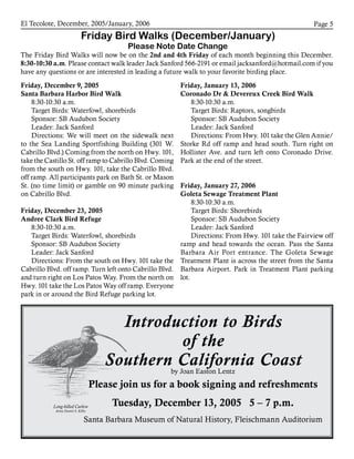 El Tecolote, December, 2005/January, 2006 Page 
Friday Bird Walks (December/January)
Please Note Date Change
The Friday Bird Walks will now be on the 2nd and 4th Friday of each month beginning this December.
8:30-10:30 a.m. Please contact walk leader Jack Sanford 566-2191 or email jacksanford@hotmail.com if you
have any questions or are interested in leading a future walk to your favorite birding place.
Friday, December 9, 2005 ­
Santa Barbara Harbor Bird Walk
8:30-10:30 a.m.
Target Birds: Waterfowl, shorebirds
Sponsor: SB Audubon Society
Leader: Jack Sanford
Directions: We will meet on the sidewalk next
to the Sea Landing Sportfishing Building (301 W.
Cabrillo Blvd.) Coming from the north on Hwy. 101,
take the Castillo St. off ramp to Cabrillo Blvd. Coming
from the south on Hwy. 101, take the Cabrillo Blvd.
off ramp. All participants park on Bath St. or Mason
St. (no time limit) or gamble on 90 minute parking
on Cabrillo Blvd.
Friday, December 23, 2005
Andree Clark Bird Refuge
8:30-10:30 a.m.
Target Birds: Waterfowl, shorebirds
Sponsor: SB Audubon Society
Leader: Jack Sanford
Directions: From the south on Hwy. 101 take the
Cabrillo Blvd. off ramp. Turn left onto Cabrillo Blvd.
and turn right on Los Patos Way. From the north on
Hwy. 101 take the Los Patos Way off ramp. Everyone
park in or around the Bird Refuge parking lot.
Friday, January 13, 2006
Coronado Dr  Devereux Creek Bird Walk
8:30-10:30 a.m.
Target Birds: Raptors, songbirds
Sponsor: SB Audubon Society
Leader: Jack Sanford
Directions: From Hwy. 101 take the Glen Annie/
Storke Rd off ramp and head south. Turn right on
Hollister Ave. and turn left onto Coronado Drive.
Park at the end of the street.
Friday, January 27, 2006
Goleta Sewage Treatment Plant
8:30-10:30 a.m.
Target Birds: Shorebirds
Sponsor: SB Audubon Society
Leader: Jack Sanford
Directions: From Hwy. 101 take the Fairview off
ramp and head towards the ocean. Pass the Santa
Barbara Air Port entrance. The Goleta Sewage
Treatment Plant is across the street from the Santa
Barbara Airport. Park in Treatment Plant parking
lot.
Long-billed Curlew
Artist Daniel S. Kilby
Introduction to Birds
of the
Southern California Coastby Joan Easton Lentz
Please join us for a book signing and refreshments
Tuesday, December 13, 2005 5 – 7 p.m.
Santa Barbara Museum of Natural History, Fleischmann Auditorium
 