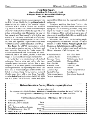 El Tecolote, December, 2005/January, 2006Page 
Field Trip Report
Condor Field Trip Of October 29, 2005
At Hopper Mountain National Wildlife Refuge
By Jared Dawson
susceptible wildlife from the ongoing threat of lead
poisoning.
Somehow, watching these huge Condors, it is
easier to imagine the millennia that birds have been
flying free than it is viewing a warbler. They seem
to pull the weight of natural history behind their 8
foot wingspans. Most instructive, to get a sense of
size, were views of Red-Tailed Hawks and Kestrels
in proximity to the Condor.
We would like to thank the following people
who generously donated their vehicles and drove
the rest of us: Bill Pollock, Nancy Shepherd, Susy
Barrymore, Sally Kitson and Jack Sanford.
A partial list of birds seen or heard within the
Hopper Mountain NWR during our visit:
California Condor	 Red Tailed Hawk
American Kestrel	 Northern Harrier
Peregrine Falcon	 White-throated Swift
Acorn Woodpecker	 Northern Flicker
Black Phoebee	 Says Phoebe
Common Raven	 American Crow
Western Scrub Jay	 Wrentit
American Pipit	 Yellow-rumped Warbler
Spotted Towhee	 Lark Sparrow	
White-crownedSparrow	 Red-winged Blackbird
Western Meadowlark
Steve Ferry made the necessary arrangements with
the U.S. Fish and Wildlife Service and Jack Sanford
organized and led a group of 26 of us to the Hopper
Mountain N.W.R. north of Fillmore on a beautiful
day. Those of us who hadn’t seen Condors before (20
of us) were particularly thrilled at the sight of 8 as we
pulled up to our first stop. Throughout our stay we
had many views of these magnificent birds. One was
overhead at close range enabling views of plumage
details. At another stop we were able to scope 12 birds
in 3 trees. This represents a significant fraction of the
world’s California Condor population (over 4 %!).
Dan Tappe, the USFWS representative, guided
us to the various locations and gave us the history and
other interesting facts about the Condor progam. He
took us down to the Ranch House to eat our lunch.
Stephanie, one of the interns, showed us how she
logged in individual birds using radio telemetry.
A regular duty is to monitor these birds for lead
poisoning. Hunters using lead bullets who have
wounded a deer that escapes and later dies, or leave
the guts of the kill above ground, also leave behind
lead fragments that are ingested by these birds. The
birds need to be captured again and treated for this
lethal condition. Steve Ferry, who has watched
Condor nests here, told us that State Assembly
member Pedro Nava has introduced a bill (AB 1002)
that will protect the California condor and other
National Audubon Society Membership Application
(new members only)
Includes membership in National Audubon  Santa Barbara Audubon Society (C13 7XCH)
and subscriptions to Audubon magazine  El Tecolote, the SBAS newsletter
r $20 Introductory Membership r $15 Senior (62+) or Student
Name_________________________________________
Address_________________________________________
City_________________________________________
State/Zip_________________________________________
Phone_________________________________________
Make check payable to:
National Audubon Society
Mail to:
Santa Barbara Audubon Society
5679 Hollister Ave., Suite 5B
Goleta, CA 93117
 