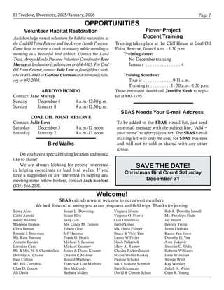 El Tecolote, December, 2005/January, 2006 Page 
Soma Aloia
Cathi Arnold
Sandy Badone
Marjorie Bayless
Chris Benton
Ronald J. Boorman
Ms. Kate Buenau
Annette Burden
Lorraine Cass
Mr.  Mrs. N. B. Chamberlain
Dorothy A. Chasse
Paul Collins
Mr. Bill Cornfield
Chas D. Coutts
Jill Davis
Susan L. Downing
Susan Ellis
Sally Gill
Ms. Cindy M. Golson
Edwin Grat
Jeff Hanson
Frank G. Heath
Michael J. Jurasius
Michael Kearney
James  Diana Kennett
Charles P. Malone
Ronald Mathews
Francis  Lisa Mathieu
Ben McCurdy
Barbara Millett
Virginia Nixon
Virginia O. Norris
Gail Osherenko
Beth Palmer
Ms. Doris Palmer
Bruce  Vicki Pate
Lester W Pixler
Noah Pollaczek
Mary A. Ramey
Charles Rickershauser
Nicole Waller Ruskey
Pauline Schafer
Ms. Charlotte Schmidt
Barb Schmutzer
David  Connie Schott
Bob  Dorothy Sewell
Ms. Penelope Slade
Jay Stuart
Beverly Troon
Jamie Uyehara
Karen Van Horn
Dorothy H. Vea
Amy Vukovic
Jennifer C. Wells
Roberta Williams
Irene Winsauer
Wendy Wittl
Kay Woolsey
Judith H. Writer
Oran R. Young
Welcome!
SBAS extends a warm welcome to our newest members.
We look forward to seeing you at our programs and field trips. Thanks for joining!
OPPORTUNITIES
Volunteer Habitat Restoration
Audubon helps recruit volunteers for habitat restoration at
the Coal Oil Point Reserve and the Arroyo Hondo Preserve.
Come help to restore a creek or estuary while spending a
morning in a beautiful bird habitat. Contact the Land
Trust, Arroyo Hondo Preserve Volunteer Coordinator Jane
Murray at ltvolunteer@yahoo.com or 684-4405. For Coal
Oil Point Reserve, contact Julie Love at jlove@lifesci.ucsb.
edu or 453-4840 or Darlene Chirman at dchirman@rain.
org or 692-2008.
ARROYO HONDO
Contact: Jane Murray
Sunday 	 December 4	 9 a.m.-12:30 p.m.
Sunday 	 January 8	 9 a.m.-12:30 p.m.
COAL OIL POINT RESERVE
Contact: Julie Love
Saturday 	 December 3	 9 a.m.-12 noon
Saturday 	 January 21	 9 a.m.-12 noon
Bird Walks
Do you have a special birding location and would
like to share?
We are always looking for people interested
in helping coordinate or lead bird walks. If you
have a suggestion or are interested in helping and
meeting some fellow birders, contact Jack Sanford
(805) 566-2191.
Plover Project
Docent Training
Training takes place at the Cliff House at Coal Oil
Point Reserve, from 9 a.m. - 1:30 p.m.
Training dates:
	 No December training
	 January . . . . . . . . . . . . . . . . 4
Training Schedule:
	 Tour is . . . . . . . . . . . . . 9-11 a.m.
	 Training is . . . . . . . . . 11:30 a.m. -1:30 p.m.
Those interested should call Jennifer Stroh to regis-
ter at 880-1195.
SBAS Needs Your E-mail Address
To be added to the SBAS e-mail list, just send
an e-mail message with the subject line, “Add +
your name” to sjferry@cox.net. The SBAS e-mail
mailing list will only be used for SBAS business
and will not be sold or shared with any other
group.
SAVE THE DATE!
Christmas Bird Count Saturday
December 31
 