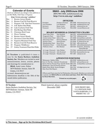 Page 			
El Tecolote					 Dated material, please expedite		
Santa Barbara Audubon Society, Inc.		 December 2005				
5679 Hollister Avenue, Suite 5B							
Goleta, CA 93117											
	 	 	 	 	 	
	 	 	 	 	
or current resident
In This Issue... Sign up for the Christmas Bird Count!!
El Tecolote, December, 2005/January, 2006
NON PROFIT ORG.
U.S. POSTAGE PAID
SANTA BARBARA, CA.
PERMIT NO. 125
Calendar of Events
Check our website for any changes or late additions to
our Bird Walks, Field Trips or Programs:
http://www.rain.org/~audubon/
Dec. 	 3	 Restore Arroyo Hondo
Dec.	 4	 Restore Coal Oil Point Reserve
Dec. 	 7 	 Program: S.B. Tide Pool Treasurers
Dec.	 9	 S.B. Harbor Bird Walk
Dec. 	10	 Lake Cachuma Field Trip
Dec. 	23	 Bird Refuge Bird Walk
Dec. 	31	 Christmas Bird Count
Jan.	 4 	 Plover Training
Jan.	 8	 Restore Arroyo Hondo
Jan.	 13	 Devereux Creek Bird Walk
Jan.	 14	 Figueroa Mountain Field Trip
Jan.	 21	 Restore Coal Oil Point Reserve
Jan.	 25	 Program: Wildflower
Jan.	 27 	 Goleta Treatment Plant Bird Walk
SBAS - July 2005/June 2006
(805) 964-1468, audubon@rain.org
http://www.rain.org/~audubon/
OFFICERS
President 	 Darlene Chirman	 692-2008	 dchirman@rain.org
Vice-President	 Lee Moldaver	 964-1468	 audubon@rain.org
Secretary	 Susan Lentz	 968-6011	 salentz@cox.net
Treasurer	 Ginny Turner	 964-6384	 vturner10@cox.net
			
BOARD MEMBERS  COMMITTEE CHAIRS
Field Trips Chair	 Jack Sanford	 566-2191	 jacksanford@hotmail.com
Programs Chair	 John O’Brien	 962-7799	 mlbm@cox.net
Conservation Chair	 Julie Love	 453-4840	 jlove@lifesci.ucsb.edu
Education Chair	 Patricia Malone	 569-1993	 pamalone@verizon.net
Science Chair	 David Kisner	 252-5036	 d_kisner@cox.net
Membership Chair	 Steve Ferry	 967-5162	 sjferry@cox.net
Newsletter Chair	 Callie Bowdish	 968-2857	 cjbowdish@hotmail.com
Publicity Chair	 Ben Shalant	 448-4447	 benjamin_shalant@	
					 antiochsb.edu
At Large–Outreach 	 John Walker	 570-7864 	 johnlee@umail.ucsb.edu
At Large–Outreach	 Julie Kummel	 964-9444	 jkummel@rain.org
At Large–Outreach	 Natasha Carr	 967-1383	 tahi@cox.net
APPOINTED POSITIONS
Webmaster: Bobbie Offen	 684‑0160	 bobbieo@cox.net
Eyes In The Sky: Gabriele Drozdowski	 898-0347	 pelican7@cox.net
Snowy Plover Docent Prog: Jennifer Stroh	 880-1195	 stroh@lifesci.ucsb.edu
Hospitality: Don  Florence Stivers	 967-3690
Report Rare Birds: Karen Bridgers	 964-1316	 k.bridgers@cox.net
Hear Rare Bird Report	 964-8240
	
Officers and Chairs meet the 2nd Wednesday of the month. Members are welcomed
to attend. Call SBAS office to verify dates and times. FAX: 967-7718. Cover art
by Daryl Harrison.
Printed on recycled paper.
El Tecolote is published 6 times a
year by the Santa Barbara Audubon
Society, Inc. Members are invited to send
announcements, letters, articles, photos
and drawings for consideration to:
SBAS, Andy Lentz, Editor
5679 Hollister Avenue, Suite 5B
Goleta, CA 93117
or email: sbasnews@cox.net
Submissions deadline is the 10th of the
month before publication.
 