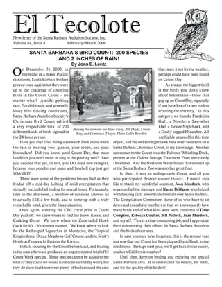 El TecoloteNewsletter of the Santa Barbara Audubon Society, Inc.
Volume 44, Issue 4		 February/March 2006
On December 31, 2005, in
the midst of a major Pacific
rainstorm, Santa Barbara birders
proved once again that they were
up to the challenge of counting
birds in the Count Circle – no
matter what! Amidst pelting
rain, flooded roads, and generally
lousy bird finding conditions,
Santa Barbara Audubon Society’s
Christmas Bird Count tallied
a very respectable total of 200
different kinds of birds sighted in
the 24-hour period.
	Have you ever tried doing a seawatch from shore when
the rain is blurring your glasses, your scope, and your
binoculars? Did you know, until Count Day, that most
landbirds just don’t move or sing in the pouring rain? Have
you decided that yes, in fact, you DO need new raingear,
because your poncho and jeans and baseball cap just got
SOAKED?
	These were some of the problems birders had as they
fended off a mid-day lashing of solid precipitation that
virtually precluded all birding for several hours. Fortunately,
later in the afternoon, a window of sunshine allowed us
to actually SEE a few birds, and to come up with a truly
remarkable total, given the bleak situation.
	Once again, scouting the CBC circle prior to Count
Day paid off: we knew where to find the Snow, Ross’s, and
Cackling Geese. We knew where the Zone-tailed Hawk
(back for it’s 13th winter) roosted. We knew where to look
for the Red-naped Sapsucker in Montecito, the Tropical
Kingbird near Ocean Meadows Golf Course, and the Scott’s
Oriole at Franceschi Park on the Riviera.
	In fact, scouting for the Count beforehand, and birding
in the area afterward produced an unprecedented total of 15
Count Week species. These species cannot be added to the
total (if they could we would have done incredibly well!), but
they do show that there were plenty of birds around the area
that, were it not for the weather,
perhaps could have been found
on Count Day.
	As always, the biggest thrill
is the birds you don’t know
about beforehand—those that
pop up on Count Day, especially
if you have lots of expert birders
scouring the territory. In this
category, we found a Franklin’s
Gull, a Northern Saw-whet
Owl, a Lesser Nighthawk, and
a Dusky-capped Flycatcher. All
are highly unusual for this time
of year, and the owl and nighthawk have never been seen on a
Santa Barbara Christmas Count, to my knowledge. Another
newcomer to the Count was the Fulvous Whistling-Duck,
present at the Goleta Sewage Treatment Plant since early
December. And the Northern Waterthrush that showed up
at the Santa Barbara Zoo was another great find.
	In short, it was an unforgettable Count, and all you
who participated deserve sincere thanks. I would also
like to thank my wonderful assistant, Joan Murdoch, who
organized all the sign-ups, and Karen Bridgers, who helped
with fielding calls about birds from all over Santa Barbara.
The Compilation Committee, those of us who have to sit
down and crunch the numbers so that we know exactly how
many birds and of what kind were seen, consisted of Dave
Compton, Rebecca Coulter, Bill Pollock, Joan Murdoch,
and myself. This is a time-consuming job, and I appreciate
their volunteering their efforts for Santa Barbara Audubon
and the birds of our area.
	In case you may have forgotten, this is the second year
in a row that our Count has been plagued by difficult, rainy
conditions. Perhaps next year, we’ll get back to our sunny,
southern California weather?
	Until then, keep on birding and enjoying our special
Santa Barbara area. It is unmatched for beauty, for birds,
and for the quality of its birders!
SANTA BARBARA’S BIRD COUNT: 200 SPECIES
AND 2 INCHES OF RAIN!
By Joan E. Lentz
Braving the elements are Steve Ferry, Bill Doyle, Carole
Ray, and Constance Thayer. Photo Callie Bowdish
 
