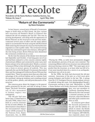 El TecoloteNewsletter of the Santa Barbara Audubon Society, Inc.
Volume 44, Issue 5				 April/May 2006
In late January, several pairs of Brandt’s Cormorants
began to build nests on Bird Island, the four curious
new structures off Haskell’s Beach in Ellwood that
replaced the old oil company pier last fall. This was an
exciting development, and along with the appearance of
Brown Pelicans on the structures in the previous weeks,
vindicated several years of effort and the many dollars
spent to accommodate the birds using the old Bird Island
while removing the remnant of a structure that had become
regarded as a risk to public safety. The cormorant nesting
colony has continued to grow since January, although for
the time being at least, Brown Pelicans have abandoned
the cormorant-crowded site as a roost.
By the time the remains of the old pier were destroyed
last September and October, it had long gone out of use
and had been reduced to a few concrete columns tightly
clustered just offshore and connected by some rusty steel
beams and part of an old wooden deck. Mostly a curiosity
to humans (What is that old thing?), the old pier remnant
was a boon to several species of seabirds. This was
especially the case for the Brandt’s Cormorants that nested
there and the endangered California Brown Pelicans that
roosted there. These two species more than any other took
advantage of the artificial habitat and its isolation from
the mainland, taking up residence and crowding around
on all the girders, planks, and odd protruberances of the
structure.
But concerns grew about the dangers to the general
public presented by the pier, and talk of taking it down
began. The birds’ fortuitous
use of this monument
to human neglect was
endangered.
The old pier had seen
better days. It dated back to
the early 1930s, when it was
built as a service structure
for the oil wells offshore. Its
deterioration is described in
the environmental impact
report (EIR) prepared by
the Ventura firm, Padre
Associates, Inc, in 2004:
“During the 1950s, as wells were permanently plugged
and abandoned, portions of the pier were removed. The
remaining offshore well service structure was substantially
destroyed during a storm in 1980.” The report goes on to
predict that the structure, or at least what was left of it,
if not soon knocked down by a storm or an earthquake,
would give way all on its own.
By the 1990s, the birds had discovered the old pier
remnant. Awareness of the pier as a bird roost grew
among biologists and birders in the late ’90s. A group
from the U.S. Geological Survey, doing airplane surveys
of seabirds along the coast, first photographed Brandt’s
Cormorants nesting at that time. Meanwhile, in 1999
a Santa Barbara area birder discovered a Brown Booby
here, very rare anywhere in
California. Roosting Brown
Pelicans by this time seemed
a constant presence on the
structure, and a few Western
and other gulls could be seen
there as well.
As concerns grew about
the hazards presented by
the pier and the liability to
which its owner, the British
Petroleum/Atlantic Richfield
Oil Company (BP/ARCO),
was exposed, plans were
“Return of the Cormorants”
by Dave Compton
Old Bird Island and pier.
New nesting platforms.
 