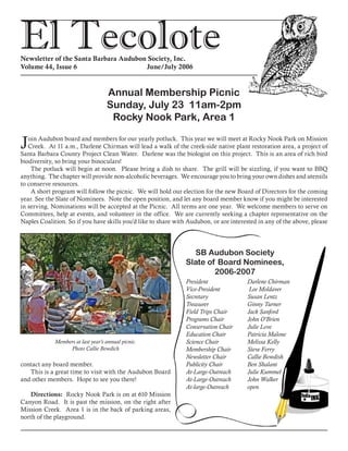 El TecoloteNewsletter of the Santa Barbara Audubon Society, Inc.
Volume 44, Issue 6				 June/July 2006
Annual Membership Picnic
Sunday, July 23 11am-2pm
Rocky Nook Park, Area 1
Join Audubon board and members for our yearly potluck. This year we will meet at Rocky Nook Park on Mission
Creek. At 11 a.m., Darlene Chirman will lead a walk of the creek-side native plant restoration area, a project of
Santa Barbara County Project Clean Water. Darlene was the biologist on this project. This is an area of rich bird
biodiversity, so bring your binoculars!
The potluck will begin at noon. Please bring a dish to share. The grill will be sizzling, if you want to BBQ
anything. The chapter will provide non-alcoholic beverages. We encourage you to bring your own dishes and utensils
to conserve resources.
A short program will follow the picnic. We will hold our election for the new Board of Directors for the coming
year. See the Slate of Nominees. Note the open position, and let any board member know if you might be interested
in serving. Nominations will be accepted at the Picnic. All terms are one year. We welcome members to serve on
Committees, help at events, and volunteer in the office. We are currently seeking a chapter representative on the
Naples Coalition. So if you have skills you’d like to share with Audubon, or are interested in any of the above, please
contact any board member.
This is a great time to visit with the Audubon Board
and other members. Hope to see you there!
Directions: Rocky Nook Park is on at 610 Mission
Canyon Road. It is past the mission, on the right after
Mission Creek. Area 1 is in the back of parking areas,
north of the playground.
	 President    	 Darlene Chirman
	 Vice-President    	 Lee Moldaver
	 Secretary	 Susan Lentz
	 Treasurer	 Ginny Turner
	 Field Trips Chair	 Jack Sanford
	 Programs Chair	 John O’Brien
	 Conservation Chair	 Julie Love
	 Education Chair	 Patricia Malone
	 Science Chair	 Melissa Kelly
	 Membership Chair	 Steve Ferry
	 Newsletter Chair	 Callie Bowdish
	 Publicity Chair	 Ben Shalant
	 At-Large-Outreach  	 Julie Kummel
	 At-Large-Outreach	 John Walker
	 At-large-Outreach	 open	
SB Audubon Society
Slate of Board Nominees,
2006-2007
Members at last year’s annual picnic.
Photo Callie Bowdich
 