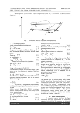Vijay Singh Bisht et al Int. Journal of Engineering Research and Applications www.ijera.com
ISSN : 2248-9622, Vol. 4, Issue 4( Version 7), April 2014, pp.114-122
www.ijera.com 116 | P a g e
Thermodynamic cycle of actual vapour compression system on p-h coordinates has been shown in
Figure 2.2.
Fig. 2.2 p-h diagram showing subcooling and superheating
2.1.2 Governing equations
Energy balance equation for compressor
Ein = Eout (2.1)
w1−2 = m (h2 − h1 ) (2.2)
Compressor isentropic or adiabatic efficiency: It is
ratio of isentropic work to the actual measure input
power.
Ƞcomp ,isen =
h2−h1
h5−h1
(2.3)
h5 =
h2−h1
Ƞcomp ,isen
+ h1 (2.4)
wcomp = mr(h5 − h1) (2.5)
Energy balance equation for condenser
m h3 + QC = m h5 (2.6)
QC = m h5 − m h3 (2.7)
Energy balance equation for LVHE
Since the mass flow rate of liquid and vapour is the
same, we get from the energy balance of the heat
exchanger.
Qn = h1 − h11 = h3 − h33 (2.8)
The effectiveness of lvhe is the ratio of the actual to
maximum possible heat transfer rates. In our system
effectiveness is given as
𝜀 =
T1−T11
T3−T11
(2.9)
The effect of a liquid-suction heat exchanger
on refrigeration capacity can be evaluated in terms of
RCI [9].
Relative capacity change index (RCI) is percentage
increase in refrigeration capacity when using liquid
vapour heat exchanger.
RCI =
(h11−h33)−(h11−h3)
h11−h3
×100 (2.10)
Qe is refrigerating effect, given as
Qe = h1 − h4 (2.11)
Qrc = m × Qe (2.12)
Energy balance in expansion valve
m h33 = m h4 (2.13)
Expansion valve is essentially an isenthalpic (i.e.,
constant enthalpy) device.
h33 = h4 (2.14)
Energy balance equation for evaporator
m h4 + Qrc = m h11 (2.15)
Qrc = m h11 − m h4 (2.16)
Where, Qrc is refrigerating capacity, Ƞc is
isentropic efficiency of compressor, wcomp is work
done by compressor.
The performance of vapour compression refrigeration
system can be predicted in terms of coefficient of
performance (COP), which is defined as the ratio of
net refrigerating effect produced by the refrigerator to
the work done by the compressor. The ideal COP of
vapour compression cycle is dependent on the
properties of the refrigerant.
COP is expressed as
COP =
Qrc
wcomp
(2.17)
The present work is validated Arora and Kaushik,
(2008) carried out theoretical analysis of vapour
compression refrigeration system with R502, R404A
and R507A.The present computational model
developed for carrying out the energy analysis of the
system using Engineering Equation Solver software
(Klein and Alvarado, 2012). The present
computational model system using the same
assumptions and conditions give the same result as
by Arora and Kaushik, (2008) [3].
II. Result and discussions
A computer program has been developed
depending upon the requirements of engineering
equation solver (EES). The equations are written in
 