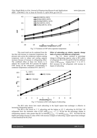 Vijay Singh Bisht et al Int. Journal of Engineering Research and Applications www.ijera.com
ISSN : 2248-9622, Vol. 4, Issue 4( Version 7), April 2014, pp.114-122
www.ijera.com 119 | P a g e
Fig. 3.3 Variation in COP with evaporator temperature
This result trend can be explained from the
fact that with increase in evaporator temperature, the
pressure ratio across the compressor reduces causing
compressor work to reduce and cooling capacity
increases because of increase in refrigerating effect.
The combined effect of these two factors is to
enhance the overall COP. R12 presents the highest
COP among all the refrigerants corresponding to
condenser temperatures considered 50˚C and 35˚C.
Effect of subcooling on relative capacity change
index of system with different refrigerants
Fig. 3.4 shows variation in percentage
change in refrigerating capacity value or RCI values
of refrigerants R12, R134a and R1234yf for different
values of ΔTsubcooling ranging from 1˚ C to 10˚ C.
RCI increases for all refrigerants with increase in
degree of subcooling.
Fig. 3.3 Variation in RCI with degree of subcooling
The RCI value shows how much subcooling in the liquid vapour heat exchanger is effective in
increasing refrigerating capacity.
The RCI is the lowest at 1˚ C subcooling and the highest at 10˚ C subcooling for R1234yf. All
refrigerants have the minimum value of RCI atΔTsubcooling a 1˚ C. R134a has the percentage change in
refrigerating capacity value greater than R12 at both ΔTsubcooling 1˚C and ΔTsubcooling 10˚C. R1234yf has the
highest percentage increase in value of RCI with increase in degree of subcooling. Liquid vapour heat exchanger
is most beneficial for R1234yf.
0.5
1.5
2.5
3.5
4.5
-30 -25 -20 -15 -10 -5 0
COP
Evaporator Temperature TE [˚C]
R12 COP (Tc= 50˚C)
R134a COP(Tc=50˚C)
R1234yf COP(Tc= 5o˚C)
R12 COP (Tc= 35˚C)
R134a COP (Tc= 35˚C)
0.5
2.5
4.5
6.5
8.5
10.5
1 2 3 4 5 6 7 8 9 10
RCI
ΔTsubcooling [˚C ]
RCI R12 RCI R134a
RCI R1234yf
TC = 35˚C
 