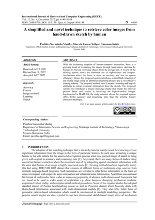 International Journal of Electrical and Computer Engineering (IJECE)
Vol. 12, No. 6, December 2022, pp. 6140~6148
ISSN: 2088-8708, DOI: 10.11591/ijece.v12i6.pp6140-6148  6140
Journal homepage: http://ijece.iaescore.com
A simplified and novel technique to retrieve color images from
hand-drawn sketch by human
Pavithra Narasimha Murthy, Sharath Kumar Yeliyur Hanumanthaiah
Department of Information Science and Engineering, Maharaja Institute of Technology, Visvesvaraya Technological University,
Mysuru, India
Article Info ABSTRACT
Article history:
Received Jul 23, 2021
Revised Jun 10, 2022
Accepted Jul 7, 2022
With the increasing adoption of human-computer interaction, there is a
growing trend of extracting the image through hand-drawn sketches by
humans to find out correlated objects from the storage unit. A review of the
existing system shows the dominant use of sophisticated and complex
mechanisms where the focus is more on accuracy and less on system
efficiency. Hence, this proposed system introduces a simplified extraction of
the related image using an attribution clustering process and a cost-effective
training scheme. The proposed method uses K-means clustering and bag-of-
attributes to extract essential information from the sketch. The proposed
system also introduces a unique indexing scheme that makes the retrieval
process faster and results in retrieving the highest-ranked images.
Implemented in MATLAB, the study outcome shows the proposed system
offers better accuracy and processing time than the existing feature
extraction technique.
Keywords:
Accuracy
Feature
Image retrieval
Learning
Sketch
This is an open access article under the CC BY-SA license.
Corresponding Author:
Pavithra Narasimha Murthy
Department of Information Science and Engineering, Maharaja Institute of Technology, Visvesvaraya
Technological University
Mysuru, Karnataka, India
Email: pavithra.apr02@gmail.com
1. INTRODUCTION
The adoption of the sketching technique that is drawn by hand is mainly meant for extracting certain
significant information from the image in the form of particular features. In such case, extracting a unique
feature is the sole criteria for the successful recognition process when any queried image of sketch is being
given with respect to accuracy and processing time [1]. At present, there are many forms of studies being
carried out feature extraction where the prominent one of by integrating spatial correlation information with
the color distribution of an image in highly structured mode [1]. Existing methods has been reported to testify
this fact using TRECVID 2005 dataset that consists of different forms of multimedia clips sourced from
multiple language-based programs. Such techniques are reported to offer better information in the form of
auto-correlogram with respect to edge information and individual color information. Apart from conventional
file format of multimedia, there is also an increasing popularity of advance multi-dimensional framework that
are found to be used in wider scope of application e.g. show business, designing mechanical products,
augmented virtual reality, and computer-aided medical procedures. Some of the reported studies has adopted
standard dataset of Purdue benchmarking dataset as well as Princeton dataset which basically deals with
shape-based information associated with multi-dimensional models [2]. They also offer better form of
geometric pattern-based information which could be mechanized in multiple modelling perspective. The
popular search engine are also reported to use two dimensional sketch-based image retrieval mechanism
 