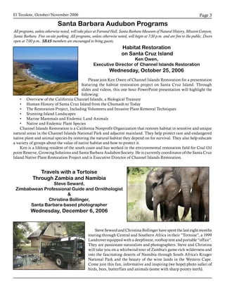 El Tecolote, October/November 2006 Page 
Santa Barbara Audubon Programs
All programs, unless otherwise noted, will take place at Farrand Hall, Santa Barbara Museum of Natural History, Mission Canyon,
Santa Barbara. Free on-site parking. All programs, unless otherwise noted, will begin at 7:30 p.m. and are free to the public. Doors
open at 7:00 p.m.. SBAS members are encouraged to bring guests.
Habitat Restoration
on Santa Cruz Island
Ken Owen,
Executive Director of Channel Islands Restoration
Wednesday, October 25, 2006
Please join Ken Owen of Channel Islands Restoration for a presentation
featuring the habitat restoration project on Santa Cruz Island. Through
slides and videos, this one hour PowerPoint presentation will highlight the
following:
•	 Overview of the California Channel Islands, a Biological Treasure
•	 Human History of Santa Cruz Island from the Chumash to Today
•	 The Restoration Project, Including Volunteers and Invasive Plant Removal Techniques
•	 Stunning Island Landscapes
•	 Marine Mammals and Endemic Land Animals
•	 Native and Endemic Plant Species
Channel Islands Restoration is a California Nonprofit Organization that restores habitat in sensitive and unique
natural areas in the Channel Islands National Park and adjacent mainland. They help protect rare and endangered
native plant and animal species by restoring the natural habitat they depend on for survival. They also help educate
a variety of groups about the value of native habitat and how to protect it.
Ken is a lifelong resident of the south coast and has worked in the environmental restoration field for Coal Oil
point Reserve, Growing Solutions and Santa Barbara Audubon Society. He is currently coordinator of the Santa Cruz
Island Native Plant Restoration Project and is Executive Director of Channel Islands Restoration.
Travels with a Tortoise
Through Zambia and Namibia
Steve Seward,
Zimbabwean Professional Guide and Ornithologist

Christina Bollinger,
Santa Barbara-based photographer
Wednesday, December 6, 2006
Steve Seward and Christina Bollinger have spent the last eight months
touring through Central and Southern Africa in their ”Tortoise”, a 1999
Landrover equipped with a deepfreeze, rooftop tent and portable “office”.
They are passionate naturalists and photographers. Steve and Christina
will take you on a whirlwind tour of Zambia’s game-rich wilderness and
into the fascinating deserts of Namibia through South Africa’s Kruger
National Park and the beauty of the wine lands in the Western Cape.
Come join this fun, informative and inspiring (we hope) photo safari of
birds, bees, butterflies and animals (some with sharp pointy teeth).
 
