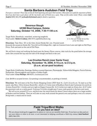 El Tecolote, October/November 2006Page 
Santa Barbara Audubon Field Trips
Everyone is welcome! These trips are fun for both beginning and expert bird watchers. Binoculars are useful for enjoyment of birds,
but if you don’t have a pair please call the trip leader and we’ll lend you a spare. Trips are free unless noted. Please contact Jack
Sanford (805) 566-2191 jacksanford@hotmail.com for details or questions.
Field Trips/Bird Walks
Do you have an idea?
We are always looking for suggestion for places to visit on our monthly field trips. If you have an idea and are
not sure where or what to do next, or are interested in helping coordinate a field trip contact Jack Sanford
(805) 566-2191.
Devereux Slough
UCSB West Campus, Goleta
Saturday, October 14, 2006, 7:30-11:00 a.m.
Target Birds: Shorebirds, waterfowl, wintering songbirds
Trip Leader: Robert Lindsay, 684-5373 capnbob@sbceo.org
Directions: Take Hwy. 101 to the Glen Annie/Storke Rd. exit. Proceed south
(towards the ocean) on Storke Rd. Turn left on El Collegio Rd., right on Camino Corto Lane and right on Del Playa
Drive. Park and meet at the end of Del Playa.
We will bird a loop trail walking the beach past the Snowy Plover reserve, take trails by the pond below the storage
tanks then around the top and east side of the slough and back to the cars.
Las Cruzitas Ranch (near Santa Ynez)
Saturday, November 18, 2006, 9:15 a.m. to 2-3 p.m.
(8 a.m. at car-pool location)
Target Birds: Goldfinches, Buntings, Rufous-crowned Sparrows, Phainopepla, Yellow-billed Magpies, Prairie Falcons,
Nuthatches, Hummingbirds and maybe a Golden Eagle.
Trip Leader: Cruz Phillips, 688-8233, cruzitas@aol.com
Cost: $6.00 to car-pool drivers. Car-pooling is recommended, as parking is limited.
Directions: We will meet at the Five Points Shopping Center (3925 State St., Carl’s Jr.) at 8 a.m. To meet us at the
ranch, take Hwy. 154 to Armour Ranch Rd., which is 3.3 miles west of Bradbury Dam (Lake Cachuma). Go north on
Armour Ranch Rd. 1.4 miles and turn right on Happy Canyon Rd. At 2.4 miles turn right on Alisos Ave. At 0.7 miles
the pavement ends at a cattle guard. Continue 2.6 miles straight past 2 more cattle guards to the barn and ranch.
	 We will arrive around 9:15 a.m. and bird near the ranch house for about 2 hours where there are a large number
of feeders and bird habitat. Then we will take an easy walk around the general area and perhaps a tour of a canyon.
Bring water, a snack and/or lunch.
Dunlin
U. S. Fish and Wildlife Service/line
art by Tom Kelley
 