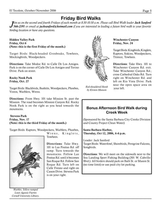 El Tecolote, October/November 2006 Page 
Friday Bird Walks
Join us on the second and fourth Fridays of each month at 8:30-10:30 a.m. Please call Bird Walk leader Jack Sanford
566-2191 or email at jacksanford@hotmail.com if you are interested in leading a future bird walk to your favorite
birding location or have any questions.
Hidden Valley Park
Friday, Oct 6
(Note: this is the first Friday of the month.)
Target Birds: Black-headed Grosbeaks, Towhees,
Mockingbirds, Woodpeckers.
Directions: Take Modoc Rd. to Calle De Los Amigos.
Park is on the corner of Calle De Los Amigos and Torino
Drive. Park on street.
Rocky Nook Park
Friday, Oct. 27
Target Birds: Blackbirds, Bushtits, Woodpeckers, Phoebes,
Vireos, Warblers, Wrens.
Directions: From Hwy. 101 take Mission St. past the
Mission. The road becomes Mission Canyon Rd. Rocky
Nook Park is on the right as you head towards the
mountains.
Stevens Park
Friday, Nov. 17
(Note: this is the third Friday of the month.)
Target Birds: Raptors, Woodpeckers, Warblers, Phoebes,
W r e n s , K i n g l e t s ,
Towhees.
Directions: Take Hwy.
101 to Las Positas Rd. off
ramp. Turn towards the
mountains. Follow Las
Positas Rd. until it becomes
San Roque Rd. Follow San
Roque Rd. Turn left on
Calle Fresno and right on
Canon Drive. Stevens Park
is on your right.
Bonus Afternoon Bird Walk during
Creek Week
(Sponsored by the Santa Barbara City Creeks Division
and County Project Clean Water)
Santa Barbara Harbor,
Thursday, Oct 12, 2006, 4-6 p.m.
Leader: Jack Sanford
Target Birds: Waterfowl, Shorebirds, Peregrine Falcons,
Songbirds.
Directions: We will meet on the sidewalk next to the
Sea Landing Sport Fishing Building (301 W. Cabrillo
Blvd.). All birders should park on Bath St. or Mason St.
(no time limit) or use paid city lot parking.
Winchester Canyon
Friday, Nov. 24
TargetBirds:Kingbirds,Kinglets,
Raptors, Siskins, Woodpeckers,
Titmice, Towhees.
Directions: Take Hwy. 101 to
Winchester Canyon Rd. exit.
Take Winchester Canyon Rd.;
cross Cathedral Oaks Rd. Turn
right on Winchester Rd. and
left on Rio Vista Drive. Park
near the open space area on
your left.
Red-shouldered Hawk
by Kirsten Munson
Warbler, Yellow-rumped
Louis Agassiz Fuertes
Cornell University Library.
 