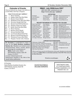 El Tecolote, October/November 2006Page 
El Tecolote							
Santa Barbara Audubon Society, Inc.						
5679 Hollister Avenue, Suite 5B							
Goleta, CA 93117											
	 	 	 	 	 	
	 	 	 	 	
or current resident
NON PROFIT ORG.
U.S. POSTAGE PAID
SANTA BARBARA, CA.
PERMIT NO. 125
DATED MATERIAL
PLEASE EXPEDITE
Calendar of Events
Check our website for any changes or late additions to
our Bird Walks, Field Trips or Programs:
http://www.rain.org/~audubon/
Oct.	 7	 Plover Training
Oct.	 6	 Hidden Valley Park Bird Walk
Oct.	 9	 Restore Arroyo Hondo
Oct.	 12	 SB Harbor Creek Week Bird Walk
Oct.	 14	 Devereux Slough Field Trip
Oct.	 21	 Restore Coal Oil Point Reserve
Oct.	 25	 Program: Santa Cruz Island
Oct.	 27	 Rocky Nook Park Bird Walk
Nov.	 4	 Plover Training
Nov.	 5	 Restore Arroyo Hondo
Nov.	 17	 Stevens Park Bird Walk
Nov.	 18	 Las Cruzitas Ranch Field Trip
Nov.	 18	 Restore Coal Oil Point Reserve
Nov.	 24	 Winchester Canyon Bird Walk
Dec.	 6	 Program: Travels with a Tortoise
SBAS - July 2006/June 2007
(805) 964-1468, audubon@rain.org
http://www.rain.org/~audubon/
OFFICERS
President 	 Darlene Chirman	 692-2008	 dchirman@starband.net
Vice-President	 Lee Moldaver	 964-1468	 audubon@rain.org
Secretary	 Susan Lentz	 968-6011	 salentz@cox.net
Treasurer	 Ginny Turner	 964-6384	 vturner10@cox.net
			
BOARD MEMBERS  COMMITTEE CHAIRS
Field Trips Chair	 Jack Sanford	 566-2191	 jacksanford@hotmail.com
Programs Chair	 John O’Brien	 962-7799	 mlbm@cox.net
Conservation Chair	 Julie Love	 453-4840	 jlove805@gmail.com
Education Chair	 Patricia Malone	 569-1993	 pamalone@verizon.net
Science Chair	 Melissa Kelly 	 687-7109 	farmer.kelley@gmail.com
Membership Chair	 Steve Ferry	 967-5162	 sjferry@cox.net
Newsletter Chair	 Callie Bowdish	 968-2857	 cjbowdish@hotmail.com
Publicity Chair	 Ben Shalant	 448-4447	 kagawaben@hotmail.com
At Large–Outreach 	 Julie Kummel 	 964-9444	 jkummel@rain.org At
Large–Outreach 	 John Walker 	 570-7864 	 johnlee@umail.ucsb.edu
At Large–Outreach	 Margo Kenney 	 963-3011	 margo@margokenney.com
APPOINTED POSITIONS
Webmaster: Bobbie Offen	 684‑0160	 bobbieo@cox.net
Eyes In The Sky: Gabriele Drozdowski	 898-0347	 eyes-in-the-sky@cox.net
Snowy Plover Docent Prog: Jennifer Stroh	 880-1195	 stroh@lifesci.ucsb.edu
Hospitality: Don  Florence Stivers	 967-3690
Report Rare Birds: Karen Bridgers	 964-1316	 k.bridgers@cox.net
Hear Rare Bird Report	 964-8240
	
Officers and Chairs meet the 2nd Wednesday of the month. Members are welcomed
to attend. Call SBAS office to verify dates and times. FAX: 967-7718. Cover art
by Daryl Harrison.
Printed on recycled paper.
El Tecolote is published 6 times a
year by the Santa Barbara Audubon
Society, Inc. Members are invited to send
announcements, letters, articles, photos
and drawings for consideration to:
SBAS, Andy Lentz, Editor
5679 Hollister Avenue, Suite 5B
Goleta, CA 93117
or email: sbasnews@cox.net
Submissions deadline is the 10th of the
month before publication.
 