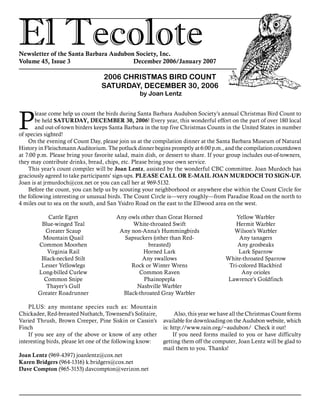 El TecoloteNewsletter of the Santa Barbara Audubon Society, Inc.
Volume 45, Issue 3				 December 2006/January 2007
2006 CHRISTMAS BIRD COUNT
SATURDAY, DECEMBER 30, 2006
by Joan Lentz
P
lease come help us count the birds during Santa Barbara Audubon Society’s annual Christmas Bird Count to
be held SATURDAY, DECEMBER 30, 2006! Every year, this wonderful effort on the part of over 180 local
and out-of-town birders keeps Santa Barbara in the top five Christmas Counts in the United States in number
of species sighted!
On the evening of Count Day, please join us at the compilation dinner at the Santa Barbara Museum of Natural
History in Fleischmann Auditorium. The potluck dinner begins promptly at 6:00 p.m., and the compilation countdown
at 7:00 p.m. Please bring your favorite salad, main dish, or dessert to share. If your group includes out-of-towners,
they may contribute drinks, bread, chips, etc. Please bring your own service.
This year’s count compiler will be Joan Lentz, assisted by the wonderful CBC committee. Joan Murdoch has
graciously agreed to take participants’ sign-ups. PLEASE CALL OR E-MAIL JOAN MURDOCH TO SIGN-UP.
Joan is at jrmurdoch@cox.net or you can call her at 969-5132.
Before the count, you can help us by scouting your neighborhood or anywhere else within the Count Circle for
the following interesting or unusual birds. The Count Circle is—very roughly—from Paradise Road on the north to
4 miles out to sea on the south, and San Ysidro Road on the east to the Ellwood area on the west.
	
PLUS: any montane species such as: Mountain
Chickadee, Red-breasted Nuthatch, Townsend’s Solitaire,
Varied Thrush, Brown Creeper, Pine Siskin or Cassin’s
Finch
If you see any of the above or know of any other
interesting birds, please let one of the following know:
Joan Lentz (969-4397) joanlentz@cox.net
Karen Bridgers (964-1316) k.bridgers@cox.net
Dave Compton (965-3153) davcompton@verizon.net
Cattle Egret
Blue-winged Teal
Greater Scaup
Mountain Quail
Common Moorhen
Virginia Rail
Black-necked Stilt
Lesser Yellowlegs
Long-billed Curlew
Common Snipe
Thayer’s Gull
Greater Roadrunner
Any owls other than Great Horned
White-throated Swift
Any non-Anna’s Hummingbirds
Sapsuckers (other than Red-
breasted)
Horned Lark
Any swallows
Rock or Winter Wrens
Common Raven
Phainopepla
Nashville Warbler
Black-throated Gray Warbler
Yellow Warbler
Hermit Warbler
Wilson’s Warbler
Any tanagers
Any grosbeaks
Lark Sparrow
White-throated Sparrow
Tri-colored Blackbird
Any orioles
Lawrence’s Goldfinch
	Also, this year we have all the Christmas Count forms
available for downloading on the Audubon website, which
is: http://www.rain.org/~audubon/ Check it out!
If you need forms mailed to you or have difficulty
getting them off the computer, Joan Lentz will be glad to
mail them to you. Thanks!
 
