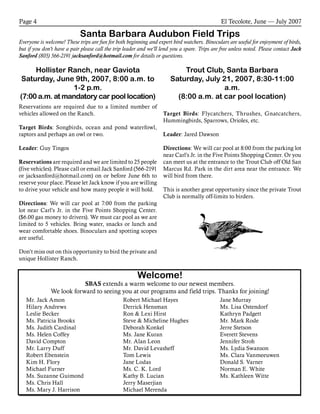 El Tecolote, June — July 2007Page 4
Santa Barbara Audubon Field Trips
Everyone is welcome! These trips are fun for both beginning and expert bird watchers. Binoculars are useful for enjoyment of birds,
but if you don’t have a pair please call the trip leader and we’ll lend you a spare. Trips are free unless noted. Please contact Jack
Sanford (805) 566-2191 jacksanford@hotmail.com for details or questions.
Welcome!
SBAS extends a warm welcome to our newest members.
We look forward to seeing you at our programs and field trips. Thanks for joining!
Mr. Jack Amon
Hilary Andrews
Leslie Becker
Ms. Patricia Brooks
Ms. Judith Cardinal
Ms. Helen Coffey
David Compton
Mr. Larry Duff
Robert Ebenstein
Kim H. Flory
Michael Furner
Ms. Suzanne Guimond
Ms. Chris Hall
Ms. Mary J. Harrison
Robert Michael Hayes
Derrick Hensman
Ron & Lexi Hirst
Steve & Micheline Hughes
Deborah Konkel
Ms. Jane Kuran
Mr. Alan Leon
Mr. David Levasheff
Tom Lewis
Jane Lodas
Ms. C. K. Lord
Kathy B. Lucian
Jerry Maserjian
Michael Merenda
Jane Murray
Ms. Lisa Ostendorf
Kathryn Padgett
Mr. Mark Rode
Jerre Stetson
Everett Stevens
Jennifer Stroh
Ms. Lydia Swanson
Ms. Clara Vanmeeuwen
Donald S. Varner
Norman E. White
Ms. Kathleen Witte
Hollister Ranch, near Gaviota
Saturday, June 9th, 2007, 8:00 a.m. to
1-2 p.m.
(7:00 a.m. at mandatory car pool location)
Reservations are required due to a limited number of
vehicles allowed on the Ranch.
Target Birds: Songbirds, ocean and pond waterfowl,
raptors and perhaps an owl or two.
Leader: Guy Tingos
Reservations are required and we are limited to 25 people
(five vehicles). Please call or email Jack Sanford (566-2191
or jacksanford@hotmail.com) on or before June 6th to
reserve your place. Please let Jack know if you are willing
to drive your vehicle and how many people it will hold.
Directions: We will car pool at 7:00 from the parking
lot near Carl’s Jr. in the Five Points Shopping Center.
($6.00 gas money to drivers). We must car pool as we are
limited to 5 vehicles. Bring water, snacks or lunch and
wear comfortable shoes. Binoculars and spotting scopes
are useful.
Don’t miss out on this opportunity to bird the private and
unique Hollister Ranch.
Trout Club, Santa Barbara
Saturday, July 21, 2007, 8:30-11:00
a.m.
(8:00 a.m. at car pool location)
Target Birds: Flycatchers, Thrushes, Gnatcatchers,
Hummingbirds, Sparrows, Orioles, etc.
Leader: Jared Dawson
Directions: We will car pool at 8:00 from the parking lot
near Carl’s Jr. in the Five Points Shopping Center. Or you
can meet us at the entrance to the Trout Club off Old San
Marcus Rd. Park in the dirt area near the entrance. We
will bird from there.
This is another great opportunity since the private Trout
Club is normally off-limits to birders.
 