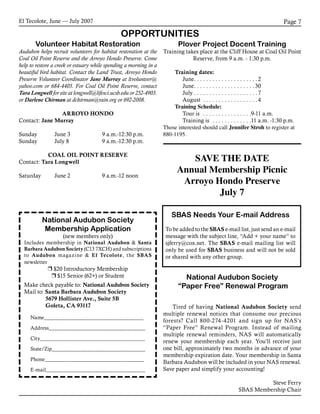 El Tecolote, June — July 2007 Page 7
OPPORTUNITIES
Volunteer Habitat Restoration
Audubon helps recruit volunteers for habitat restoration at the
Coal Oil Point Reserve and the Arroyo Hondo Preserve. Come
help to restore a creek or estuary while spending a morning in a
beautiful bird habitat. Contact the Land Trust, Arroyo Hondo
Preserve Volunteer Coordinator Jane Murray at ltvolunteer@
yahoo.com or 684-4405. For Coal Oil Point Reserve, contact
Tara Longwell for site at longwell@lifesci.ucsb.edu or 252-4903.
or Darlene Chirman at dchirman@rain.org or 692-2008.
ARROYO HONDO
Contact: Jane Murray
Sunday 	 June 3	 9 a.m.-12:30 p.m.
Sunday 	 July 8	 9 a.m.-12:30 p.m.
COAL OIL POINT RESERVE
Contact: Tara Longwell
Saturday 	 June 2	 9 a.m.-12 noon
Plover Project Docent Training
Training takes place at the Cliff House at Coal Oil Point
Reserve, from 9 a.m. - 1:30 p.m.
Training dates:
	 June. . . . . . . . . . . . . . . . . . . . .2
	 June. . . . . . . . . . . . . . . . . . . .30
	 July. . . . . . . . . . . . . . . . . . . . . 7
	 August . . . . . . . . . . . . . . . . . . 4
Training Schedule:
	 Tour is . . . . . . . . . . . . . . . . 9-11 a.m.
	 Training is . . . . . . . . . . . . . 11 a.m. -1:30 p.m.
Those interested should call Jennifer Stroh to register at
880-1195.
SBAS Needs Your E-mail Address
To be added to the SBAS e-mail list, just send an e-mail
message with the subject line, “Add + your name” to
sjferry@cox.net. The SBAS e-mail mailing list will
only be used for SBAS business and will not be sold
or shared with any other group.
National Audubon Society
“Paper Free” Renewal Program
Tired of having National Audubon Society send
multiple renewal notices that consume our precious
forests? Call 800-274-4201 and sign up for NAS’s
“Paper Free” Renewal Program. Instead of mailing
multiple renewal reminders, NAS will automatically
renew your membership each year. You’ll receive just
one bill, approximately two months in advance of your
membership expiration date. Your membership in Santa
Barbara Audubon will be included in your NAS renewal.
Save paper and simplify your accounting!
Steve Ferry
SBAS Membership Chair
National Audubon Society
Membership Application
(new members only)
Includes membership in National Audubon & Santa
Barbara Audubon Society (C13 7XCH) and subscriptions
to Audubon magazine & El Tecolote, the SBAS
newsletter
r $20 Introductory Membership
r $15 Senior (62+) or Student
	 Name__________________________________	
	 Address_________________________________
	 City____________________________________	
	 State/Zip________________________________	
	 Phone__________________________________
	 E-mail__________________________________
Make check payable to: National Audubon Society
Mail to: Santa Barbara Audubon Society
		 5679 Hollister Ave., Suite 5B
		 Goleta, CA 93117
SAVE THE DATE
Annual Membership Picnic
Arroyo Hondo Preserve
July 7
 