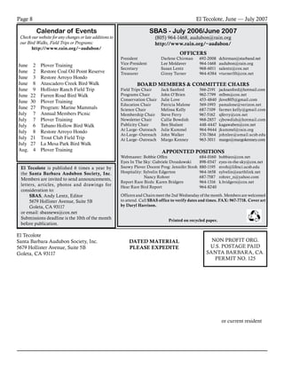 El Tecolote, June — July 2007Page 8
El Tecolote							
Santa Barbara Audubon Society, Inc.						
5679 Hollister Avenue, Suite 5B							
Goleta, CA 93117											
						
					
or current resident
NON PROFIT ORG.
U.S. POSTAGE PAID
SANTA BARBARA, CA.
PERMIT NO. 125
DATED MATERIAL
PLEASE EXPEDITE
Calendar of Events
Check our website for any changes or late additions to
our Bird Walks, Field Trips or Programs:
http://www.rain.org/~audubon/
June	 2	 Plover Training
June	 2	 Restore Coal Oil Point Reserve
June	 3	 Restore Arroyo Hondo
June 	 8	 Atascadero Creek Bird Walk
June	 9	 Hollister Ranch Field Trip
June	 22	 Farren Road Bird Walk
June	 30	 Plover Training
June	 27	 Program: Marine Mammals
July	 7	 Annual Members Picnic
July	 7	 Plover Training
July	 6	 Tabano Hollow Bird Walk
July	 8	 Restore Arroyo Hondo
July	 21	 Trout Club Field Trip
July	 27	 La Mesa Park Bird Walk
Aug.	 4	 Plover Training
SBAS - July 2006/June 2007
(805) 964-1468, audubon@rain.org
http://www.rain.org/~audubon/
OFFICERS
President 	 Darlene Chirman	 692-2008	 dchirman@starband.net
Vice-President	 Lee Moldaver	 964-1468	 audubon@rain.org
Secretary	 Susan Lentz	 968-6011	 salentz@cox.net
Treasurer	 Ginny Turner	 964-6384	 vturner10@cox.net
			
BOARD MEMBERS & COMMITTEE CHAIRS
Field Trips Chair	 Jack Sanford	 566-2191	 jacksanford@hotmail.com
Programs Chair	 John O’Brien	 962-7799	 mlbm@cox.net
Conservation Chair	 Julie Love	 453-4840	 jlove805@gmail.com
Education Chair	 Patricia Malone	 569-1993	 pamalone@verizon.net
Science Chair	 Melissa Kelly 	 687-7109 	 farmer.kelly@gmail.com
Membership Chair	 Steve Ferry	 967-5162	 sjferry@cox.net
Newsletter Chair	 Callie Bowdish	 968-2857	 cjbowdish@hotmail.com
Publicity Chair	 Ben Shalant	 448-4447	 kagawaben@cox.net
At Large–Outreach 	 Julie Kummel 	 964-9444	 jkummel@rain.org
At-Large–Outreach 	 John Walker 	 570-7864 	 johnlee@umail.ucsb.edu
At Large–Outreach	 Margo Kenney 	 963-3011	 margo@margokenney.com
APPOINTED POSITIONS
Webmaster: Bobbie Offen	 684‑0160	 bobbieo@cox.net
Eyes In The Sky: Gabriele Drozdowski	 898-0347	 eyes-in-the-sky@cox.net
Snowy Plover Docent Prog: Jennifer Stroh	 880-1195	 stroh@lifesci.ucsb.edu
Hospitality: Sylvelin Edgerton 	 964-1658 	 sylvelin@earthlink.net
		 Nancy Rohrer	 687-7587 	 rohrer_n@yahoo.com
Report Rare Birds: Karen Bridgers	 964-1316	 k.bridgers@cox.net
Hear Rare Bird Report	 964-8240
	
Officers and Chairs meet the 2nd Wednesday of the month. Members are welcomed
to attend. Call SBAS office to verify dates and times. FAX: 967-7718. Cover art
by Daryl Harrison.
Printed on recycled paper.
El Tecolote is published 6 times a year by
the Santa Barbara Audubon Society, Inc.
Members are invited to send announcements,
letters, articles, photos and drawings for
consideration to:
SBAS, Andy Lentz, Editor
5679 Hollister Avenue, Suite 5B
Goleta, CA 93117
or email: sbasnews@cox.net
Submissions deadline is the 10th of the month
before publication.
 