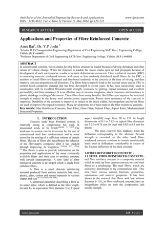 Amit Rai et al Int. Journal of Engineering Research and Applications www.ijera.com
ISSN : 2248-9622, Vol. 4, Issue 5( Version 1), May 2014, pp.123-131
www.ijera.com 123 | P a g e
Applications and Properties of Fibre Reinforced Concrete
Amit Rai1
, Dr. Y.P Joshi 2
1
Scholar M.E (Transportation Engineering) Department of Civil Engineering SATI Govt. Engineering College,
Vidisha (M.P) 464001.
2
Professor Department of Civil Engineering SATI Govt. Engineering College, Vidisha (M.P.) 464001.
ABSTRACT
In conventional concrete, micro-cracks develop before structure is loaded because of drying shrinkage and other
causes of volume change. When the structure is loaded, the micro cracks open up and propagate because of
development of such micro-cracks, results in inelastic deformation in concrete. Fibre reinforced concrete (FRC)
is cementing concrete reinforced mixture with more or less randomly distributed small fibres. In the FRC, a
numbers of small fibres are dispersed and distributed randomly in the concrete at the time of mixing, and thus
improve concrete properties in all directions. The fibers help to transfer load to the internal micro cracks. FRC is
cement based composite material that has been developed in recent years. It has been successfully used in
construction with its excellent flexural-tensile strength, resistance to spitting, impact resistance and excellent
permeability and frost resistance. It is an effective way to increase toughness, shock resistance and resistance to
plastic shrinkage cracking of the mortar. These fibers have many benefits. Steel fibers can improve the structural
strength to reduce in the heavy steel reinforcement requirement. Freeze thaw resistance of the concrete is
improved. Durability of the concrete is improved to reduce in the crack widths. Polypropylene and Nylon fibers
are used to improve the impact resistance. Many developments have been made in the fiber reinforced concrete.
Key words: Fiber Reinforced Concrete; Steel Fiber; Glass Fiber; Natural Fiber; Aspect Ratio; Mechanicaland
Structural Properties.
I. INTRODUCTION
Concrete made from Portland cement, is
relatively strong in compression but weak in
tensionand tends to be brittle(Banthia N (2012)
.The
weakness in tension can be overcome by the use of
conventional steel bars reinforcement and to some
extent by the mixing of a sufficient volume of certain
fibers. The use of fibers also recalibrates the behavior
of the fiber-matrix composite after it has cracked
through improving its toughness (Nataraja M.C., Dhang
N)
.This thesis is aims to provide information on the
properties and applications of the more commonly
available fibers and their uses to produce concrete
with certain characteristics. A new kind of fibre
reinforced concrete is developed which is made from
cellulose fibers.
A fibre is a small discrete reinforcing
material produced from various materials like steel,
plastic, glass, carbon and natural materials in various
shapes and size(ACI Committee 440. 1996)
.
A numerical parameter describing a fibre as
its aspect ratio, which is defined as the fibre length,
divided by an equivalent fibre diameter [l/d].Typical
aspect ratio[l/d] range from 30 to 150 for length
dimensions of 0.1 to 7.62 cm typical fibre diameters
are 0.25 to 0.76 mm for steel and 0.02 to 0.5 mm for
plastic.
The plain concrete fails suddenly when the
deflection corresponding to the ultimate flexural
strength is exceeded, on the other hand fiber-
reinforced concrete continue to sustain considerable
loads even at deflections considerably in excess of
the fracture deflection of the plain concrete.
1.0FIBER REINFORCED CONCRETE –
1.1 STEEL FIBER REINFORCED CONCRETE-
teel fibre reinforce concrete is a composite material
which is made up from cement concrete mix and steel
fibres as a reinforcing. The steel fibres, which are
uniformly distributed in the cementations mix .This
mix, have various volume fractions, geometries,
orientations and material properties. It has been
shown in the research that fibres with low volume
fractions (<1%), in fibre reinforced concrete, have an
insignificant effect on both the compressive and
tensile strength.
RESEARCH ARTICLE OPEN ACCESS
 