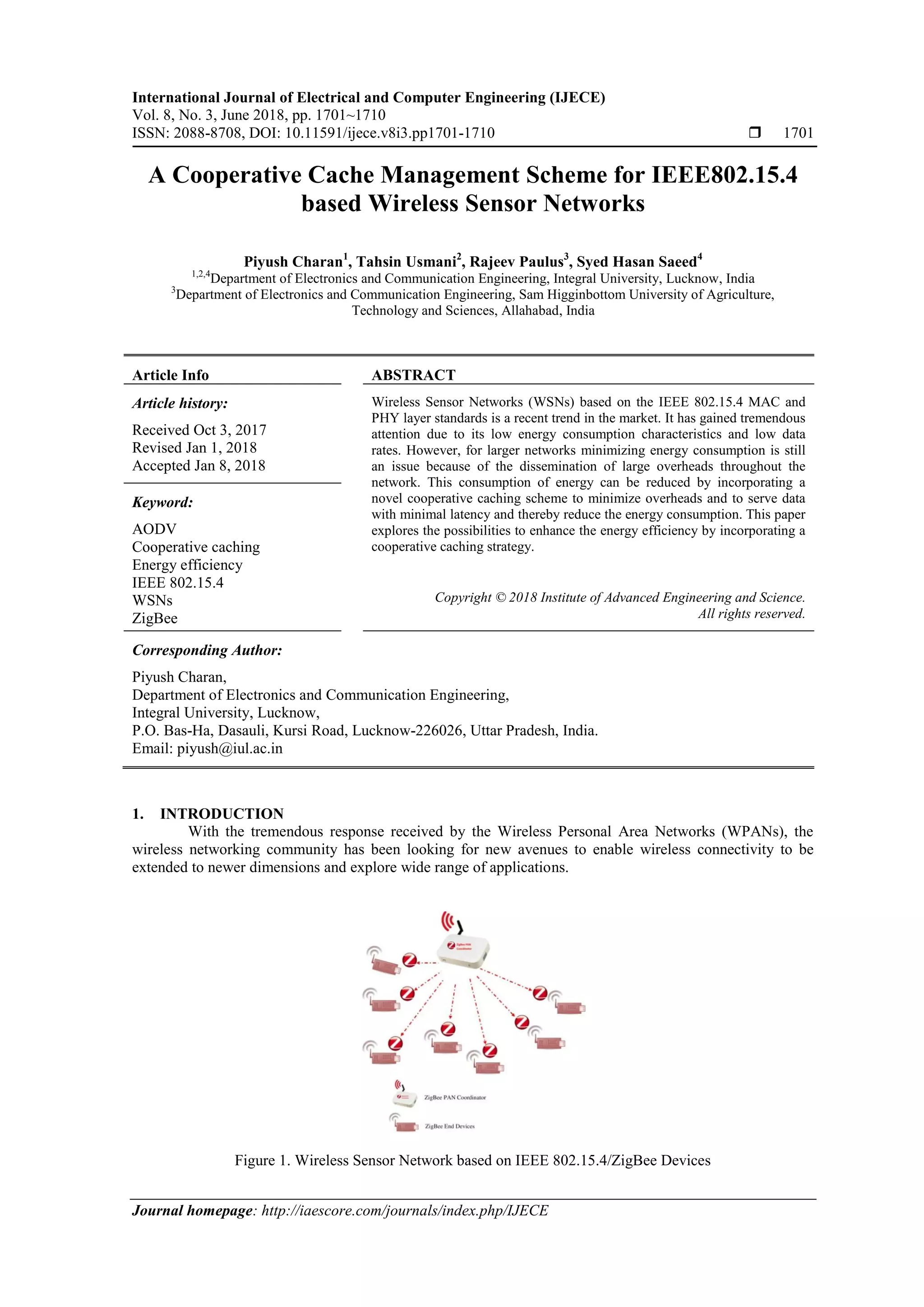 International Journal of Electrical and Computer Engineering (IJECE)
Vol. 8, No. 3, June 2018, pp. 1701~1710
ISSN: 2088-8708, DOI: 10.11591/ijece.v8i3.pp1701-1710  1701
Journal homepage: http://iaescore.com/journals/index.php/IJECE
A Cooperative Cache Management Scheme for IEEE802.15.4
based Wireless Sensor Networks
Piyush Charan1
, Tahsin Usmani2
, Rajeev Paulus3
, Syed Hasan Saeed4
1,2,4
Department of Electronics and Communication Engineering, Integral University, Lucknow, India
3
Department of Electronics and Communication Engineering, Sam Higginbottom University of Agriculture,
Technology and Sciences, Allahabad, India
Article Info ABSTRACT
Article history:
Received Oct 3, 2017
Revised Jan 1, 2018
Accepted Jan 8, 2018
Wireless Sensor Networks (WSNs) based on the IEEE 802.15.4 MAC and
PHY layer standards is a recent trend in the market. It has gained tremendous
attention due to its low energy consumption characteristics and low data
rates. However, for larger networks minimizing energy consumption is still
an issue because of the dissemination of large overheads throughout the
network. This consumption of energy can be reduced by incorporating a
novel cooperative caching scheme to minimize overheads and to serve data
with minimal latency and thereby reduce the energy consumption. This paper
explores the possibilities to enhance the energy efficiency by incorporating a
cooperative caching strategy.
Keyword:
AODV
Cooperative caching
Energy efficiency
IEEE 802.15.4
WSNs
ZigBee
Copyright © 2018 Institute of Advanced Engineering and Science.
All rights reserved.
Corresponding Author:
Piyush Charan,
Department of Electronics and Communication Engineering,
Integral University, Lucknow,
P.O. Bas-Ha, Dasauli, Kursi Road, Lucknow-226026, Uttar Pradesh, India.
Email: piyush@iul.ac.in
1. INTRODUCTION
With the tremendous response received by the Wireless Personal Area Networks (WPANs), the
wireless networking community has been looking for new avenues to enable wireless connectivity to be
extended to newer dimensions and explore wide range of applications.
Figure 1. Wireless Sensor Network based on IEEE 802.15.4/ZigBee Devices
 