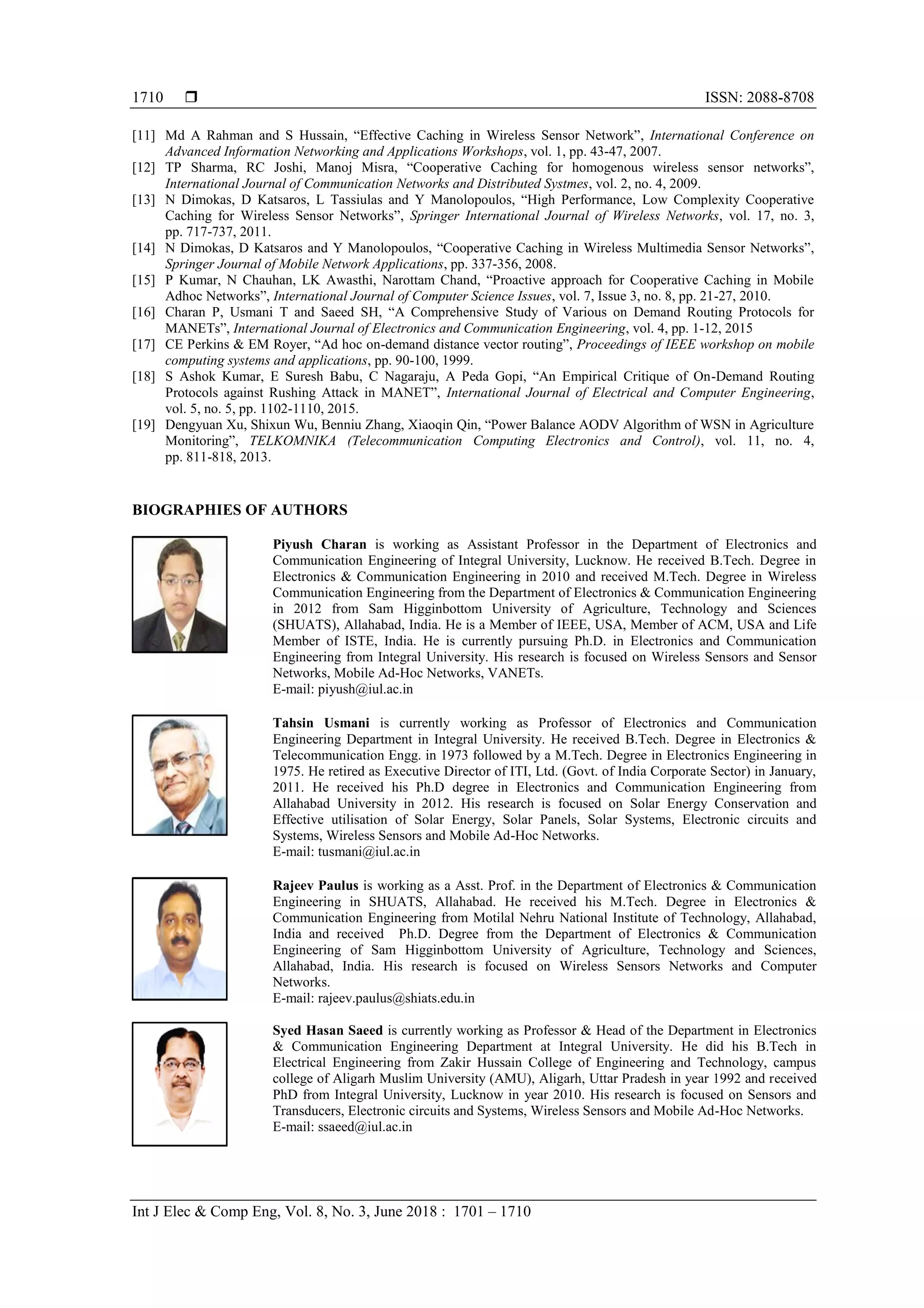  ISSN: 2088-8708
Int J Elec & Comp Eng, Vol. 8, No. 3, June 2018 : 1701 – 1710
1710
[11] Md A Rahman and S Hussain, “Effective Caching in Wireless Sensor Network”, International Conference on
Advanced Information Networking and Applications Workshops, vol. 1, pp. 43-47, 2007.
[12] TP Sharma, RC Joshi, Manoj Misra, “Cooperative Caching for homogenous wireless sensor networks”,
International Journal of Communication Networks and Distributed Systmes, vol. 2, no. 4, 2009.
[13] N Dimokas, D Katsaros, L Tassiulas and Y Manolopoulos, “High Performance, Low Complexity Cooperative
Caching for Wireless Sensor Networks”, Springer International Journal of Wireless Networks, vol. 17, no. 3,
pp. 717-737, 2011.
[14] N Dimokas, D Katsaros and Y Manolopoulos, “Cooperative Caching in Wireless Multimedia Sensor Networks”,
Springer Journal of Mobile Network Applications, pp. 337-356, 2008.
[15] P Kumar, N Chauhan, LK Awasthi, Narottam Chand, “Proactive approach for Cooperative Caching in Mobile
Adhoc Networks”, International Journal of Computer Science Issues, vol. 7, Issue 3, no. 8, pp. 21-27, 2010.
[16] Charan P, Usmani T and Saeed SH, “A Comprehensive Study of Various on Demand Routing Protocols for
MANETs”, International Journal of Electronics and Communication Engineering, vol. 4, pp. 1-12, 2015
[17] CE Perkins & EM Royer, “Ad hoc on-demand distance vector routing”, Proceedings of IEEE workshop on mobile
computing systems and applications, pp. 90-100, 1999.
[18] S Ashok Kumar, E Suresh Babu, C Nagaraju, A Peda Gopi, “An Empirical Critique of On-Demand Routing
Protocols against Rushing Attack in MANET”, International Journal of Electrical and Computer Engineering,
vol. 5, no. 5, pp. 1102-1110, 2015.
[19] Dengyuan Xu, Shixun Wu, Benniu Zhang, Xiaoqin Qin, “Power Balance AODV Algorithm of WSN in Agriculture
Monitoring”, TELKOMNIKA (Telecommunication Computing Electronics and Control), vol. 11, no. 4,
pp. 811-818, 2013.
BIOGRAPHIES OF AUTHORS
Piyush Charan is working as Assistant Professor in the Department of Electronics and
Communication Engineering of Integral University, Lucknow. He received B.Tech. Degree in
Electronics & Communication Engineering in 2010 and received M.Tech. Degree in Wireless
Communication Engineering from the Department of Electronics & Communication Engineering
in 2012 from Sam Higginbottom University of Agriculture, Technology and Sciences
(SHUATS), Allahabad, India. He is a Member of IEEE, USA, Member of ACM, USA and Life
Member of ISTE, India. He is currently pursuing Ph.D. in Electronics and Communication
Engineering from Integral University. His research is focused on Wireless Sensors and Sensor
Networks, Mobile Ad-Hoc Networks, VANETs.
E-mail: piyush@iul.ac.in
Tahsin Usmani is currently working as Professor of Electronics and Communication
Engineering Department in Integral University. He received B.Tech. Degree in Electronics &
Telecommunication Engg. in 1973 followed by a M.Tech. Degree in Electronics Engineering in
1975. He retired as Executive Director of ITI, Ltd. (Govt. of India Corporate Sector) in January,
2011. He received his Ph.D degree in Electronics and Communication Engineering from
Allahabad University in 2012. His research is focused on Solar Energy Conservation and
Effective utilisation of Solar Energy, Solar Panels, Solar Systems, Electronic circuits and
Systems, Wireless Sensors and Mobile Ad-Hoc Networks.
E-mail: tusmani@iul.ac.in
Rajeev Paulus is working as a Asst. Prof. in the Department of Electronics & Communication
Engineering in SHUATS, Allahabad. He received his M.Tech. Degree in Electronics &
Communication Engineering from Motilal Nehru National Institute of Technology, Allahabad,
India and received Ph.D. Degree from the Department of Electronics & Communication
Engineering of Sam Higginbottom University of Agriculture, Technology and Sciences,
Allahabad, India. His research is focused on Wireless Sensors Networks and Computer
Networks.
E-mail: rajeev.paulus@shiats.edu.in
Syed Hasan Saeed is currently working as Professor & Head of the Department in Electronics
& Communication Engineering Department at Integral University. He did his B.Tech in
Electrical Engineering from Zakir Hussain College of Engineering and Technology, campus
college of Aligarh Muslim University (AMU), Aligarh, Uttar Pradesh in year 1992 and received
PhD from Integral University, Lucknow in year 2010. His research is focused on Sensors and
Transducers, Electronic circuits and Systems, Wireless Sensors and Mobile Ad-Hoc Networks.
E-mail: ssaeed@iul.ac.in
 