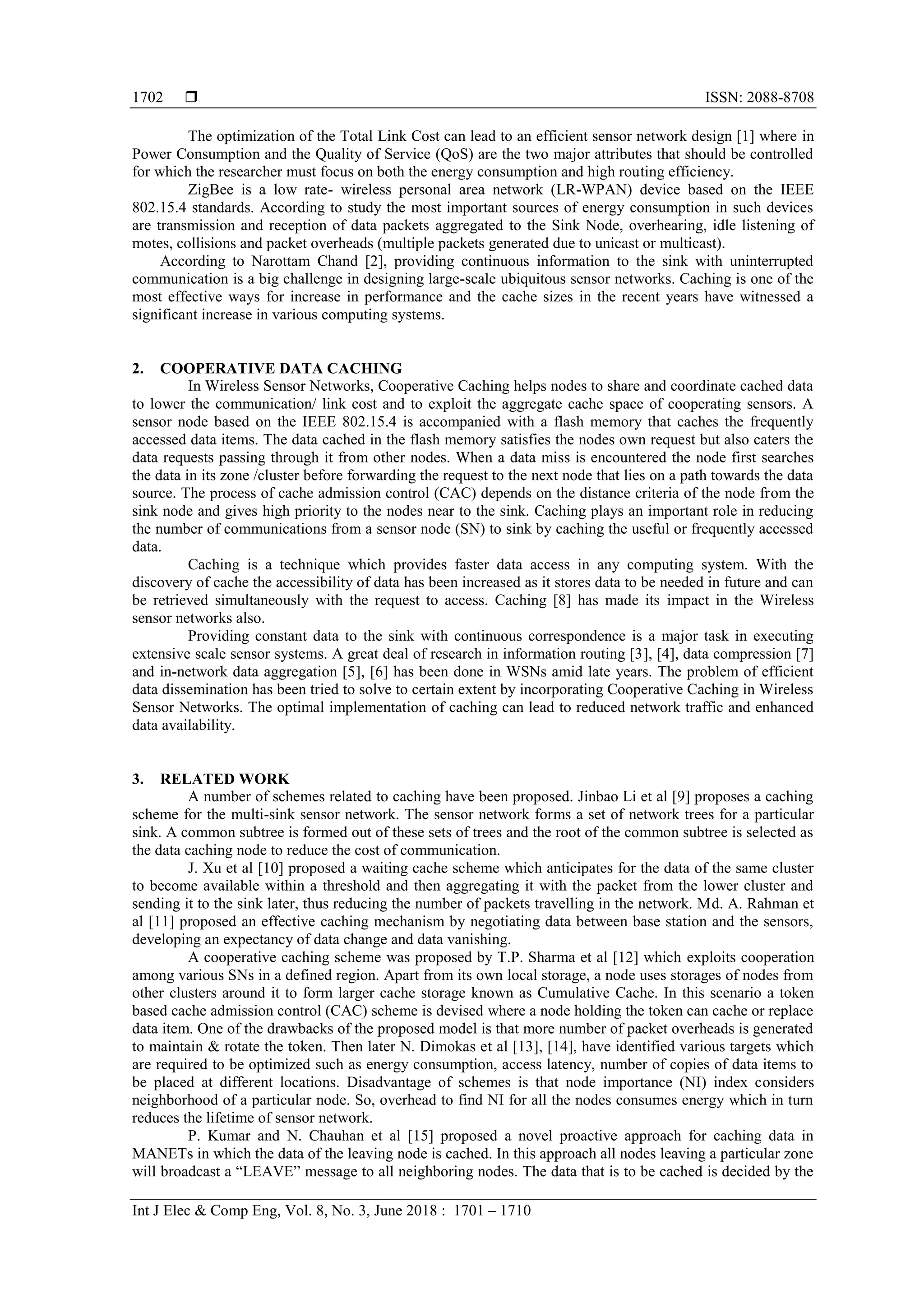  ISSN: 2088-8708
Int J Elec & Comp Eng, Vol. 8, No. 3, June 2018 : 1701 – 1710
1702
The optimization of the Total Link Cost can lead to an efficient sensor network design [1] where in
Power Consumption and the Quality of Service (QoS) are the two major attributes that should be controlled
for which the researcher must focus on both the energy consumption and high routing efficiency.
ZigBee is a low rate- wireless personal area network (LR-WPAN) device based on the IEEE
802.15.4 standards. According to study the most important sources of energy consumption in such devices
are transmission and reception of data packets aggregated to the Sink Node, overhearing, idle listening of
motes, collisions and packet overheads (multiple packets generated due to unicast or multicast).
According to Narottam Chand [2], providing continuous information to the sink with uninterrupted
communication is a big challenge in designing large-scale ubiquitous sensor networks. Caching is one of the
most effective ways for increase in performance and the cache sizes in the recent years have witnessed a
significant increase in various computing systems.
2. COOPERATIVE DATA CACHING
In Wireless Sensor Networks, Cooperative Caching helps nodes to share and coordinate cached data
to lower the communication/ link cost and to exploit the aggregate cache space of cooperating sensors. A
sensor node based on the IEEE 802.15.4 is accompanied with a flash memory that caches the frequently
accessed data items. The data cached in the flash memory satisfies the nodes own request but also caters the
data requests passing through it from other nodes. When a data miss is encountered the node first searches
the data in its zone /cluster before forwarding the request to the next node that lies on a path towards the data
source. The process of cache admission control (CAC) depends on the distance criteria of the node from the
sink node and gives high priority to the nodes near to the sink. Caching plays an important role in reducing
the number of communications from a sensor node (SN) to sink by caching the useful or frequently accessed
data.
Caching is a technique which provides faster data access in any computing system. With the
discovery of cache the accessibility of data has been increased as it stores data to be needed in future and can
be retrieved simultaneously with the request to access. Caching [8] has made its impact in the Wireless
sensor networks also.
Providing constant data to the sink with continuous correspondence is a major task in executing
extensive scale sensor systems. A great deal of research in information routing [3], [4], data compression [7]
and in-network data aggregation [5], [6] has been done in WSNs amid late years. The problem of efficient
data dissemination has been tried to solve to certain extent by incorporating Cooperative Caching in Wireless
Sensor Networks. The optimal implementation of caching can lead to reduced network traffic and enhanced
data availability.
3. RELATED WORK
A number of schemes related to caching have been proposed. Jinbao Li et al [9] proposes a caching
scheme for the multi-sink sensor network. The sensor network forms a set of network trees for a particular
sink. A common subtree is formed out of these sets of trees and the root of the common subtree is selected as
the data caching node to reduce the cost of communication.
J. Xu et al [10] proposed a waiting cache scheme which anticipates for the data of the same cluster
to become available within a threshold and then aggregating it with the packet from the lower cluster and
sending it to the sink later, thus reducing the number of packets travelling in the network. Md. A. Rahman et
al [11] proposed an effective caching mechanism by negotiating data between base station and the sensors,
developing an expectancy of data change and data vanishing.
A cooperative caching scheme was proposed by T.P. Sharma et al [12] which exploits cooperation
among various SNs in a defined region. Apart from its own local storage, a node uses storages of nodes from
other clusters around it to form larger cache storage known as Cumulative Cache. In this scenario a token
based cache admission control (CAC) scheme is devised where a node holding the token can cache or replace
data item. One of the drawbacks of the proposed model is that more number of packet overheads is generated
to maintain & rotate the token. Then later N. Dimokas et al [13], [14], have identified various targets which
are required to be optimized such as energy consumption, access latency, number of copies of data items to
be placed at different locations. Disadvantage of schemes is that node importance (NI) index considers
neighborhood of a particular node. So, overhead to find NI for all the nodes consumes energy which in turn
reduces the lifetime of sensor network.
P. Kumar and N. Chauhan et al [15] proposed a novel proactive approach for caching data in
MANETs in which the data of the leaving node is cached. In this approach all nodes leaving a particular zone
will broadcast a “LEAVE” message to all neighboring nodes. The data that is to be cached is decided by the
 