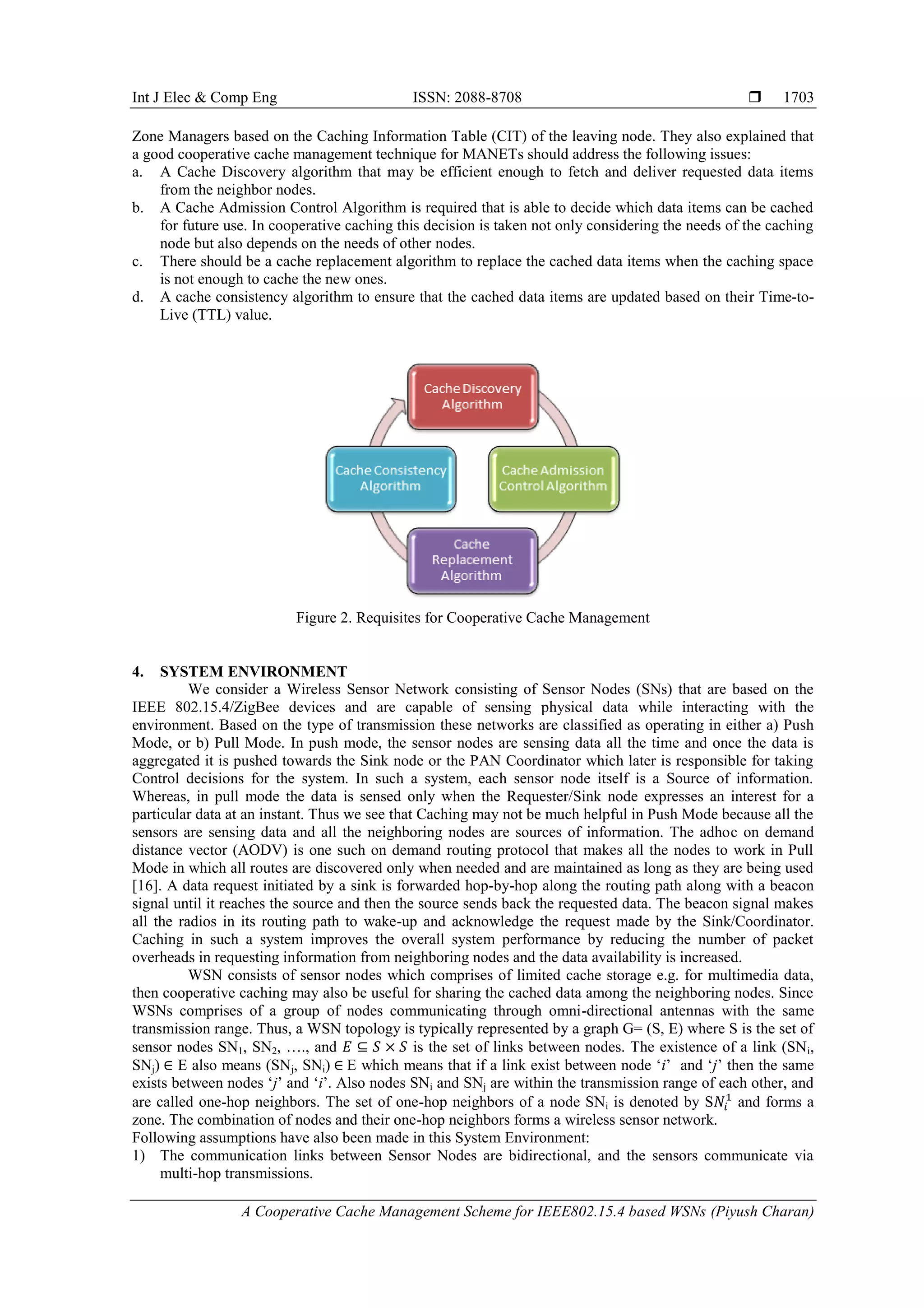 Int J Elec & Comp Eng ISSN: 2088-8708 
A Cooperative Cache Management Scheme for IEEE802.15.4 based WSNs (Piyush Charan)
1703
Zone Managers based on the Caching Information Table (CIT) of the leaving node. They also explained that
a good cooperative cache management technique for MANETs should address the following issues:
a. A Cache Discovery algorithm that may be efficient enough to fetch and deliver requested data items
from the neighbor nodes.
b. A Cache Admission Control Algorithm is required that is able to decide which data items can be cached
for future use. In cooperative caching this decision is taken not only considering the needs of the caching
node but also depends on the needs of other nodes.
c. There should be a cache replacement algorithm to replace the cached data items when the caching space
is not enough to cache the new ones.
d. A cache consistency algorithm to ensure that the cached data items are updated based on their Time-to-
Live (TTL) value.
Figure 2. Requisites for Cooperative Cache Management
4. SYSTEM ENVIRONMENT
We consider a Wireless Sensor Network consisting of Sensor Nodes (SNs) that are based on the
IEEE 802.15.4/ZigBee devices and are capable of sensing physical data while interacting with the
environment. Based on the type of transmission these networks are classified as operating in either a) Push
Mode, or b) Pull Mode. In push mode, the sensor nodes are sensing data all the time and once the data is
aggregated it is pushed towards the Sink node or the PAN Coordinator which later is responsible for taking
Control decisions for the system. In such a system, each sensor node itself is a Source of information.
Whereas, in pull mode the data is sensed only when the Requester/Sink node expresses an interest for a
particular data at an instant. Thus we see that Caching may not be much helpful in Push Mode because all the
sensors are sensing data and all the neighboring nodes are sources of information. The adhoc on demand
distance vector (AODV) is one such on demand routing protocol that makes all the nodes to work in Pull
Mode in which all routes are discovered only when needed and are maintained as long as they are being used
[16]. A data request initiated by a sink is forwarded hop-by-hop along the routing path along with a beacon
signal until it reaches the source and then the source sends back the requested data. The beacon signal makes
all the radios in its routing path to wake-up and acknowledge the request made by the Sink/Coordinator.
Caching in such a system improves the overall system performance by reducing the number of packet
overheads in requesting information from neighboring nodes and the data availability is increased.
WSN consists of sensor nodes which comprises of limited cache storage e.g. for multimedia data,
then cooperative caching may also be useful for sharing the cached data among the neighboring nodes. Since
WSNs comprises of a group of nodes communicating through omni-directional antennas with the same
transmission range. Thus, a WSN topology is typically represented by a graph G= (S, E) where S is the set of
sensor nodes SN1, SN2, …., and is the set of links between nodes. The existence of a link (SNi,
SNj) E also means (SNj, SNi) E which means that if a link exist between node „i‟ and „j‟ then the same
exists between nodes „j‟ and „i‟. Also nodes SNi and SNj are within the transmission range of each other, and
are called one-hop neighbors. The set of one-hop neighbors of a node SNi is denoted by S and forms a
zone. The combination of nodes and their one-hop neighbors forms a wireless sensor network.
Following assumptions have also been made in this System Environment:
1) The communication links between Sensor Nodes are bidirectional, and the sensors communicate via
multi-hop transmissions.
 