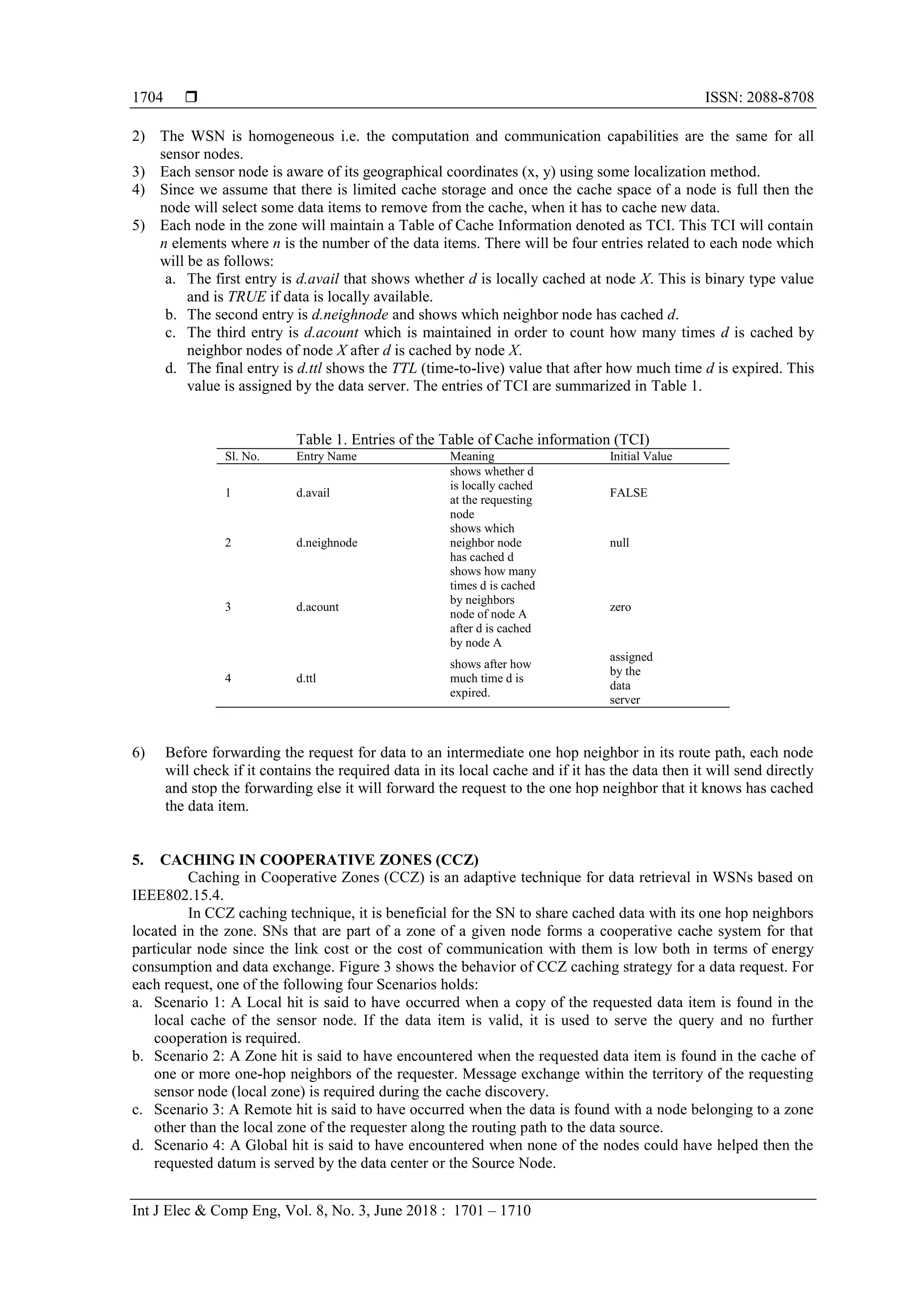  ISSN: 2088-8708
Int J Elec & Comp Eng, Vol. 8, No. 3, June 2018 : 1701 – 1710
1704
2) The WSN is homogeneous i.e. the computation and communication capabilities are the same for all
sensor nodes.
3) Each sensor node is aware of its geographical coordinates (x, y) using some localization method.
4) Since we assume that there is limited cache storage and once the cache space of a node is full then the
node will select some data items to remove from the cache, when it has to cache new data.
5) Each node in the zone will maintain a Table of Cache Information denoted as TCI. This TCI will contain
n elements where n is the number of the data items. There will be four entries related to each node which
will be as follows:
a. The first entry is d.avail that shows whether d is locally cached at node X. This is binary type value
and is TRUE if data is locally available.
b. The second entry is d.neighnode and shows which neighbor node has cached d.
c. The third entry is d.acount which is maintained in order to count how many times d is cached by
neighbor nodes of node X after d is cached by node X.
d. The final entry is d.ttl shows the TTL (time-to-live) value that after how much time d is expired. This
value is assigned by the data server. The entries of TCI are summarized in Table 1.
Table 1. Entries of the Table of Cache information (TCI)
Sl. No. Entry Name Meaning Initial Value
1 d.avail
shows whether d
is locally cached
at the requesting
node
FALSE
2 d.neighnode
shows which
neighbor node
has cached d
null
3 d.acount
shows how many
times d is cached
by neighbors
node of node A
after d is cached
by node A
zero
4 d.ttl
shows after how
much time d is
expired.
assigned
by the
data
server
6) Before forwarding the request for data to an intermediate one hop neighbor in its route path, each node
will check if it contains the required data in its local cache and if it has the data then it will send directly
and stop the forwarding else it will forward the request to the one hop neighbor that it knows has cached
the data item.
5. CACHING IN COOPERATIVE ZONES (CCZ)
Caching in Cooperative Zones (CCZ) is an adaptive technique for data retrieval in WSNs based on
IEEE802.15.4.
In CCZ caching technique, it is beneficial for the SN to share cached data with its one hop neighbors
located in the zone. SNs that are part of a zone of a given node forms a cooperative cache system for that
particular node since the link cost or the cost of communication with them is low both in terms of energy
consumption and data exchange. Figure 3 shows the behavior of CCZ caching strategy for a data request. For
each request, one of the following four Scenarios holds:
a. Scenario 1: A Local hit is said to have occurred when a copy of the requested data item is found in the
local cache of the sensor node. If the data item is valid, it is used to serve the query and no further
cooperation is required.
b. Scenario 2: A Zone hit is said to have encountered when the requested data item is found in the cache of
one or more one-hop neighbors of the requester. Message exchange within the territory of the requesting
sensor node (local zone) is required during the cache discovery.
c. Scenario 3: A Remote hit is said to have occurred when the data is found with a node belonging to a zone
other than the local zone of the requester along the routing path to the data source.
d. Scenario 4: A Global hit is said to have encountered when none of the nodes could have helped then the
requested datum is served by the data center or the Source Node.
 