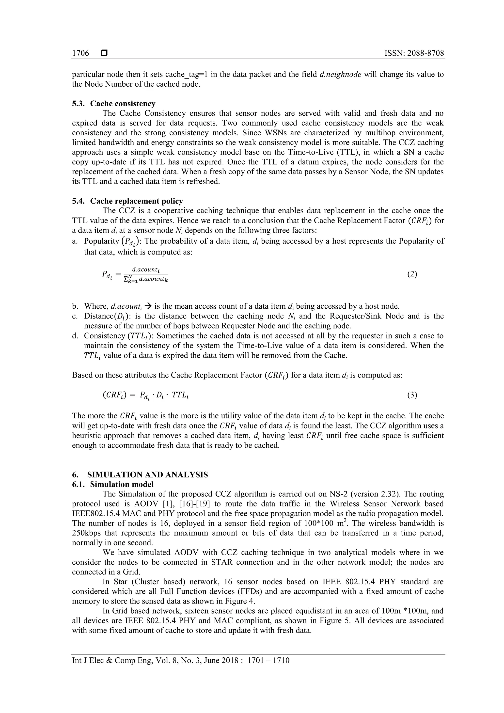  ISSN: 2088-8708
Int J Elec & Comp Eng, Vol. 8, No. 3, June 2018 : 1701 – 1710
1706
particular node then it sets cache_tag=1 in the data packet and the field d.neighnode will change its value to
the Node Number of the cached node.
5.3. Cache consistency
The Cache Consistency ensures that sensor nodes are served with valid and fresh data and no
expired data is served for data requests. Two commonly used cache consistency models are the weak
consistency and the strong consistency models. Since WSNs are characterized by multihop environment,
limited bandwidth and energy constraints so the weak consistency model is more suitable. The CCZ caching
approach uses a simple weak consistency model base on the Time-to-Live (TTL), in which a SN a cache
copy up-to-date if its TTL has not expired. Once the TTL of a datum expires, the node considers for the
replacement of the cached data. When a fresh copy of the same data passes by a Sensor Node, the SN updates
its TTL and a cached data item is refreshed.
5.4. Cache replacement policy
The CCZ is a cooperative caching technique that enables data replacement in the cache once the
TTL value of the data expires. Hence we reach to a conclusion that the Cache Replacement Factor for
a data item di at a sensor node Ni depends on the following three factors:
a. Popularity ( ): The probability of a data item, di being accessed by a host represents the Popularity of
that data, which is computed as:
∑
(2)
b. Where, d.acounti  is the mean access count of a data item di being accessed by a host node.
c. Distance : is the distance between the caching node Ni and the Requester/Sink Node and is the
measure of the number of hops between Requester Node and the caching node.
d. Consistency : Sometimes the cached data is not accessed at all by the requester in such a case to
maintain the consistency of the system the Time-to-Live value of a data item is considered. When the
value of a data is expired the data item will be removed from the Cache.
Based on these attributes the Cache Replacement Factor for a data item di is computed as:
(3)
The more the value is the more is the utility value of the data item di to be kept in the cache. The cache
will get up-to-date with fresh data once the value of data di is found the least. The CCZ algorithm uses a
heuristic approach that removes a cached data item, di having least until free cache space is sufficient
enough to accommodate fresh data that is ready to be cached.
6. SIMULATION AND ANALYSIS
6.1. Simulation model
The Simulation of the proposed CCZ algorithm is carried out on NS-2 (version 2.32). The routing
protocol used is AODV [1], [16]-[19] to route the data traffic in the Wireless Sensor Network based
IEEE802.15.4 MAC and PHY protocol and the free space propagation model as the radio propagation model.
The number of nodes is 16, deployed in a sensor field region of 100*100 m2
. The wireless bandwidth is
250kbps that represents the maximum amount or bits of data that can be transferred in a time period,
normally in one second.
We have simulated AODV with CCZ caching technique in two analytical models where in we
consider the nodes to be connected in STAR connection and in the other network model; the nodes are
connected in a Grid.
In Star (Cluster based) network, 16 sensor nodes based on IEEE 802.15.4 PHY standard are
considered which are all Full Function devices (FFDs) and are accompanied with a fixed amount of cache
memory to store the sensed data as shown in Figure 4.
In Grid based network, sixteen sensor nodes are placed equidistant in an area of 100m *100m, and
all devices are IEEE 802.15.4 PHY and MAC compliant, as shown in Figure 5. All devices are associated
with some fixed amount of cache to store and update it with fresh data.
 