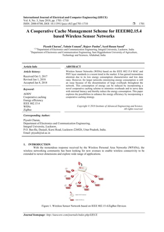 International Journal of Electrical and Computer Engineering (IJECE)
Vol. 8, No. 3, June 2018, pp. 1701~1710
ISSN: 2088-8708, DOI: 10.11591/ijece.v8i3.pp1701-1710  1701
Journal homepage: http://iaescore.com/journals/index.php/IJECE
A Cooperative Cache Management Scheme for IEEE802.15.4
based Wireless Sensor Networks
Piyush Charan1
, Tahsin Usmani2
, Rajeev Paulus3
, Syed Hasan Saeed4
1,2,4
Department of Electronics and Communication Engineering, Integral University, Lucknow, India
3
Department of Electronics and Communication Engineering, Sam Higginbottom University of Agriculture,
Technology and Sciences, Allahabad, India
Article Info ABSTRACT
Article history:
Received Oct 3, 2017
Revised Jan 1, 2018
Accepted Jan 8, 2018
Wireless Sensor Networks (WSNs) based on the IEEE 802.15.4 MAC and
PHY layer standards is a recent trend in the market. It has gained tremendous
attention due to its low energy consumption characteristics and low data
rates. However, for larger networks minimizing energy consumption is still
an issue because of the dissemination of large overheads throughout the
network. This consumption of energy can be reduced by incorporating a
novel cooperative caching scheme to minimize overheads and to serve data
with minimal latency and thereby reduce the energy consumption. This paper
explores the possibilities to enhance the energy efficiency by incorporating a
cooperative caching strategy.
Keyword:
AODV
Cooperative caching
Energy efficiency
IEEE 802.15.4
WSNs
ZigBee
Copyright © 2018 Institute of Advanced Engineering and Science.
All rights reserved.
Corresponding Author:
Piyush Charan,
Department of Electronics and Communication Engineering,
Integral University, Lucknow,
P.O. Bas-Ha, Dasauli, Kursi Road, Lucknow-226026, Uttar Pradesh, India.
Email: piyush@iul.ac.in
1. INTRODUCTION
With the tremendous response received by the Wireless Personal Area Networks (WPANs), the
wireless networking community has been looking for new avenues to enable wireless connectivity to be
extended to newer dimensions and explore wide range of applications.
Figure 1. Wireless Sensor Network based on IEEE 802.15.4/ZigBee Devices
 