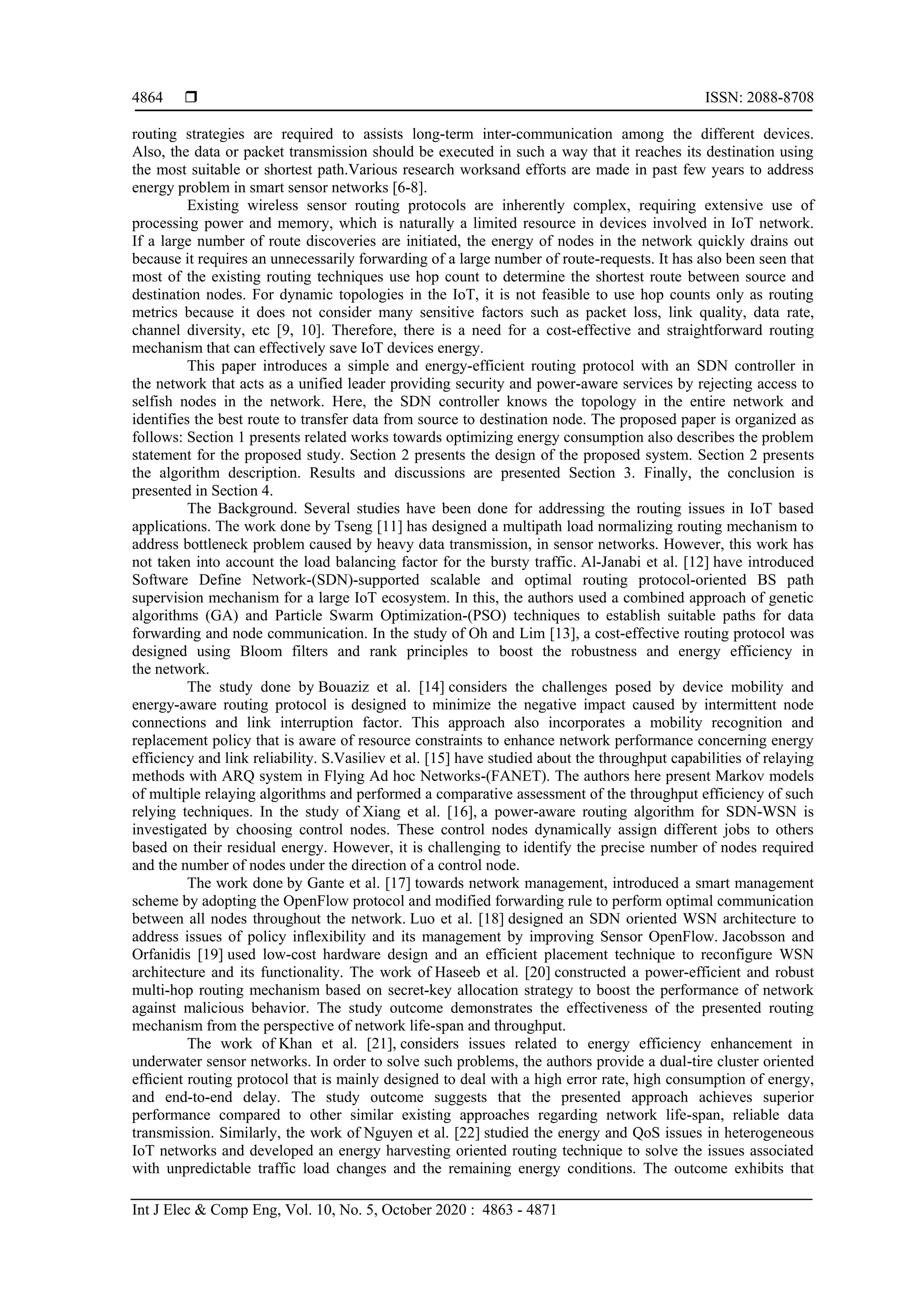  ISSN: 2088-8708
Int J Elec & Comp Eng, Vol. 10, No. 5, October 2020 : 4863 - 4871
4864
routing strategies are required to assists long-term inter-communication among the different devices.
Also, the data or packet transmission should be executed in such a way that it reaches its destination using
the most suitable or shortest path.Various research worksand efforts are made in past few years to address
energy problem in smart sensor networks [6-8].
Existing wireless sensor routing protocols are inherently complex, requiring extensive use of
processing power and memory, which is naturally a limited resource in devices involved in IoT network.
If a large number of route discoveries are initiated, the energy of nodes in the network quickly drains out
because it requires an unnecessarily forwarding of a large number of route-requests. It has also been seen that
most of the existing routing techniques use hop count to determine the shortest route between source and
destination nodes. For dynamic topologies in the IoT, it is not feasible to use hop counts only as routing
metrics because it does not consider many sensitive factors such as packet loss, link quality, data rate,
channel diversity, etc [9, 10]. Therefore, there is a need for a cost-effective and straightforward routing
mechanism that can effectively save IoT devices energy.
This paper introduces a simple and energy-efficient routing protocol with an SDN controller in
the network that acts as a unified leader providing security and power-aware services by rejecting access to
selfish nodes in the network. Here, the SDN controller knows the topology in the entire network and
identifies the best route to transfer data from source to destination node. The proposed paper is organized as
follows: Section 1 presents related works towards optimizing energy consumption also describes the problem
statement for the proposed study. Section 2 presents the design of the proposed system. Section 2 presents
the algorithm description. Results and discussions are presented Section 3. Finally, the conclusion is
presented in Section 4.
The Background. Several studies have been done for addressing the routing issues in IoT based
applications. The work done by Tseng [11] has designed a multipath load normalizing routing mechanism to
address bottleneck problem caused by heavy data transmission, in sensor networks. However, this work has
not taken into account the load balancing factor for the bursty traffic. Al-Janabi et al. [12] have introduced
Software Define Network-(SDN)-supported scalable and optimal routing protocol-oriented BS path
supervision mechanism for a large IoT ecosystem. In this, the authors used a combined approach of genetic
algorithms (GA) and Particle Swarm Optimization-(PSO) techniques to establish suitable paths for data
forwarding and node communication. In the study of Oh and Lim [13], a cost-effective routing protocol was
designed using Bloom filters and rank principles to boost the robustness and energy efficiency in
the network.
The study done by Bouaziz et al. [14] considers the challenges posed by device mobility and
energy-aware routing protocol is designed to minimize the negative impact caused by intermittent node
connections and link interruption factor. This approach also incorporates a mobility recognition and
replacement policy that is aware of resource constraints to enhance network performance concerning energy
efficiency and link reliability. S.Vasiliev et al. [15] have studied about the throughput capabilities of relaying
methods with ARQ system in Flying Ad hoc Networks-(FANET). The authors here present Markov models
of multiple relaying algorithms and performed a comparative assessment of the throughput efficiency of such
relying techniques. In the study of Xiang et al. [16], a power-aware routing algorithm for SDN-WSN is
investigated by choosing control nodes. These control nodes dynamically assign different jobs to others
based on their residual energy. However, it is challenging to identify the precise number of nodes required
and the number of nodes under the direction of a control node.
The work done by Gante et al. [17] towards network management, introduced a smart management
scheme by adopting the OpenFlow protocol and modified forwarding rule to perform optimal communication
between all nodes throughout the network. Luo et al. [18] designed an SDN oriented WSN architecture to
address issues of policy inflexibility and its management by improving Sensor OpenFlow. Jacobsson and
Orfanidis [19] used low-cost hardware design and an efficient placement technique to reconfigure WSN
architecture and its functionality. The work of Haseeb et al. [20] constructed a power-efficient and robust
multi-hop routing mechanism based on secret-key allocation strategy to boost the performance of network
against malicious behavior. The study outcome demonstrates the effectiveness of the presented routing
mechanism from the perspective of network life-span and throughput.
The work of Khan et al. [21], considers issues related to energy efficiency enhancement in
underwater sensor networks. In order to solve such problems, the authors provide a dual-tire cluster oriented
efﬁcient routing protocol that is mainly designed to deal with a high error rate, high consumption of energy,
and end-to-end delay. The study outcome suggests that the presented approach achieves superior
performance compared to other similar existing approaches regarding network life-span, reliable data
transmission. Similarly, the work of Nguyen et al. [22] studied the energy and QoS issues in heterogeneous
IoT networks and developed an energy harvesting oriented routing technique to solve the issues associated
with unpredictable traffic load changes and the remaining energy conditions. The outcome exhibits that
 