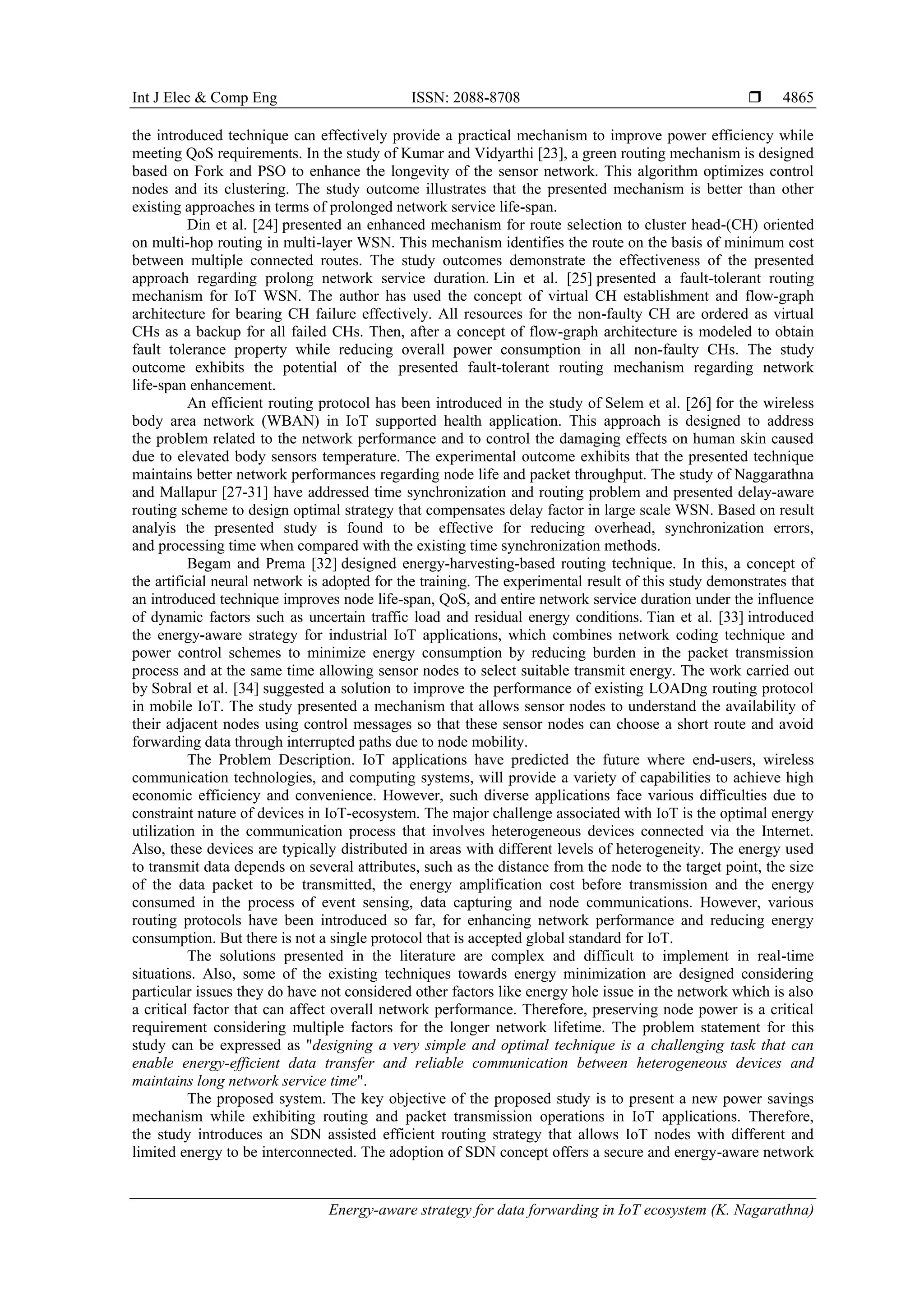 Int J Elec & Comp Eng ISSN: 2088-8708 
Energy-aware strategy for data forwarding in IoT ecosystem (K. Nagarathna)
4865
the introduced technique can effectively provide a practical mechanism to improve power efficiency while
meeting QoS requirements. In the study of Kumar and Vidyarthi [23], a green routing mechanism is designed
based on Fork and PSO to enhance the longevity of the sensor network. This algorithm optimizes control
nodes and its clustering. The study outcome illustrates that the presented mechanism is better than other
existing approaches in terms of prolonged network service life-span.
Din et al. [24] presented an enhanced mechanism for route selection to cluster head-(CH) oriented
on multi-hop routing in multi-layer WSN. This mechanism identifies the route on the basis of minimum cost
between multiple connected routes. The study outcomes demonstrate the effectiveness of the presented
approach regarding prolong network service duration. Lin et al. [25] presented a fault-tolerant routing
mechanism for IoT WSN. The author has used the concept of virtual CH establishment and flow-graph
architecture for bearing CH failure effectively. All resources for the non-faulty CH are ordered as virtual
CHs as a backup for all failed CHs. Then, after a concept of flow-graph architecture is modeled to obtain
fault tolerance property while reducing overall power consumption in all non-faulty CHs. The study
outcome exhibits the potential of the presented fault-tolerant routing mechanism regarding network
life-span enhancement.
An efficient routing protocol has been introduced in the study of Selem et al. [26] for the wireless
body area network (WBAN) in IoT supported health application. This approach is designed to address
the problem related to the network performance and to control the damaging effects on human skin caused
due to elevated body sensors temperature. The experimental outcome exhibits that the presented technique
maintains better network performances regarding node life and packet throughput. The study of Naggarathna
and Mallapur [27-31] have addressed time synchronization and routing problem and presented delay-aware
routing scheme to design optimal strategy that compensates delay factor in large scale WSN. Based on result
analyis the presented study is found to be effective for reducing overhead, synchronization errors,
and processing time when compared with the existing time synchronization methods.
Begam and Prema [32] designed energy-harvesting-based routing technique. In this, a concept of
the artificial neural network is adopted for the training. The experimental result of this study demonstrates that
an introduced technique improves node life-span, QoS, and entire network service duration under the influence
of dynamic factors such as uncertain traffic load and residual energy conditions. Tian et al. [33] introduced
the energy-aware strategy for industrial IoT applications, which combines network coding technique and
power control schemes to minimize energy consumption by reducing burden in the packet transmission
process and at the same time allowing sensor nodes to select suitable transmit energy. The work carried out
by Sobral et al. [34] suggested a solution to improve the performance of existing LOADng routing protocol
in mobile IoT. The study presented a mechanism that allows sensor nodes to understand the availability of
their adjacent nodes using control messages so that these sensor nodes can choose a short route and avoid
forwarding data through interrupted paths due to node mobility.
The Problem Description. IoT applications have predicted the future where end-users, wireless
communication technologies, and computing systems, will provide a variety of capabilities to achieve high
economic efficiency and convenience. However, such diverse applications face various difficulties due to
constraint nature of devices in IoT-ecosystem. The major challenge associated with IoT is the optimal energy
utilization in the communication process that involves heterogeneous devices connected via the Internet.
Also, these devices are typically distributed in areas with different levels of heterogeneity. The energy used
to transmit data depends on several attributes, such as the distance from the node to the target point, the size
of the data packet to be transmitted, the energy amplification cost before transmission and the energy
consumed in the process of event sensing, data capturing and node communications. However, various
routing protocols have been introduced so far, for enhancing network performance and reducing energy
consumption. But there is not a single protocol that is accepted global standard for IoT.
The solutions presented in the literature are complex and difficult to implement in real-time
situations. Also, some of the existing techniques towards energy minimization are designed considering
particular issues they do have not considered other factors like energy hole issue in the network which is also
a critical factor that can affect overall network performance. Therefore, preserving node power is a critical
requirement considering multiple factors for the longer network lifetime. The problem statement for this
study can be expressed as "designing a very simple and optimal technique is a challenging task that can
enable energy-efficient data transfer and reliable communication between heterogeneous devices and
maintains long network service time".
The proposed system. The key objective of the proposed study is to present a new power savings
mechanism while exhibiting routing and packet transmission operations in IoT applications. Therefore,
the study introduces an SDN assisted efficient routing strategy that allows IoT nodes with different and
limited energy to be interconnected. The adoption of SDN concept offers a secure and energy-aware network
 
