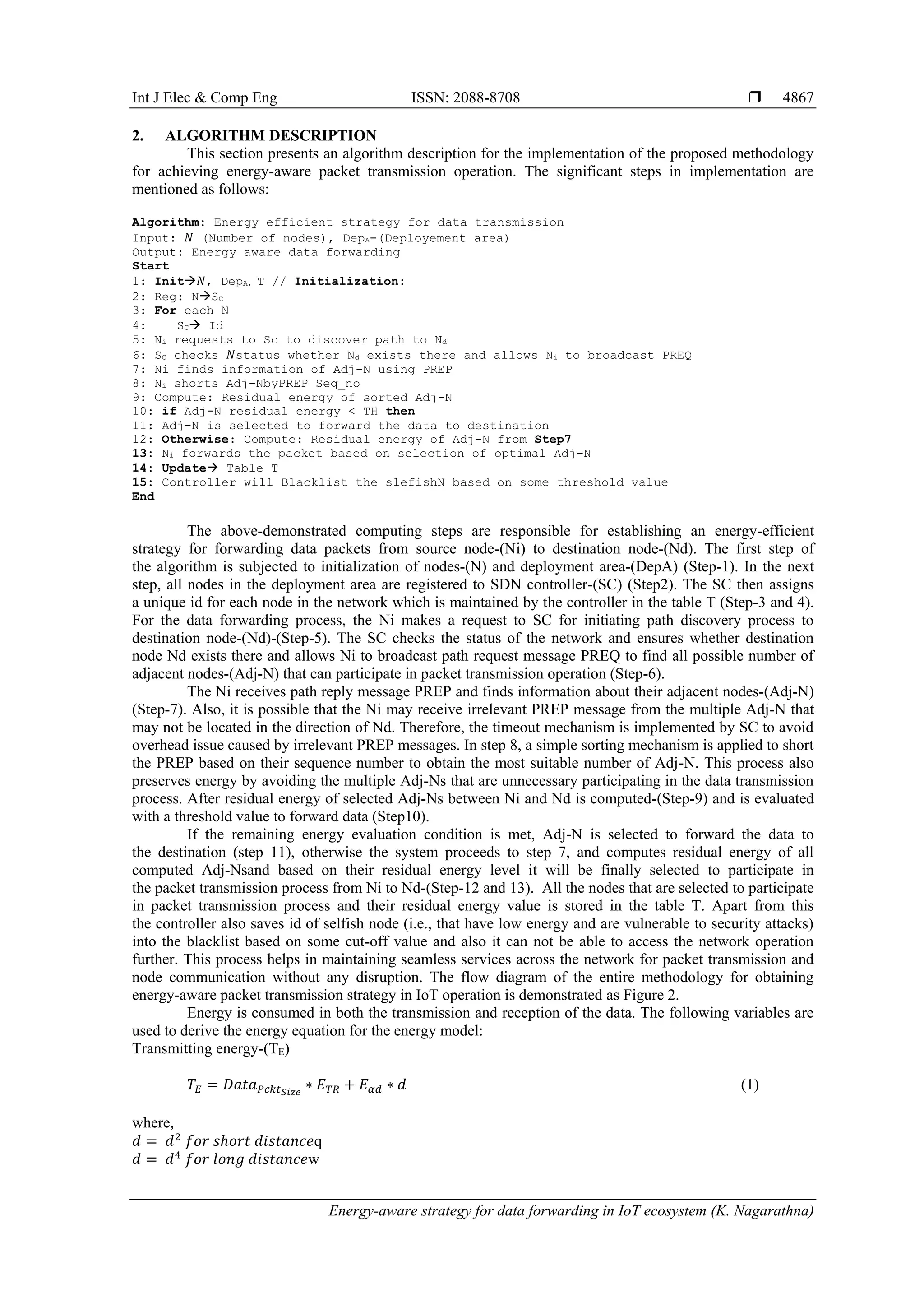 Int J Elec & Comp Eng ISSN: 2088-8708 
Energy-aware strategy for data forwarding in IoT ecosystem (K. Nagarathna)
4867
2. ALGORITHM DESCRIPTION
This section presents an algorithm description for the implementation of the proposed methodology
for achieving energy-aware packet transmission operation. The significant steps in implementation are
mentioned as follows:
Algorithm: Energy efficient strategy for data transmission
Input: 𝑁 (Number of nodes), DepA-(Deployement area)
Output: Energy aware data forwarding
Start
1: Init𝑁, DepA, T // Initialization:
2: Reg: NSC
3: For each N
4: SC Id
5: Ni requests to Sc to discover path to Nd
6: SC checks 𝑁status whether Nd exists there and allows Ni to broadcast PREQ
7: Ni finds information of Adj-N using PREP
8: Ni shorts Adj-NbyPREP Seq_no
9: Compute: Residual energy of sorted Adj-N
10: if Adj-N residual energy < TH then
11: Adj-N is selected to forward the data to destination
12: Otherwise: Compute: Residual energy of Adj-N from Step7
13: Ni forwards the packet based on selection of optimal Adj-N
14: Update Table T
15: Controller will Blacklist the slefishN based on some threshold value
End
The above-demonstrated computing steps are responsible for establishing an energy-efficient
strategy for forwarding data packets from source node-(Ni) to destination node-(Nd). The first step of
the algorithm is subjected to initialization of nodes-(N) and deployment area-(DepA) (Step-1). In the next
step, all nodes in the deployment area are registered to SDN controller-(SC) (Step2). The SC then assigns
a unique id for each node in the network which is maintained by the controller in the table T (Step-3 and 4).
For the data forwarding process, the Ni makes a request to SC for initiating path discovery process to
destination node-(Nd)-(Step-5). The SC checks the status of the network and ensures whether destination
node Nd exists there and allows Ni to broadcast path request message PREQ to find all possible number of
adjacent nodes-(Adj-N) that can participate in packet transmission operation (Step-6).
The Ni receives path reply message PREP and finds information about their adjacent nodes-(Adj-N)
(Step-7). Also, it is possible that the Ni may receive irrelevant PREP message from the multiple Adj-N that
may not be located in the direction of Nd. Therefore, the timeout mechanism is implemented by SC to avoid
overhead issue caused by irrelevant PREP messages. In step 8, a simple sorting mechanism is applied to short
the PREP based on their sequence number to obtain the most suitable number of Adj-N. This process also
preserves energy by avoiding the multiple Adj-Ns that are unnecessary participating in the data transmission
process. After residual energy of selected Adj-Ns between Ni and Nd is computed-(Step-9) and is evaluated
with a threshold value to forward data (Step10).
If the remaining energy evaluation condition is met, Adj-N is selected to forward the data to
the destination (step 11), otherwise the system proceeds to step 7, and computes residual energy of all
computed Adj-Nsand based on their residual energy level it will be finally selected to participate in
the packet transmission process from Ni to Nd-(Step-12 and 13). All the nodes that are selected to participate
in packet transmission process and their residual energy value is stored in the table T. Apart from this
the controller also saves id of selfish node (i.e., that have low energy and are vulnerable to security attacks)
into the blacklist based on some cut-off value and also it can not be able to access the network operation
further. This process helps in maintaining seamless services across the network for packet transmission and
node communication without any disruption. The flow diagram of the entire methodology for obtaining
energy-aware packet transmission strategy in IoT operation is demonstrated as Figure 2.
Energy is consumed in both the transmission and reception of the data. The following variables are
used to derive the energy equation for the energy model:
Transmitting energy-(TE)
𝑇𝐸 = 𝐷𝑎𝑡𝑎 𝑃𝑐𝑘𝑡 𝑆𝑖𝑧𝑒
∗ 𝐸 𝑇𝑅 + 𝐸 𝛼𝑑 ∗ 𝑑 (1)
where,
𝑑 = 𝑑2
𝑓𝑜𝑟 𝑠ℎ𝑜𝑟𝑡 𝑑𝑖𝑠𝑡𝑎𝑛𝑐𝑒q
𝑑 = 𝑑4
𝑓𝑜𝑟 𝑙𝑜𝑛𝑔 𝑑𝑖𝑠𝑡𝑎𝑛𝑐𝑒w
 