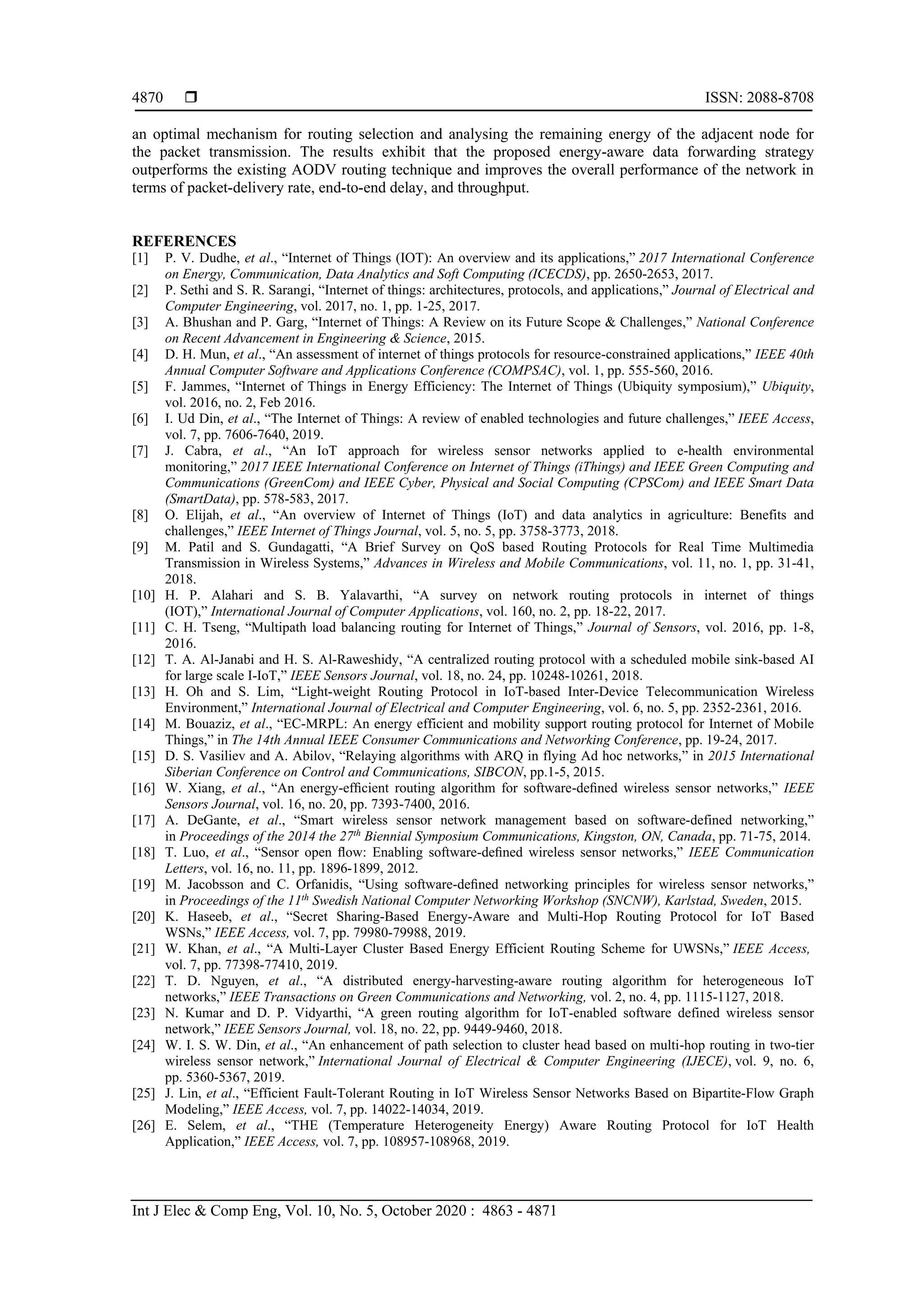  ISSN: 2088-8708
Int J Elec & Comp Eng, Vol. 10, No. 5, October 2020 : 4863 - 4871
4870
an optimal mechanism for routing selection and analysing the remaining energy of the adjacent node for
the packet transmission. The results exhibit that the proposed energy-aware data forwarding strategy
outperforms the existing AODV routing technique and improves the overall performance of the network in
terms of packet-delivery rate, end-to-end delay, and throughput.
REFERENCES
[1] P. V. Dudhe, et al., “Internet of Things (IOT): An overview and its applications,” 2017 International Conference
on Energy, Communication, Data Analytics and Soft Computing (ICECDS), pp. 2650-2653, 2017.
[2] P. Sethi and S. R. Sarangi, “Internet of things: architectures, protocols, and applications,” Journal of Electrical and
Computer Engineering, vol. 2017, no. 1, pp. 1-25, 2017.
[3] A. Bhushan and P. Garg, “Internet of Things: A Review on its Future Scope & Challenges,” National Conference
on Recent Advancement in Engineering & Science, 2015.
[4] D. H. Mun, et al., “An assessment of internet of things protocols for resource-constrained applications,” IEEE 40th
Annual Computer Software and Applications Conference (COMPSAC), vol. 1, pp. 555-560, 2016.
[5] F. Jammes, “Internet of Things in Energy Efficiency: The Internet of Things (Ubiquity symposium),” Ubiquity,
vol. 2016, no. 2, Feb 2016.
[6] I. Ud Din, et al., “The Internet of Things: A review of enabled technologies and future challenges,” IEEE Access,
vol. 7, pp. 7606-7640, 2019.
[7] J. Cabra, et al., “An IoT approach for wireless sensor networks applied to e-health environmental
monitoring,” 2017 IEEE International Conference on Internet of Things (iThings) and IEEE Green Computing and
Communications (GreenCom) and IEEE Cyber, Physical and Social Computing (CPSCom) and IEEE Smart Data
(SmartData), pp. 578-583, 2017.
[8] O. Elijah, et al., “An overview of Internet of Things (IoT) and data analytics in agriculture: Benefits and
challenges,” IEEE Internet of Things Journal, vol. 5, no. 5, pp. 3758-3773, 2018.
[9] M. Patil and S. Gundagatti, “A Brief Survey on QoS based Routing Protocols for Real Time Multimedia
Transmission in Wireless Systems,” Advances in Wireless and Mobile Communications, vol. 11, no. 1, pp. 31-41,
2018.
[10] H. P. Alahari and S. B. Yalavarthi, “A survey on network routing protocols in internet of things
(IOT),” International Journal of Computer Applications, vol. 160, no. 2, pp. 18-22, 2017.
[11] C. H. Tseng, “Multipath load balancing routing for Internet of Things,” Journal of Sensors, vol. 2016, pp. 1-8,
2016.
[12] T. A. Al-Janabi and H. S. Al-Raweshidy, “A centralized routing protocol with a scheduled mobile sink-based AI
for large scale I-IoT,” IEEE Sensors Journal, vol. 18, no. 24, pp. 10248-10261, 2018.
[13] H. Oh and S. Lim, “Light-weight Routing Protocol in IoT-based Inter-Device Telecommunication Wireless
Environment,” International Journal of Electrical and Computer Engineering, vol. 6, no. 5, pp. 2352-2361, 2016.
[14] M. Bouaziz, et al., “EC-MRPL: An energy efficient and mobility support routing protocol for Internet of Mobile
Things,” in The 14th Annual IEEE Consumer Communications and Networking Conference, pp. 19-24, 2017.
[15] D. S. Vasiliev and A. Abilov, “Relaying algorithms with ARQ in flying Ad hoc networks,” in 2015 International
Siberian Conference on Control and Communications, SIBCON, pp.1-5, 2015.
[16] W. Xiang, et al., “An energy-efﬁcient routing algorithm for software-deﬁned wireless sensor networks,” IEEE
Sensors Journal, vol. 16, no. 20, pp. 7393-7400, 2016.
[17] A. DeGante, et al., “Smart wireless sensor network management based on software-defined networking,”
in Proceedings of the 2014 the 27th
Biennial Symposium Communications, Kingston, ON, Canada, pp. 71-75, 2014.
[18] T. Luo, et al., “Sensor open ﬂow: Enabling software-deﬁned wireless sensor networks,” IEEE Communication
Letters, vol. 16, no. 11, pp. 1896-1899, 2012.
[19] M. Jacobsson and C. Orfanidis, “Using software-deﬁned networking principles for wireless sensor networks,”
in Proceedings of the 11th
Swedish National Computer Networking Workshop (SNCNW), Karlstad, Sweden, 2015.
[20] K. Haseeb, et al., “Secret Sharing-Based Energy-Aware and Multi-Hop Routing Protocol for IoT Based
WSNs,” IEEE Access, vol. 7, pp. 79980-79988, 2019.
[21] W. Khan, et al., “A Multi-Layer Cluster Based Energy Efficient Routing Scheme for UWSNs,” IEEE Access,
vol. 7, pp. 77398-77410, 2019.
[22] T. D. Nguyen, et al., “A distributed energy-harvesting-aware routing algorithm for heterogeneous IoT
networks,” IEEE Transactions on Green Communications and Networking, vol. 2, no. 4, pp. 1115-1127, 2018.
[23] N. Kumar and D. P. Vidyarthi, “A green routing algorithm for IoT-enabled software defined wireless sensor
network,” IEEE Sensors Journal, vol. 18, no. 22, pp. 9449-9460, 2018.
[24] W. I. S. W. Din, et al., “An enhancement of path selection to cluster head based on multi-hop routing in two-tier
wireless sensor network,” International Journal of Electrical & Computer Engineering (IJECE), vol. 9, no. 6,
pp. 5360-5367, 2019.
[25] J. Lin, et al., “Efficient Fault-Tolerant Routing in IoT Wireless Sensor Networks Based on Bipartite-Flow Graph
Modeling,” IEEE Access, vol. 7, pp. 14022-14034, 2019.
[26] E. Selem, et al., “THE (Temperature Heterogeneity Energy) Aware Routing Protocol for IoT Health
Application,” IEEE Access, vol. 7, pp. 108957-108968, 2019.
 