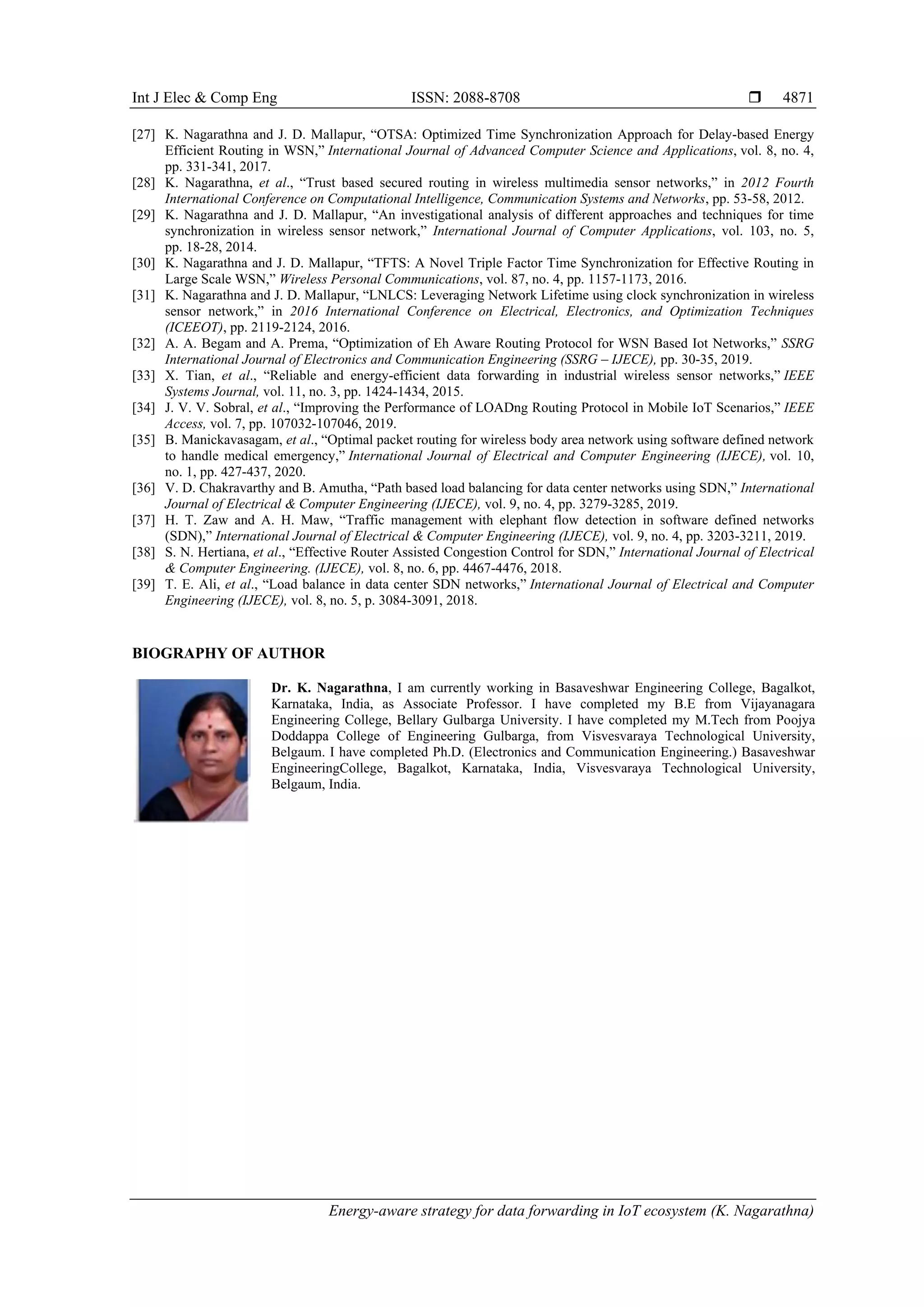 Int J Elec & Comp Eng ISSN: 2088-8708 
Energy-aware strategy for data forwarding in IoT ecosystem (K. Nagarathna)
4871
[27] K. Nagarathna and J. D. Mallapur, “OTSA: Optimized Time Synchronization Approach for Delay-based Energy
Efficient Routing in WSN,” International Journal of Advanced Computer Science and Applications, vol. 8, no. 4,
pp. 331-341, 2017.
[28] K. Nagarathna, et al., “Trust based secured routing in wireless multimedia sensor networks,” in 2012 Fourth
International Conference on Computational Intelligence, Communication Systems and Networks, pp. 53-58, 2012.
[29] K. Nagarathna and J. D. Mallapur, “An investigational analysis of different approaches and techniques for time
synchronization in wireless sensor network,” International Journal of Computer Applications, vol. 103, no. 5,
pp. 18-28, 2014.
[30] K. Nagarathna and J. D. Mallapur, “TFTS: A Novel Triple Factor Time Synchronization for Effective Routing in
Large Scale WSN,” Wireless Personal Communications, vol. 87, no. 4, pp. 1157-1173, 2016.
[31] K. Nagarathna and J. D. Mallapur, “LNLCS: Leveraging Network Lifetime using clock synchronization in wireless
sensor network,” in 2016 International Conference on Electrical, Electronics, and Optimization Techniques
(ICEEOT), pp. 2119-2124, 2016.
[32] A. A. Begam and A. Prema, “Optimization of Eh Aware Routing Protocol for WSN Based Iot Networks,” SSRG
International Journal of Electronics and Communication Engineering (SSRG – IJECE), pp. 30-35, 2019.
[33] X. Tian, et al., “Reliable and energy-efficient data forwarding in industrial wireless sensor networks,” IEEE
Systems Journal, vol. 11, no. 3, pp. 1424-1434, 2015.
[34] J. V. V. Sobral, et al., “Improving the Performance of LOADng Routing Protocol in Mobile IoT Scenarios,” IEEE
Access, vol. 7, pp. 107032-107046, 2019.
[35] B. Manickavasagam, et al., “Optimal packet routing for wireless body area network using software defined network
to handle medical emergency,” International Journal of Electrical and Computer Engineering (IJECE), vol. 10,
no. 1, pp. 427-437, 2020.
[36] V. D. Chakravarthy and B. Amutha, “Path based load balancing for data center networks using SDN,” International
Journal of Electrical & Computer Engineering (IJECE), vol. 9, no. 4, pp. 3279-3285, 2019.
[37] H. T. Zaw and A. H. Maw, “Traffic management with elephant flow detection in software defined networks
(SDN),” International Journal of Electrical & Computer Engineering (IJECE), vol. 9, no. 4, pp. 3203-3211, 2019.
[38] S. N. Hertiana, et al., “Effective Router Assisted Congestion Control for SDN,” International Journal of Electrical
& Computer Engineering. (IJECE), vol. 8, no. 6, pp. 4467-4476, 2018.
[39] T. E. Ali, et al., “Load balance in data center SDN networks,” International Journal of Electrical and Computer
Engineering (IJECE), vol. 8, no. 5, p. 3084-3091, 2018.
BIOGRAPHY OF AUTHOR
Dr. K. Nagarathna, I am currently working in Basaveshwar Engineering College, Bagalkot,
Karnataka, India, as Associate Professor. I have completed my B.E from Vijayanagara
Engineering College, Bellary Gulbarga University. I have completed my M.Tech from Poojya
Doddappa College of Engineering Gulbarga, from Visvesvaraya Technological University,
Belgaum. I have completed Ph.D. (Electronics and Communication Engineering.) Basaveshwar
EngineeringCollege, Bagalkot, Karnataka, India, Visvesvaraya Technological University,
Belgaum, India.
 
