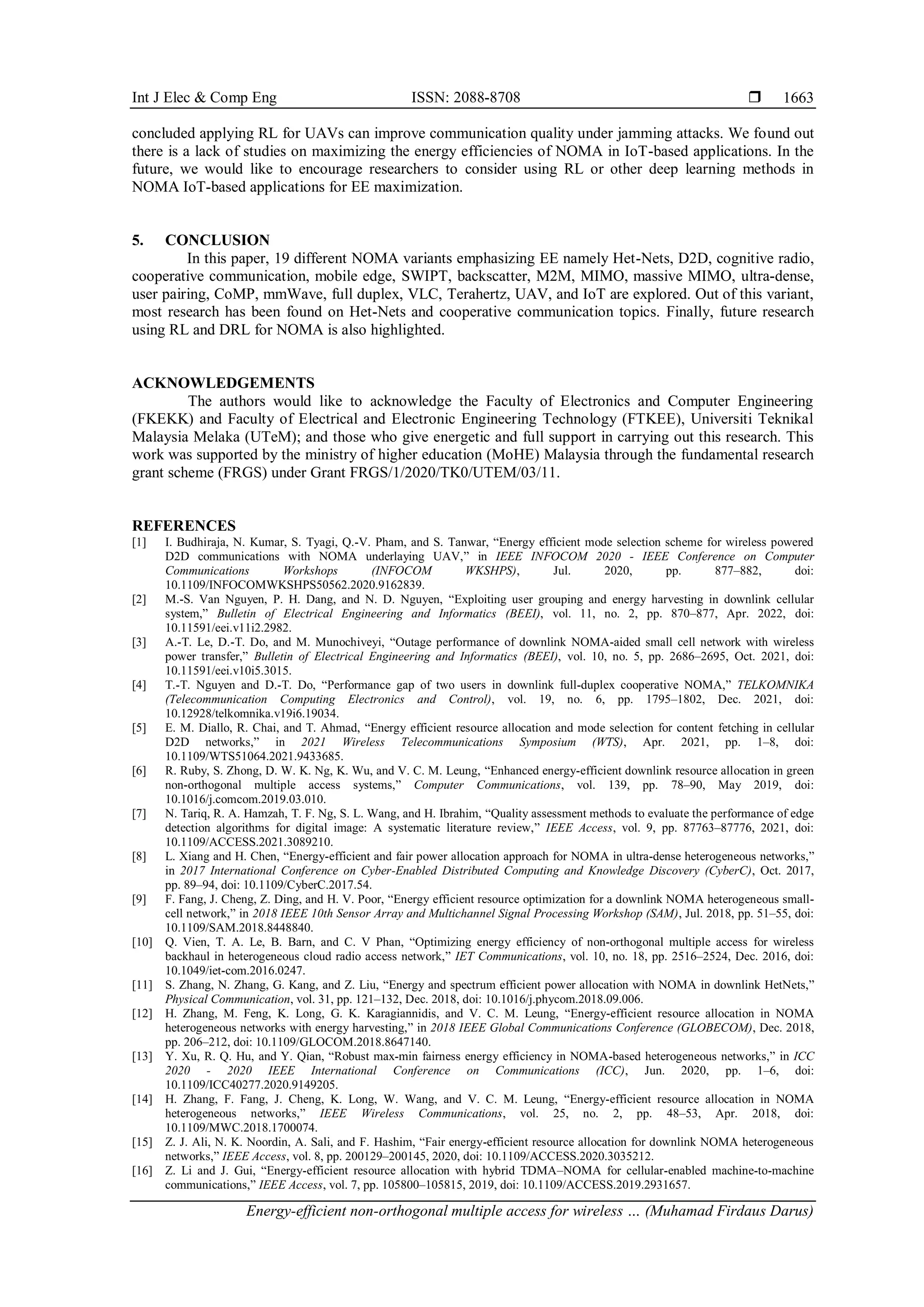 Int J Elec & Comp Eng ISSN: 2088-8708 
Energy-efficient non-orthogonal multiple access for wireless … (Muhamad Firdaus Darus)
1663
concluded applying RL for UAVs can improve communication quality under jamming attacks. We found out
there is a lack of studies on maximizing the energy efficiencies of NOMA in IoT-based applications. In the
future, we would like to encourage researchers to consider using RL or other deep learning methods in
NOMA IoT-based applications for EE maximization.
5. CONCLUSION
In this paper, 19 different NOMA variants emphasizing EE namely Het-Nets, D2D, cognitive radio,
cooperative communication, mobile edge, SWIPT, backscatter, M2M, MIMO, massive MIMO, ultra-dense,
user pairing, CoMP, mmWave, full duplex, VLC, Terahertz, UAV, and IoT are explored. Out of this variant,
most research has been found on Het-Nets and cooperative communication topics. Finally, future research
using RL and DRL for NOMA is also highlighted.
ACKNOWLEDGEMENTS
The authors would like to acknowledge the Faculty of Electronics and Computer Engineering
(FKEKK) and Faculty of Electrical and Electronic Engineering Technology (FTKEE), Universiti Teknikal
Malaysia Melaka (UTeM); and those who give energetic and full support in carrying out this research. This
work was supported by the ministry of higher education (MoHE) Malaysia through the fundamental research
grant scheme (FRGS) under Grant FRGS/1/2020/TK0/UTEM/03/11.
REFERENCES
[1] I. Budhiraja, N. Kumar, S. Tyagi, Q.-V. Pham, and S. Tanwar, “Energy efficient mode selection scheme for wireless powered
D2D communications with NOMA underlaying UAV,” in IEEE INFOCOM 2020 - IEEE Conference on Computer
Communications Workshops (INFOCOM WKSHPS), Jul. 2020, pp. 877–882, doi:
10.1109/INFOCOMWKSHPS50562.2020.9162839.
[2] M.-S. Van Nguyen, P. H. Dang, and N. D. Nguyen, “Exploiting user grouping and energy harvesting in downlink cellular
system,” Bulletin of Electrical Engineering and Informatics (BEEI), vol. 11, no. 2, pp. 870–877, Apr. 2022, doi:
10.11591/eei.v11i2.2982.
[3] A.-T. Le, D.-T. Do, and M. Munochiveyi, “Outage performance of downlink NOMA-aided small cell network with wireless
power transfer,” Bulletin of Electrical Engineering and Informatics (BEEI), vol. 10, no. 5, pp. 2686–2695, Oct. 2021, doi:
10.11591/eei.v10i5.3015.
[4] T.-T. Nguyen and D.-T. Do, “Performance gap of two users in downlink full-duplex cooperative NOMA,” TELKOMNIKA
(Telecommunication Computing Electronics and Control), vol. 19, no. 6, pp. 1795–1802, Dec. 2021, doi:
10.12928/telkomnika.v19i6.19034.
[5] E. M. Diallo, R. Chai, and T. Ahmad, “Energy efficient resource allocation and mode selection for content fetching in cellular
D2D networks,” in 2021 Wireless Telecommunications Symposium (WTS), Apr. 2021, pp. 1–8, doi:
10.1109/WTS51064.2021.9433685.
[6] R. Ruby, S. Zhong, D. W. K. Ng, K. Wu, and V. C. M. Leung, “Enhanced energy-efficient downlink resource allocation in green
non-orthogonal multiple access systems,” Computer Communications, vol. 139, pp. 78–90, May 2019, doi:
10.1016/j.comcom.2019.03.010.
[7] N. Tariq, R. A. Hamzah, T. F. Ng, S. L. Wang, and H. Ibrahim, “Quality assessment methods to evaluate the performance of edge
detection algorithms for digital image: A systematic literature review,” IEEE Access, vol. 9, pp. 87763–87776, 2021, doi:
10.1109/ACCESS.2021.3089210.
[8] L. Xiang and H. Chen, “Energy-efficient and fair power allocation approach for NOMA in ultra-dense heterogeneous networks,”
in 2017 International Conference on Cyber-Enabled Distributed Computing and Knowledge Discovery (CyberC), Oct. 2017,
pp. 89–94, doi: 10.1109/CyberC.2017.54.
[9] F. Fang, J. Cheng, Z. Ding, and H. V. Poor, “Energy efficient resource optimization for a downlink NOMA heterogeneous small-
cell network,” in 2018 IEEE 10th Sensor Array and Multichannel Signal Processing Workshop (SAM), Jul. 2018, pp. 51–55, doi:
10.1109/SAM.2018.8448840.
[10] Q. Vien, T. A. Le, B. Barn, and C. V Phan, “Optimizing energy efficiency of non‐orthogonal multiple access for wireless
backhaul in heterogeneous cloud radio access network,” IET Communications, vol. 10, no. 18, pp. 2516–2524, Dec. 2016, doi:
10.1049/iet-com.2016.0247.
[11] S. Zhang, N. Zhang, G. Kang, and Z. Liu, “Energy and spectrum efficient power allocation with NOMA in downlink HetNets,”
Physical Communication, vol. 31, pp. 121–132, Dec. 2018, doi: 10.1016/j.phycom.2018.09.006.
[12] H. Zhang, M. Feng, K. Long, G. K. Karagiannidis, and V. C. M. Leung, “Energy-efficient resource allocation in NOMA
heterogeneous networks with energy harvesting,” in 2018 IEEE Global Communications Conference (GLOBECOM), Dec. 2018,
pp. 206–212, doi: 10.1109/GLOCOM.2018.8647140.
[13] Y. Xu, R. Q. Hu, and Y. Qian, “Robust max-min fairness energy efficiency in NOMA-based heterogeneous networks,” in ICC
2020 - 2020 IEEE International Conference on Communications (ICC), Jun. 2020, pp. 1–6, doi:
10.1109/ICC40277.2020.9149205.
[14] H. Zhang, F. Fang, J. Cheng, K. Long, W. Wang, and V. C. M. Leung, “Energy-efficient resource allocation in NOMA
heterogeneous networks,” IEEE Wireless Communications, vol. 25, no. 2, pp. 48–53, Apr. 2018, doi:
10.1109/MWC.2018.1700074.
[15] Z. J. Ali, N. K. Noordin, A. Sali, and F. Hashim, “Fair energy-efficient resource allocation for downlink NOMA heterogeneous
networks,” IEEE Access, vol. 8, pp. 200129–200145, 2020, doi: 10.1109/ACCESS.2020.3035212.
[16] Z. Li and J. Gui, “Energy-efficient resource allocation with hybrid TDMA–NOMA for cellular-enabled machine-to-machine
communications,” IEEE Access, vol. 7, pp. 105800–105815, 2019, doi: 10.1109/ACCESS.2019.2931657.
 