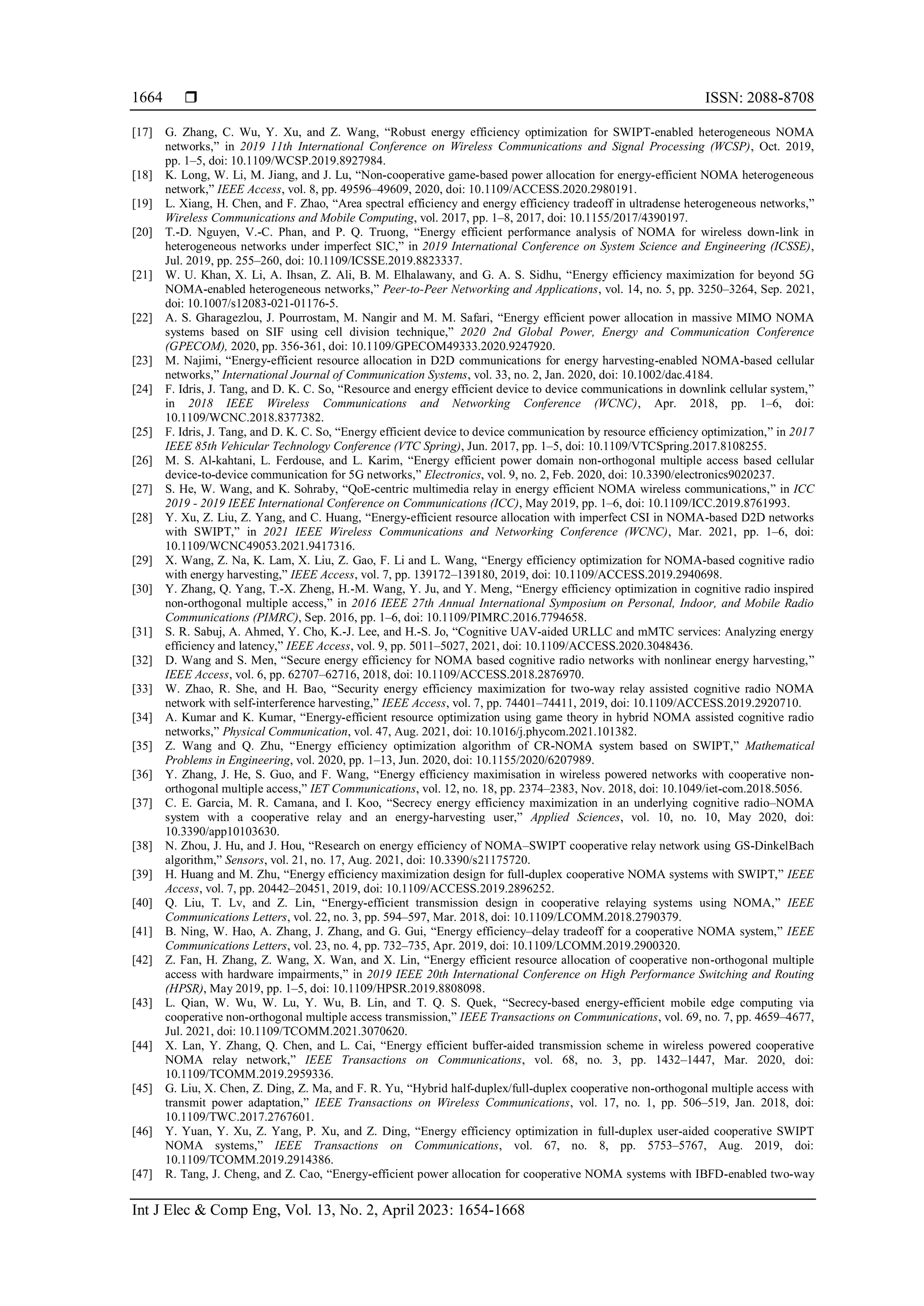  ISSN: 2088-8708
Int J Elec & Comp Eng, Vol. 13, No. 2, April 2023: 1654-1668
1664
[17] G. Zhang, C. Wu, Y. Xu, and Z. Wang, “Robust energy efficiency optimization for SWIPT-enabled heterogeneous NOMA
networks,” in 2019 11th International Conference on Wireless Communications and Signal Processing (WCSP), Oct. 2019,
pp. 1–5, doi: 10.1109/WCSP.2019.8927984.
[18] K. Long, W. Li, M. Jiang, and J. Lu, “Non-cooperative game-based power allocation for energy-efficient NOMA heterogeneous
network,” IEEE Access, vol. 8, pp. 49596–49609, 2020, doi: 10.1109/ACCESS.2020.2980191.
[19] L. Xiang, H. Chen, and F. Zhao, “Area spectral efficiency and energy efficiency tradeoff in ultradense heterogeneous networks,”
Wireless Communications and Mobile Computing, vol. 2017, pp. 1–8, 2017, doi: 10.1155/2017/4390197.
[20] T.-D. Nguyen, V.-C. Phan, and P. Q. Truong, “Energy efficient performance analysis of NOMA for wireless down-link in
heterogeneous networks under imperfect SIC,” in 2019 International Conference on System Science and Engineering (ICSSE),
Jul. 2019, pp. 255–260, doi: 10.1109/ICSSE.2019.8823337.
[21] W. U. Khan, X. Li, A. Ihsan, Z. Ali, B. M. Elhalawany, and G. A. S. Sidhu, “Energy efficiency maximization for beyond 5G
NOMA-enabled heterogeneous networks,” Peer-to-Peer Networking and Applications, vol. 14, no. 5, pp. 3250–3264, Sep. 2021,
doi: 10.1007/s12083-021-01176-5.
[22] A. S. Gharagezlou, J. Pourrostam, M. Nangir and M. M. Safari, “Energy efficient power allocation in massive MIMO NOMA
systems based on SIF using cell division technique,” 2020 2nd Global Power, Energy and Communication Conference
(GPECOM), 2020, pp. 356-361, doi: 10.1109/GPECOM49333.2020.9247920.
[23] M. Najimi, “Energy-efficient resource allocation in D2D communications for energy harvesting-enabled NOMA-based cellular
networks,” International Journal of Communication Systems, vol. 33, no. 2, Jan. 2020, doi: 10.1002/dac.4184.
[24] F. Idris, J. Tang, and D. K. C. So, “Resource and energy efficient device to device communications in downlink cellular system,”
in 2018 IEEE Wireless Communications and Networking Conference (WCNC), Apr. 2018, pp. 1–6, doi:
10.1109/WCNC.2018.8377382.
[25] F. Idris, J. Tang, and D. K. C. So, “Energy efficient device to device communication by resource efficiency optimization,” in 2017
IEEE 85th Vehicular Technology Conference (VTC Spring), Jun. 2017, pp. 1–5, doi: 10.1109/VTCSpring.2017.8108255.
[26] M. S. Al-kahtani, L. Ferdouse, and L. Karim, “Energy efficient power domain non-orthogonal multiple access based cellular
device-to-device communication for 5G networks,” Electronics, vol. 9, no. 2, Feb. 2020, doi: 10.3390/electronics9020237.
[27] S. He, W. Wang, and K. Sohraby, “QoE-centric multimedia relay in energy efficient NOMA wireless communications,” in ICC
2019 - 2019 IEEE International Conference on Communications (ICC), May 2019, pp. 1–6, doi: 10.1109/ICC.2019.8761993.
[28] Y. Xu, Z. Liu, Z. Yang, and C. Huang, “Energy-efficient resource allocation with imperfect CSI in NOMA-based D2D networks
with SWIPT,” in 2021 IEEE Wireless Communications and Networking Conference (WCNC), Mar. 2021, pp. 1–6, doi:
10.1109/WCNC49053.2021.9417316.
[29] X. Wang, Z. Na, K. Lam, X. Liu, Z. Gao, F. Li and L. Wang, “Energy efficiency optimization for NOMA-based cognitive radio
with energy harvesting,” IEEE Access, vol. 7, pp. 139172–139180, 2019, doi: 10.1109/ACCESS.2019.2940698.
[30] Y. Zhang, Q. Yang, T.-X. Zheng, H.-M. Wang, Y. Ju, and Y. Meng, “Energy efficiency optimization in cognitive radio inspired
non-orthogonal multiple access,” in 2016 IEEE 27th Annual International Symposium on Personal, Indoor, and Mobile Radio
Communications (PIMRC), Sep. 2016, pp. 1–6, doi: 10.1109/PIMRC.2016.7794658.
[31] S. R. Sabuj, A. Ahmed, Y. Cho, K.-J. Lee, and H.-S. Jo, “Cognitive UAV-aided URLLC and mMTC services: Analyzing energy
efficiency and latency,” IEEE Access, vol. 9, pp. 5011–5027, 2021, doi: 10.1109/ACCESS.2020.3048436.
[32] D. Wang and S. Men, “Secure energy efficiency for NOMA based cognitive radio networks with nonlinear energy harvesting,”
IEEE Access, vol. 6, pp. 62707–62716, 2018, doi: 10.1109/ACCESS.2018.2876970.
[33] W. Zhao, R. She, and H. Bao, “Security energy efficiency maximization for two-way relay assisted cognitive radio NOMA
network with self-interference harvesting,” IEEE Access, vol. 7, pp. 74401–74411, 2019, doi: 10.1109/ACCESS.2019.2920710.
[34] A. Kumar and K. Kumar, “Energy-efficient resource optimization using game theory in hybrid NOMA assisted cognitive radio
networks,” Physical Communication, vol. 47, Aug. 2021, doi: 10.1016/j.phycom.2021.101382.
[35] Z. Wang and Q. Zhu, “Energy efficiency optimization algorithm of CR-NOMA system based on SWIPT,” Mathematical
Problems in Engineering, vol. 2020, pp. 1–13, Jun. 2020, doi: 10.1155/2020/6207989.
[36] Y. Zhang, J. He, S. Guo, and F. Wang, “Energy efficiency maximisation in wireless powered networks with cooperative non‐
orthogonal multiple access,” IET Communications, vol. 12, no. 18, pp. 2374–2383, Nov. 2018, doi: 10.1049/iet-com.2018.5056.
[37] C. E. Garcia, M. R. Camana, and I. Koo, “Secrecy energy efficiency maximization in an underlying cognitive radio–NOMA
system with a cooperative relay and an energy-harvesting user,” Applied Sciences, vol. 10, no. 10, May 2020, doi:
10.3390/app10103630.
[38] N. Zhou, J. Hu, and J. Hou, “Research on energy efficiency of NOMA–SWIPT cooperative relay network using GS-DinkelBach
algorithm,” Sensors, vol. 21, no. 17, Aug. 2021, doi: 10.3390/s21175720.
[39] H. Huang and M. Zhu, “Energy efficiency maximization design for full-duplex cooperative NOMA systems with SWIPT,” IEEE
Access, vol. 7, pp. 20442–20451, 2019, doi: 10.1109/ACCESS.2019.2896252.
[40] Q. Liu, T. Lv, and Z. Lin, “Energy-efficient transmission design in cooperative relaying systems using NOMA,” IEEE
Communications Letters, vol. 22, no. 3, pp. 594–597, Mar. 2018, doi: 10.1109/LCOMM.2018.2790379.
[41] B. Ning, W. Hao, A. Zhang, J. Zhang, and G. Gui, “Energy efficiency–delay tradeoff for a cooperative NOMA system,” IEEE
Communications Letters, vol. 23, no. 4, pp. 732–735, Apr. 2019, doi: 10.1109/LCOMM.2019.2900320.
[42] Z. Fan, H. Zhang, Z. Wang, X. Wan, and X. Lin, “Energy efficient resource allocation of cooperative non-orthogonal multiple
access with hardware impairments,” in 2019 IEEE 20th International Conference on High Performance Switching and Routing
(HPSR), May 2019, pp. 1–5, doi: 10.1109/HPSR.2019.8808098.
[43] L. Qian, W. Wu, W. Lu, Y. Wu, B. Lin, and T. Q. S. Quek, “Secrecy-based energy-efficient mobile edge computing via
cooperative non-orthogonal multiple access transmission,” IEEE Transactions on Communications, vol. 69, no. 7, pp. 4659–4677,
Jul. 2021, doi: 10.1109/TCOMM.2021.3070620.
[44] X. Lan, Y. Zhang, Q. Chen, and L. Cai, “Energy efficient buffer-aided transmission scheme in wireless powered cooperative
NOMA relay network,” IEEE Transactions on Communications, vol. 68, no. 3, pp. 1432–1447, Mar. 2020, doi:
10.1109/TCOMM.2019.2959336.
[45] G. Liu, X. Chen, Z. Ding, Z. Ma, and F. R. Yu, “Hybrid half-duplex/full-duplex cooperative non-orthogonal multiple access with
transmit power adaptation,” IEEE Transactions on Wireless Communications, vol. 17, no. 1, pp. 506–519, Jan. 2018, doi:
10.1109/TWC.2017.2767601.
[46] Y. Yuan, Y. Xu, Z. Yang, P. Xu, and Z. Ding, “Energy efficiency optimization in full-duplex user-aided cooperative SWIPT
NOMA systems,” IEEE Transactions on Communications, vol. 67, no. 8, pp. 5753–5767, Aug. 2019, doi:
10.1109/TCOMM.2019.2914386.
[47] R. Tang, J. Cheng, and Z. Cao, “Energy-efficient power allocation for cooperative NOMA systems with IBFD-enabled two-way
 