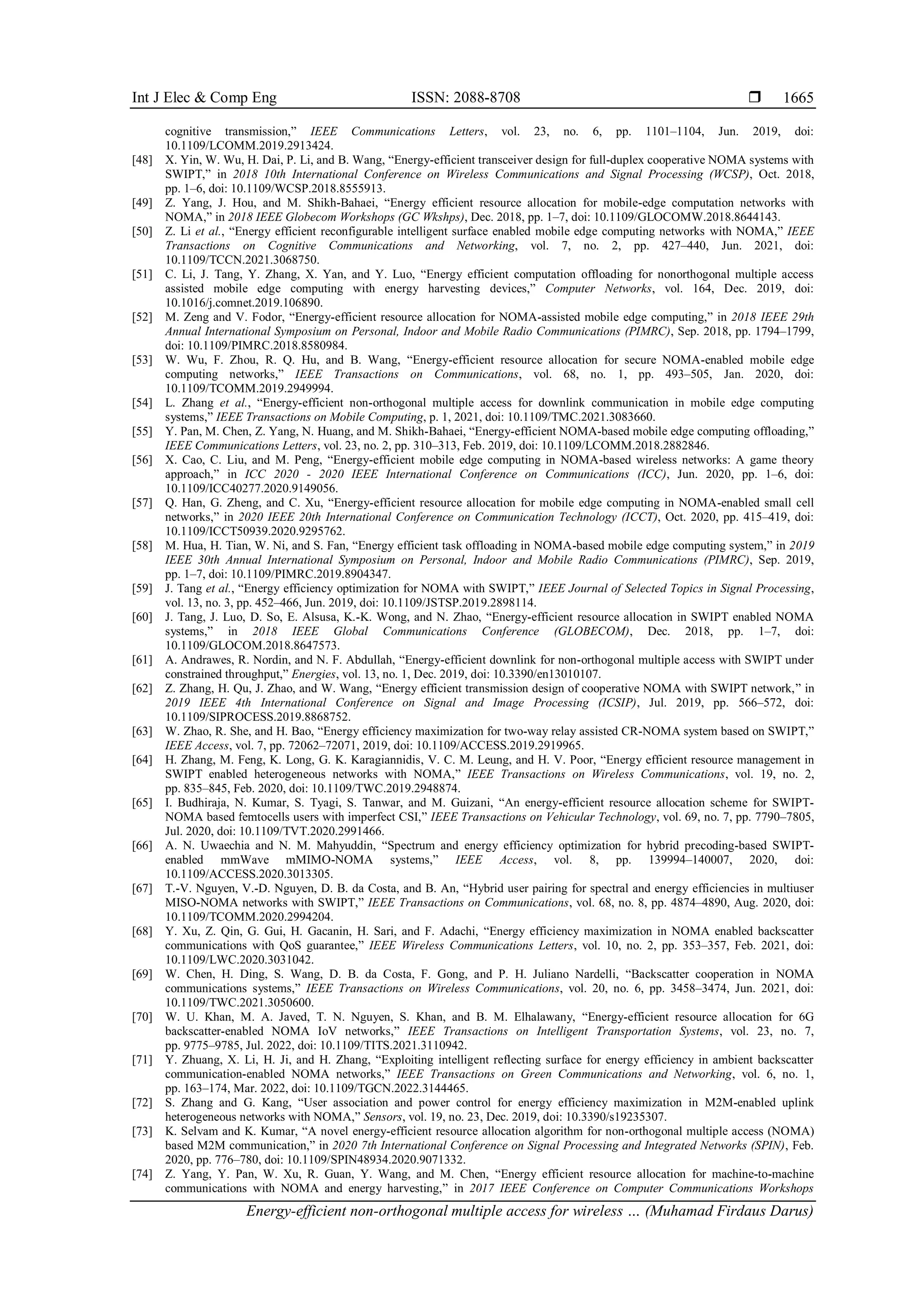 Int J Elec & Comp Eng ISSN: 2088-8708 
Energy-efficient non-orthogonal multiple access for wireless … (Muhamad Firdaus Darus)
1665
cognitive transmission,” IEEE Communications Letters, vol. 23, no. 6, pp. 1101–1104, Jun. 2019, doi:
10.1109/LCOMM.2019.2913424.
[48] X. Yin, W. Wu, H. Dai, P. Li, and B. Wang, “Energy-efficient transceiver design for full-duplex cooperative NOMA systems with
SWIPT,” in 2018 10th International Conference on Wireless Communications and Signal Processing (WCSP), Oct. 2018,
pp. 1–6, doi: 10.1109/WCSP.2018.8555913.
[49] Z. Yang, J. Hou, and M. Shikh-Bahaei, “Energy efficient resource allocation for mobile-edge computation networks with
NOMA,” in 2018 IEEE Globecom Workshops (GC Wkshps), Dec. 2018, pp. 1–7, doi: 10.1109/GLOCOMW.2018.8644143.
[50] Z. Li et al., “Energy efficient reconfigurable intelligent surface enabled mobile edge computing networks with NOMA,” IEEE
Transactions on Cognitive Communications and Networking, vol. 7, no. 2, pp. 427–440, Jun. 2021, doi:
10.1109/TCCN.2021.3068750.
[51] C. Li, J. Tang, Y. Zhang, X. Yan, and Y. Luo, “Energy efficient computation offloading for nonorthogonal multiple access
assisted mobile edge computing with energy harvesting devices,” Computer Networks, vol. 164, Dec. 2019, doi:
10.1016/j.comnet.2019.106890.
[52] M. Zeng and V. Fodor, “Energy-efficient resource allocation for NOMA-assisted mobile edge computing,” in 2018 IEEE 29th
Annual International Symposium on Personal, Indoor and Mobile Radio Communications (PIMRC), Sep. 2018, pp. 1794–1799,
doi: 10.1109/PIMRC.2018.8580984.
[53] W. Wu, F. Zhou, R. Q. Hu, and B. Wang, “Energy-efficient resource allocation for secure NOMA-enabled mobile edge
computing networks,” IEEE Transactions on Communications, vol. 68, no. 1, pp. 493–505, Jan. 2020, doi:
10.1109/TCOMM.2019.2949994.
[54] L. Zhang et al., “Energy-efficient non-orthogonal multiple access for downlink communication in mobile edge computing
systems,” IEEE Transactions on Mobile Computing, p. 1, 2021, doi: 10.1109/TMC.2021.3083660.
[55] Y. Pan, M. Chen, Z. Yang, N. Huang, and M. Shikh-Bahaei, “Energy-efficient NOMA-based mobile edge computing offloading,”
IEEE Communications Letters, vol. 23, no. 2, pp. 310–313, Feb. 2019, doi: 10.1109/LCOMM.2018.2882846.
[56] X. Cao, C. Liu, and M. Peng, “Energy-efficient mobile edge computing in NOMA-based wireless networks: A game theory
approach,” in ICC 2020 - 2020 IEEE International Conference on Communications (ICC), Jun. 2020, pp. 1–6, doi:
10.1109/ICC40277.2020.9149056.
[57] Q. Han, G. Zheng, and C. Xu, “Energy-efficient resource allocation for mobile edge computing in NOMA-enabled small cell
networks,” in 2020 IEEE 20th International Conference on Communication Technology (ICCT), Oct. 2020, pp. 415–419, doi:
10.1109/ICCT50939.2020.9295762.
[58] M. Hua, H. Tian, W. Ni, and S. Fan, “Energy efficient task offloading in NOMA-based mobile edge computing system,” in 2019
IEEE 30th Annual International Symposium on Personal, Indoor and Mobile Radio Communications (PIMRC), Sep. 2019,
pp. 1–7, doi: 10.1109/PIMRC.2019.8904347.
[59] J. Tang et al., “Energy efficiency optimization for NOMA with SWIPT,” IEEE Journal of Selected Topics in Signal Processing,
vol. 13, no. 3, pp. 452–466, Jun. 2019, doi: 10.1109/JSTSP.2019.2898114.
[60] J. Tang, J. Luo, D. So, E. Alsusa, K.-K. Wong, and N. Zhao, “Energy-efficient resource allocation in SWIPT enabled NOMA
systems,” in 2018 IEEE Global Communications Conference (GLOBECOM), Dec. 2018, pp. 1–7, doi:
10.1109/GLOCOM.2018.8647573.
[61] A. Andrawes, R. Nordin, and N. F. Abdullah, “Energy-efficient downlink for non-orthogonal multiple access with SWIPT under
constrained throughput,” Energies, vol. 13, no. 1, Dec. 2019, doi: 10.3390/en13010107.
[62] Z. Zhang, H. Qu, J. Zhao, and W. Wang, “Energy efficient transmission design of cooperative NOMA with SWIPT network,” in
2019 IEEE 4th International Conference on Signal and Image Processing (ICSIP), Jul. 2019, pp. 566–572, doi:
10.1109/SIPROCESS.2019.8868752.
[63] W. Zhao, R. She, and H. Bao, “Energy efficiency maximization for two-way relay assisted CR-NOMA system based on SWIPT,”
IEEE Access, vol. 7, pp. 72062–72071, 2019, doi: 10.1109/ACCESS.2019.2919965.
[64] H. Zhang, M. Feng, K. Long, G. K. Karagiannidis, V. C. M. Leung, and H. V. Poor, “Energy efficient resource management in
SWIPT enabled heterogeneous networks with NOMA,” IEEE Transactions on Wireless Communications, vol. 19, no. 2,
pp. 835–845, Feb. 2020, doi: 10.1109/TWC.2019.2948874.
[65] I. Budhiraja, N. Kumar, S. Tyagi, S. Tanwar, and M. Guizani, “An energy-efficient resource allocation scheme for SWIPT-
NOMA based femtocells users with imperfect CSI,” IEEE Transactions on Vehicular Technology, vol. 69, no. 7, pp. 7790–7805,
Jul. 2020, doi: 10.1109/TVT.2020.2991466.
[66] A. N. Uwaechia and N. M. Mahyuddin, “Spectrum and energy efficiency optimization for hybrid precoding-based SWIPT-
enabled mmWave mMIMO-NOMA systems,” IEEE Access, vol. 8, pp. 139994–140007, 2020, doi:
10.1109/ACCESS.2020.3013305.
[67] T.-V. Nguyen, V.-D. Nguyen, D. B. da Costa, and B. An, “Hybrid user pairing for spectral and energy efficiencies in multiuser
MISO-NOMA networks with SWIPT,” IEEE Transactions on Communications, vol. 68, no. 8, pp. 4874–4890, Aug. 2020, doi:
10.1109/TCOMM.2020.2994204.
[68] Y. Xu, Z. Qin, G. Gui, H. Gacanin, H. Sari, and F. Adachi, “Energy efficiency maximization in NOMA enabled backscatter
communications with QoS guarantee,” IEEE Wireless Communications Letters, vol. 10, no. 2, pp. 353–357, Feb. 2021, doi:
10.1109/LWC.2020.3031042.
[69] W. Chen, H. Ding, S. Wang, D. B. da Costa, F. Gong, and P. H. Juliano Nardelli, “Backscatter cooperation in NOMA
communications systems,” IEEE Transactions on Wireless Communications, vol. 20, no. 6, pp. 3458–3474, Jun. 2021, doi:
10.1109/TWC.2021.3050600.
[70] W. U. Khan, M. A. Javed, T. N. Nguyen, S. Khan, and B. M. Elhalawany, “Energy-efficient resource allocation for 6G
backscatter-enabled NOMA IoV networks,” IEEE Transactions on Intelligent Transportation Systems, vol. 23, no. 7,
pp. 9775–9785, Jul. 2022, doi: 10.1109/TITS.2021.3110942.
[71] Y. Zhuang, X. Li, H. Ji, and H. Zhang, “Exploiting intelligent reflecting surface for energy efficiency in ambient backscatter
communication-enabled NOMA networks,” IEEE Transactions on Green Communications and Networking, vol. 6, no. 1,
pp. 163–174, Mar. 2022, doi: 10.1109/TGCN.2022.3144465.
[72] S. Zhang and G. Kang, “User association and power control for energy efficiency maximization in M2M-enabled uplink
heterogeneous networks with NOMA,” Sensors, vol. 19, no. 23, Dec. 2019, doi: 10.3390/s19235307.
[73] K. Selvam and K. Kumar, “A novel energy-efficient resource allocation algorithm for non-orthogonal multiple access (NOMA)
based M2M communication,” in 2020 7th International Conference on Signal Processing and Integrated Networks (SPIN), Feb.
2020, pp. 776–780, doi: 10.1109/SPIN48934.2020.9071332.
[74] Z. Yang, Y. Pan, W. Xu, R. Guan, Y. Wang, and M. Chen, “Energy efficient resource allocation for machine-to-machine
communications with NOMA and energy harvesting,” in 2017 IEEE Conference on Computer Communications Workshops
 